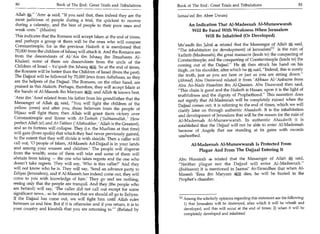 80	                     Book of The End : Great Trials and Tribulations     Book of The End : Great Trials and Tribulations	                      81

 Allah  a.'Amr said, If you said that, then indeed they are the            Ismaa'eel ibn Abee Uwais)
 most judicious of people during a trial, the quickest to recover
 during a calamity, and the best of people to their poor ones and                  An Indication That Al-Madeenah Al-Munawwarah
 weak ones. (Muslim)                                                               Will Be Faced With Weakness When Jerusalem
  This indicates that the Romans will accept Islam at the end of times,                    Will Be Inhabited (Or Developed)
  and perhaps a group of them will be the ones who will conquer
                                                                             Mu'aadh ibn Jabal 4, related that the Messenger of Allah 	          said,
  Constantinople, for in the previous Hadeeth it is mentioned that
                                                                             The inhabitation (or development) of JerusalemI      l l is the ruin of
  70,000 from the children of Ishaaq will attack it. And the Romans are
  from the descendents of AVAis ibn Ishaaq ibn Ibraaheem Al-                 Yathrib (Madeenah); the great massacre (leads to) the conquering of
                                                                             Constantinople; and the conquering of Constantinople (leads to) the
  Khaleel; some of them are descendents from the uncle of the
  Children of Israel - Ya'qoob ibn Ishaaq aim. So at the end of times,       coming out of the Dajjaal. He       s-then struck his hand on his
                                                                                                                   j.




 the Romans will be better than the Children of Israel (from the past).      thigh...or his shoulder, after which he *, said, Indeed, this is surely
  The Dajjaal will be followed by 70,000 Jews from Asbahaan, so they         the truth, just as you are here or just as you are sitting down.
 are the helpers of the Dajjaal. The Romans, on the other hand, are          (Ahmad) Abu Daawood related it from 'Abbaas Al-'Anbaree from
 praised in this Hadeeth. Perhaps, therefore, they will accept Islam at      Abu An-Nadr Haashim ibn Al-Qaasim. Abu Daawood then said,
 the hands of Al-Maseeh ibn Maryam and Allah 51g knows best.                 This chain is good and the Hadeeth is Hasan; upon it is the light of
                                                                             truthfulness and the dignity of Prophethood. This narration does
 'Amr ibn 'Aouf related from his father from his grandfather that the        not signify that Al-Madeenah will be completely ruined when the
 Messenger of Allah said, You will fight the children of the                Dajjaal comes out; it is referring to the end of times, which we will
 yellow (ones) and after you, those believers from the people of
                                                                             clarify later on through authentic Ahaadeeth. It is the inhabitation
 Hijaaz will fight them; then Allah will grant them victory over             and development of Jerusalem that will be the reason for the ruin of
 Constantinople and Rome with At-Tasbeeh ('Suhhaanallah,' How
                                                                             Al-Madeenah Al-Munawwarah. In authentic Ahaadeeth it is
perfect Allah is!) and A t-Takbeer ('Allahuakbar,' Allah is the Greatest),
                                                                             established that the Dajjaal will not be able to enter Al-Madeenah
and so its fortress will collapse. They (i.e. the Muslims at that time)      because of Angels that are standing at its gates with swords
will gain (from spoils) that which they had never previously gained,
                                                                             unsheathed.
to the extent that they will divide it with shields. Then a caller will
call out, '0 people of Islam, Al-Maseeh Ad-Dajjaal is in your lands                 Al-Madeenah Al-Munawwarah Is Protected From
and among your women and children.' The people will disperse                            Plague And From The Dajjaal Entering It
from the wealth; some of them will take and some of them will
abstain from taking — the one who takes regrets and the one who              Abu Hurairah 4, related that the Messenger of Allah!E; said,
doesn't take regrets. They will say, 'Who is this caller?' And they          Neither plague nor the Dajjaal will enter Al-Madeenah.
will not know who he is. They will say, 'Send an advance party to            (Bukhaaree) It is mentioned in Jaamai' At-Tirmidhee that when Al-
Eeliyaa (Jerusalem), and if Al-Maseeh has indeed come out, they will         Maseeh 'Eesa ibn Maryam .p.a. dies, he will be buried in the
come to you with knowledge of him.' They go and see nothing,                 Prophet's chamber.
seeing only that the people are tranquil. And they (the people who
are behind) will say, 'The caller did not call out except for some
significant news... so be determined that we should all go to Eeliyaa.
If the Dajjaal has come out, we will fight him until Allah rules             M Among the scholarly opinions regarding this statement are the following:
between us and him. But if it is otherwise and if you return, it is to         1) that Jerusalem will be destroyed, after which it will be rebuilt and
your country and kinsfolk that you are returning to.' (Related by             developed, and this will occur at the end of times; 2) when it will be
                                                                               completely developed and inhabited
 