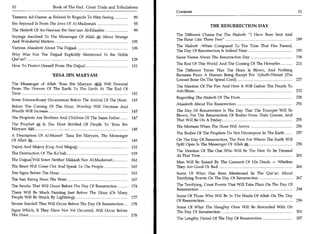 10	                    Book of The End : Great Trials and Tribulations
                                                                         Contents	                                                       11
Tameem Ad-Daaree 4 Related In Regards To Him Seeing 	              89
Ibn Sayyaad Is From The Jews Of Al-Madeenah 	                      95
                                                                                            THE RESURRECTION DAY
The Hadeeth Of An-Nawaas Ibn Sam'aan Al-Kilaabee 	                 99
                                                                         The Different Chains For The Hadeeth: "I Have Been Sent And
Sayings Ascribed To The Messenger Of Allah	        About Strange
                                                                         The Hour Like These Two" 	                                  189
And Wonderful Matters 	                                            105
Various Ahaadeeth About The Dajjaal 	                                    The Hadeeth -When Compared To The Time That Has Passed,
                                                                   106
                                                                         The Day Of Resurrection Is Indeed Near 	                190
Why Was Not The Dajjaal Explicitly Mentioned In the Noble
                                                                         Same Verses About The Resurraction Day 	                      194
Qur'an? 	                                                 128
                                                                         The End Of This World And The Coming Of The Hereafter 	       211
How To Protect Oneself From The Dajjaal 	                          131
                                                                         The Different Times That The Horn Is Blown, And Nothing
                      'EESA IBN MARYAM                                   Remains From A Human Being Except For 'Ajbudh-Dhanab (The
                                                                         Lowest Bone On The Spinal Cord) 227
The Messenger of Allah 'Eesa Ibn Maryam a Will Descend
                                                                         The Mention Of The Fire And How It Will Gather The People To
From The Heaven Of The Earth To The Earth At The End Of
                                                                         Ash-Sham 	                                                   232
Time                                 142
                                                                         Regarding The Hadeeth Of The Horn 	                           238
Some Extraordinary Occurrences Before The Arrival Of The Hour 	 145
                                                                         Ahaadeeth About The Resurrection 	                            250
Before The Coming Of The Hour, Worship Will Decrease And
Wealth Will Increase 	                                   145             The Day Of Resurrection Is The Day That The Trumpet Will Be
                                                                         Blown, For The Resurrection Of Bodies From Their Graves, And
The Prophets Are Brothers And Children Of The Same Father 	        147
                                                                         That Will Be On A Friday 255
The Prophet a; Is The Most Entitled Of People To 'Eesa Ibn
                                                                         The Moment When The Hour Will Arrive 	                        256
MaryamI 	                                                  148
                                                                         The Bodies Of The Prophets Do Not Decompose In The Earth 	    257
A Description Of Al-Maseel- 'Eesa Ibn Maryam, The Messenger
Of Allah a, 	                                               149          On The Day Of Resurrection, The First For Whom The Earth Will
                                                                         Split Open Is The Messenger Of Allah a", 	                    258
Yajooj And Majooj (Gog And Magog) 	                                152
                                                                         The Mention Of The One Who Will Be The First To Be Dressed
The Destruction Of The Ka'bah 	                                    159
                                                                         At That Time 	                                             261
The DajjaallWill Enter Neither Makkah Nor Al-Madeenah 	            162
                                                                         Man Will Be Raised By The Garment Of His Deeds — Whether
The Beast Will Come Out And Speak To The People 	                  163   They Are Good Or Bad 	                                   266
Ten Signs Before The Hour 	                                        163   Some Of What Has Been Mentioned In The Qur'an About
The Sun Rising From The West 	                                     167   Terrifying Events On The Day Of Resurrection 	      267

The Smoke That Will Occur Before The Day Of Resurrection 	         174   The Terrifying, Great Events That Will Take Place On The Day Of
                                                                         Resurrection 	                                                  294
There Will Be Much Fainting Just Before The Hour (Or Many
People Will Be Struck By Lightning) 	                     177            Some Of Those Who Will Be In The Shade Of Allah On The Day
                                                                         Of Resurrection 	                                          296
Severe Rainfall That Will Occur Before The Day Of Resurrection 	   178
                                                                         Some Of What The Haughty Ones Will Be Rewarded With On
Signs Which, If They Have Not Yet Occurred, Will Occur Before            The Day Of Resurrection 	                              301
The Hour 	                                                    178
                                                                         The Lengthy Period Of The Day Of Resurrection 	               307
 