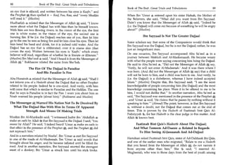 88	                    Book of The End : Great Trials and Tribulations
                                                                           Book of The End : Great Trials and Tribulations 	                  89
an eye that is effaced, and written between his eyes is Kaafir, and
the Prophet A then spelled it — Kaaf, Faa, Raa, and every Muslim          When Ibn 'Umar 4 entered upon his sister Hafsah, the Mother of
will read it. (Muslim)                                                    the Believers, she said, What did you want from Ibn Sayyaad.
Hudhaifah 4 related that the Messenger of Allah A said, I know            Didn't you know that the Messenger of Allah a said, Indeed he
more about what the Dajjaal has with him than he himself knows.            (i.e. the Dajjaal) will come out because of something he will be angry
With him are two flowing rivers; in the vision of the eye, the first       about? (Muslim)
one is white water; in the vision of the eye, the second one is
burning fire. If he (i.e. the Dajjaal) reaches one of you, then let him                Ibn Sayyaad Is Not The Greater Dajjaal
go to the one he sees as being fire and let him close his eyes. Then let   Some scholars say that some of the Companions would think that
him bend his head and drink, for it is indeed cold water. And the          Ibn Sayyaad was the Dajjaal, but he is not the Dajjaal; rather, he was
Dajjaal has an eye that is obliterated; over it is coarse skin (that       just an insignificant man.
covers the eye). Written between his eyes is 'Kaafir,' which every
believer will read, regardless of whether he is literate or illiterate.   On one occasion, Ibn Sayyaad accompanied Abu Sa'eed 4 in a
(Muslim) Ibn Mas'ood * said, And I heard it from the Messenger of         journey between Makkah and Al-Madeenaaah. He became weary
Allah a. Bukhaaree related the same from Sho'bah.                         with what the people were saying concerning him being the Dajjaal.
                                                                           He said to Abu Sa'eed *, Did not the Messenger of Allah A say,
               The Fire Of The Dajjaal Is Paradise                         'Verily, he will not enter Al-Madeenah.' And it was there where I
                    And His Paradise Is Fire                               was born. (And did not the Messenger of Allah a say) that a child
                                                                           will not be born to him, and a child was born to me. And verily, he
Abu Hurairah 4, related that the Messenger of Allahal said, Shall I       (i.e. the Dajjaal) is a disbeliever, whereas I have indeed accepted
not inform you of a Hadeeth about the Dajjaal that no other Prophet        Islam. (Muslim) Despite this, Ibn Sayyaad said, I am the most
related to his people. Indeed he is one-eyed. And verily, with him         knowledgeable of people concerning him (the Dajjaal) and the most
will come that which is similar to Paradise and the Hellfire. The one      knowledge concerning his place. Were it to be offered to me to be
that he says is Paradise is in fact the Fire. I warn you about him as      him, I would not dislike that. In another narration, Abu Sa'eed
Noah warned his people (about him). (Bukhaaree and Muslim)                said, Ibn Sayyaad was mentioned in the presence of the Prophet
                                                                           , and 'Umar 4 said, 'He claims that he passes by nothing without it
The Messengers Warned His Nation Not To Be Deceived By                     speaking to him (Ahmad) The point, however, is that Ibn Sayyaad
                                                                                            —


  What The Dajjaal Has With Him In Terms Of Apparent                       is, without a doubt, not the Dajjaal that comes out at the end of
         Strength And Means Of Making Trials                               times. This is proven by the Hadeeth of Faatimah bint Qais Al-
                                                                           Faihriyyah for her Hadeeth is the clear judge in this matter. And
Muslim ibn Al-Munkadir said, I witnessed Jaabir ibn 'Abdullah             Allah it knows best.
make an oath by Allah 54 that Ibn Sayyaad is the Dajjaal. I said, 'You
swear by Allah?' He said, 'I indeed heard 'Umar * make an oath to               Faatimah Bint Qais's Hadeeth About The Dajjaal;
that effect in the presence of the Prophet a and the Prophet A did             And What Tameem Ad-Daaree 4 Related In Regards
not reproach him.                                                                To Him Seeing Al-Jassaasah And Ad-Dajjaal
And in a narration related by Naafai, Ibn 'Umar 4 met Ibn Sayyaad
in one of the roads of Al-Madeenah. Ibn 'Umar e said words that            Hamdaan asked Faatimah bint Qais, sister of Ad-Dahhaak ibn Qais,
brought about his anger, and he became inflated until he filled the        and one of the earlier ones who migrated, Relate to me a Hadeeth
road. And in another narration, Ibn Sayyaad snorted the strongest          that you heard from the Messenger of Allah a; do not narrate it
snort of a donkey; Ibn 'Umar a struck him until his stick broke.           from anyone other than him. She 4, said, I married Al-
                                                                           Mugheerah, who was in those days from the best of youth among
 