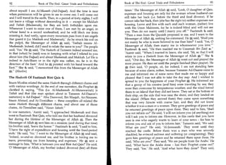 92	                                                                         Book of The End Great Trials and Tribulations	                     93
                        Book of The End : Great Trials and Tribulations

about myself: I am Al-Maseeh (Ad-Dajjaal). And the time is near             times.' The Messenger of Allah * said, 'Look, 0 daughter of Qais,
when permission will be given to me to come out. I will come out            expenses and housing are only for the woman whose husband can
and I will travel in the earth. Then, in a period of forty nights, I will   still take her back (i.e. before the third and final divorce). If he
not leave a village without descending in it — except for Makkah            cannot take her back, then (she has the right to) neither expenses nor
and Taibah (Madeenah), for they are both forbidden upon me.                 housing. Leave and live with such and such woman...(rather) live
Whenever I want to enter one of them, I am met by an angel, in              with Ibn Umm Maktoom, for he is indeed blind and will not see
whose hand is a sword unsheathed, and he will block me from                 you. Then do not marry until I marry you off.' Faatimah 4 said,
entering it. And verily, upon every mountain pass from it are angels        Then a man from the Quraish proposed to me, and I went to the
that guard it (i.e. Makkah and Madeenah).' As he struck Ms rod on           Messenger of Allah„ seeking his command. He * said, 'Shall you
the pulpit, the Messenger of Allah * said, 'Teebah means Al-                not marry he who is more beloved to me than him?' I said, 'Yes, 0
Madeenah. Indeed, did I used to relate the same to you?' The people         Messenger of Allah; then marry me to whomsoever you love.'
said, 'Yes.' He * said, 'The Hadeeth of Tameem indeed amazed me,            Faatimah 4 said, He then married me to Usaamah ibn Zaid 4.
in that (what) he (said) was in keeping with what I related to you          'Aamir said, When I wanted to leave, she said, 'Sit, so that I will
about him (the Dajjaal) and about Madeenah and Makkah. Lo! He is            relate to you a Hadeeth from the Messenger of Allah *.' She 4
indeed in Ash-Sham or in the right sea; rather, no, he is in the            said, One day, the Messenger of Allah * went out and prayed the
direction of the East.' And he gi; pointed with his hand toward the         noon prayer. He then sat until the people finished (their prayer). He
East.' She said, I memorized this from the Messenger of Allah             * then said, '0 people, sit, for indeed, I am not standing here
*. (Muslim)                                                                because of some alarm; rather, because Tameem Ad-Daaree came to
                                                                            me and informed me of some news that made me so happy and
The Hadeeth Of Faatimah Bint Qais                                           pleased that I was not able to take the day nap. And I wished to
                                                                            spread to you the happiness of your Prophet*. He informed me
Imam Muslim related the same Hadeeth through different chains and
                                                                            that a group of his cousins (and Mm) were traveling by sea; they
with various wordings. At the end of one narration, the Prophet *
                                                                            were then overcome by tempestuous weather, and the wind forced
clarified it, saying, This (i.e. Al-Madeenah Al-Munawarrah) is
                                                                             them to an island that they did not know. They sat at the bottom of
Taibah and that (the man spoken about in Tameem Ad-Daaree's
                                                                             their ship, on the side that was near the shore, and they landed on
narration) is Ad-Dajjaal. Abu Daawood, Ibn Maajah, An-Nasaaee,
                                                                             the island. (When they arrived there) they came upon something
Imam Ahmad, and At-Tirmidhee — these compilers all related the
                                                                             that was very hirsute with coarse hair, and they did not know
same Hadeeth through different chains, and about one of those
                                                                             whether it was a man or a woman. They gave greetings of peace and
chains, At-Tirmidhee said, Hasan Saheeh.
                                                                             he returned greetings of peace upon them. They said to him, 'Shall
In one narration, 'Aamir said, I approached Madeenah and then               you not inform us?' He said, 'I will not inform you (of anything) nor
went to Faatimah Bint Qais, who told me that her husband divorced            will I ask you to inform me. However, in this castle that you have
her during the lifetime of the Messenger of Allah *. Then the                seen is one who eagerly wants to learn of your news - for Mm to
Messenger of Allah* sent him on a mission; (and during that time)            inform you and ask of you to inform him.' Tameem said, 'We said:
his brother said, 'leave the house.' Faatimah 4 said, I said to him,       What are you?' He said, 'Al-Jassaasah.' They went until they
'I have the right of expenditure and housing until the fixed-period          reached the castle. Before them was a man who was severely
ends.' He said, 'No.' I went to the Messenger of Allah * and said,           shackled; he evinced sadness and suffering (or complaining). They
'Indeed, so-and-so divorced me, and his brother is forcing me to             gave him greetings of peace and he returned them upon them. He
leave, preventing me from housing and expenses.' He * sent a                 said, 'Who are you?' They said, 'We are people from the Arabs.' He
message to him, 'What is between you and Bint Aal-Qais?' He said,             said, 'What have the Arabs done - has their Prophet come out?'
'0 Messenger of Allah, my brother indeed divorced (her) all three            They said, 'Yes.' He said, 'And what have they done?' They said,
 