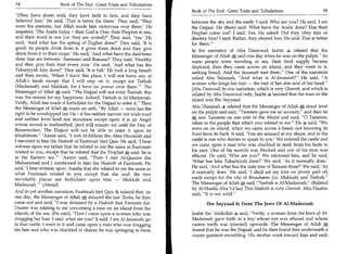 94	                    Book of The End : Great Trials and Tribulations
                                                                          Book of The End : Great Trials and Tribulations 	                 95
 '(They have done) well; they have faith in him, and they have
 believed him.' He said, 'That is better for them.' They said, 'They      between the sky and the earth. I said: Who are you? He said: I am
 were his enemies, but Allah made him victorious over them.' He           the Dajjaal. He (then) said: What have the Arabs done? Has their
 inquired, 'The Arabs today - their God is One, their Prophet is one,     Prophet come out? I said: Yes. He asked: Did they obey him or
 and their word is one (i.e. they are united)?' They said, 'Yes.' He      disobey him? I said: Rather, they obeyed him. He said: That is better
 said, 'And what has the spring of Zughar done?' They said, 'It is        for them.'
 good; its people drink from it; it gives them drink and they give
                                                                          In the narration of Abu Daawood, Jaabir s related that the
 drink from it to their crops.' He said, 'And what have the date-trees
                                                                          Messenger of Allah A said one day when he was on the pulpit, As
 done that are between 'Ammaan and Baisaan?' They said, 'Healthy          some people were traveling at sea, their food supply became
and they give their fruit every year.' He said, 'And what has the         depleted; then they came across an island, and they went to it,
Tabariyyah lake done?' They said, 'It is full.' He took a long breath     seeking bread. And the Jassaasah met them. One of the narrators
and then swore, 'When I leave this place, I will not leave any of
                                                                          asked Abu Salamah, And what is AI-Jassaasah? He said, A
Allah's lands except that I will step on it, except for Teebah            woman who drags her hair — the hair of her skin and of her head.
 (Madeenah) and Makkah, for I have no power over them.' The
                                                                          (Abu Daawood) In one narration, which is very Ghareeb, and which is
Messenger of Allah *, said, The Dajjaal will not enter Teebah: this      related by Abu Daawood only, Jaabir s insisted that the man on the
was the reason for my happiness. Indeed, Teebah is Al-Madeenah.           island was Ibn Sayyaad.
Verily, Allah has made it forbidden for the Dajjaal to enter it. Then
the Messenger of Allah made an oath, By Allah — none has the             Abu Hurairah 4 related that the Messenger of Allah A stood level
right to be worshipped but He - it has neither narrow nor wide road       on the pulpit and said, Tameem gave me an account, and then he
and neither level land nor mountain except upon it is an Angel            54 saw Tameem on one side of the Masjid and said, 0 Tameem,
whose sword is unsheathed, (and will remain so) until the Day of          relate to the people that which you related to me. He s said, We
Resurrection. The Dajjaal will not be able to enter it upon its           were on an island, when we came across a beast, not knowing its
inhabitants. 'Aamir said, I met Al-Mihraz ibn Abee Hurairah and         front from its back. It said, 'You are amazed at my shape, and in the
I narrated to him the Hadeeth of Faatimah bint Qais. He said, 'I bear     castle is one who desires to speak to you.' We entered the castle and
witness upon my father that he related to me the same as Faatimah         we came upon a man who was shackled in steel, from his heels to
related to you, except that he related that the Prophet said: he is       his ears. One of his nostrils was blocked and one of his eyes was
in the Eastern sea! 'Aamir said, Then I met Al-Qaasim ibn               effaced. He said, 'Who are you?' We informed him, and he said,
Muhammad and I mentioned to him the Hadeeth of Faatimah. He               'What has lake Tabariyyah done?' We said, 'As it normally does.'
said, 'I bear witness upon 'Aaisha that she related to me the same as     He said, 'And what has the date-tree of Baisaan done?' We said, 'As
what Faatimah related to you except that she said: the two                it normally does.' He said, 'I shall set my foot on (every part of)
inviolable places are forbidden upon him — Makkah and                     earth except for the city of Ibraaheem (i.e. Makkah) and Teebah.
Madeenah.' (Ahmad)                                                       The Messenger of Allah', said, Teebah is Al-Madeenah. (Related
                                                                          by Al-Haafiz Abu Ya'laa) This Hadeeth is very Ghareeb. Abu Haatim
And in yet another narration, Faatimah hint Qais 4 related that, on       said, It is not solid.
one day, the Messenger of Allah 54 delayed the last 'Eesha; he then
came out and said, I was detained by a Hadeeth that Tameem Ad-                  Ibn Sayyaad Is From The Jews Of AI-Madeenah
Daaree was relating to me concerning a man on an island from the
islands of the sea. (He said), 'Then I came upon a woman who was          Jaabir ibn 'Abdullah 4 said, Verily, a woman from the Jews of Al-
dragging her hair. I said: what are you? It said: I am Al-Jassaasah; go   Madeenah gave birth to a boy whose eye was effaced and whose
to that castle. I went to it and came upon a man who was dragging         canine tooth was (slanted) upwards. The Messenger of Allah 0        ;



his hair and who was shackled in chains; he was springing in them         feared that he was the Dajjaal, and he then found him underneath a
                                                                          coarse garment mumbling. His mother went toward him and said,
 