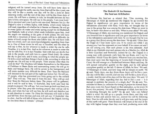 98	                     Book of The End : Great Trials and Tribulations
                                                                             Book of The End: Great Trials and Tribulations	                     99
 religion) will be turned away from. He will have forty days to
 journey through the earth; one day from that will be like a year; one
                                                                                                The Hadeeth Of An-Nawaas
 day will be like a month; one day will be like a Jumu'ah (here
 meaning week); and the rest of his days will be like these days of                              Ibn Sam'aan Al-Kilaabee
 yours. He will have a donkey to ride; its breadth between its two           An-Nawaas Ibn Sam'aan	             related that, One morning, the
 ears is forty arm-spans. He will say to the people, 'I am your Lord.'       Messenger of Allah	        mentioned the Dajjaal; he , lowered the
 He is one-eyed and your Lord is not one-eyed. Between his (i.e. the         Dajjaal in significance yet gave importance (in terms of the
 Dajjaal's) eyes is written Kafara, with letters, which every believer        tribulations associated with him). From this, we thought that he
 will read, regardless of whether he is literate or illiterate. He will go   was in the group that was among the date-trees. When we went to
 to every (place of) water and every spring except for Al-Madeenah           him, he knew that about us and said, 'What is your affair?' We said,
 and Makkah, both of which Allah made forbidden upon him. And                '0 Messenger of Allah, one morning you mentioned the Dajjaal, and
 the angels are standing at the gates of both (cities). He will have         you lowered him in significance and you gave importance (in terms
 with him a mountain of bread, and people will be in difficulty (in          of the tribulations associated with him). So we thought that he was
 terms of food) except for those who follow him. He will have with           in a group that (lives) among the date-trees.' He said, 'Other than
 him two rivers, and I am more knowledgeable regarding them than             the Dajjal do I fear more upon you. If he comes out while I am
 he is. One of those rivers he will say is Paradise, and the other he        among you, I am his opponent on your behalf. If he comes out and I
 will say is Fire. As for whoever is made to enter the one he calls          am not among you, then each person is his own defender. And
 Paradise, it is in fact Fire. And as for whoever is made to enter the       Allah is my Khaleefah over each person who is a Muslim (i.e. Allah 44
 one he calls Fire, it is in fact Paradise. Sent with him are devils that    is their Guardian and Protector). Indeed he (i.e. the Dajjaal) is a
 talk to the people, and with him is a great Fitnah (trial). He orders       young man with extremely curly hair; his eye floats, and I say he
the sky to give rain, and it rains, according to what the people see.        resembles 'Abdul-'Uzza ibn Qatun. Whoever from you reaches him,
He kills a soul and then brings it back to life, according to what the       then read upon him the beginning of Suratul-Kahf (Chapter of the
people see. He will say to the people, 'Does anyone other than the           Cave). He will emerge on a borderland between Sham and Iraq. He
Lord do this?' The Muslims will betake themselves to the Mountain            will spread corruption quickly on the right, and he will spread
of Dulckhaan in Sham (Syria and surrounding areas). He will go to
                                                                             corruption quickly on the left. 0 slaves of Allah, be firm.' We said,
them and besiege them. He will be severe in his besiegement and              '0 Messenger of Allah, and how long will he remain on earth.' He
will make matters very difficult for them. Then 'Eesa ibn Maryam             A said, 'Forty days; one day (from those days) will be like a year;
                                                                               .

will descend in the last part of the night just before Fajr. He will say,    one day will be like a month; and one day will be like a Jumu'ah (i.e.
'0 people, what has prevented you from going out to the wicked               a week). And the rest of his days will be like your days.' We said, '0
liar?' They will say, 'This man is from the jinn.' They will go and          Messenger of Allah, regarding that day that is like a year — is it
find 'Eesa ibn Maryam before them. The prayer will be gathered,              enough to perform the prayers of a single day?' He *- said, 'No,
and it will be said to him, '0 Roohullah, step forth (and lead the           estimate for them (i.e. estimate the timing of prayer for normal days;
people in prayer).' He will say, 'Let your Imam go forth and lead you        then pray every few hours based on that estimation, so for every 24
in prayer. After they pray the morning prayer, they will go out to           hours, five prayers)' We said, '0 Messenger of Allah, how fast is he
him, and when the Liar will see him, he will melt and dissolve just          in (traveling through) the earth?' He A said, 'Like rain behind
                                                                                                                        .

as salt dissolves in water. He ('Eesa ibn Maryam) will walk to him           which is wind. He will go to a people, invite them, and they will
and kill him. Even the tree and rock will call out, '0 Roohullah,' this      believe in him and answer him (i.e., answer his call by following
is a Jew. And he will kill all those who followed the Dajjaal, leaving       him). Then he will order the sky and it will give rain, and the (crops
no one from them to remain. (Ahmad)                                         of the) earth will grow. Their livestock will return at the end of the
                                                                             day with higher humps than they ever had, producing more milk
 