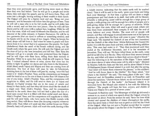 100	                    Book of The End : Great Trials and Tribulations      Book of The End : Great Trials and Tribulations 	                  101

 than they ever previously gave, and having more meat on them                a Zalafah (mirror, indicating that the entire earth will be washed
 than they ever had before. Then he will go to a people and invite           clean). Then it will be said to the earth, 'grow your fruits and bring
 them; they will reject Ms speech, and he will leave them. They will         back your blessings.' At that time, a group will eat from a single
 enter into a drought, having nothing of their wealth in their hands.        pomegranate and find shade in its shell. And milk will be blessed,
 The Dajjaal will pass by a barren land and say, 'Bring out your             whereby a milk-giving camel will be enough for a large group of
 treasures,' and its treasures will follow him like groups of bees. Then     people; a milk-giving cow will be enough for a tribe of people; and a
he will call a man who is in his full youth, and he will strike him          milk-giving sheep will be enough for a group of relatives. While
with a sword, and cut him into two pieces...Then he will call him            they are upon that state, Allah will send a good wind, which will
 (back) and he will come with a radiant face, laughing. While he will        take them from underneath their armpits; it will take the soul of
be in that state, Allah will send Al-Maseeh ibn Maryam, and he will          every believer and every Muslim. The most evil of people will
 descend at the white minaret, in Eastern Damascus. He will be in            remain, and they will engage in sexual intercourse out in the open as
two garments (that are dyed in saffron or something similar), and            donkeys do: upon them the Hour will come to pass. (Muslim) Ibn
his hands will be on the wings of two Angels. When he lowers his             Hajar said, He inserted the Hadeeth of one of the two (narrators)
head, drops will fall from it. And when he raises it, pearls will flow       into the Hadeeth of the other from 'Abdur-Rahmaan ibn Yazeed ibn
down from it (i.e. sweat that is in appearance like pearls). No Kaafir       Jaabir; it is with the same chain and text, with the following addition
 (disbeliever) finds the smell of his breath without dying, and his          after, 'This once had water in it': 'They then journeyed until they
breath ends where Ms gaze ends. He will seek the Dajjaal out until           ended at the Al-Khamar Mountain, and it is the mountain of
the door of Lud (a city near Jerusalem) and kill him. Then 'Eesa ibn         Jerusalem. They will say: We have killed those on the earth, come
Maryam will go to a people who were protected from the Dajjaal,              and let us kill who is in the sky. They will shoot their arrows toward
and he will wipe over their faces, telling them their stations in            the sky, and Allah will return to them their arrows dyed in blood.'
Paradise. While he is upon that state, Allah ic will inspire to 'Eesa        And the following is in the narration of Ibn Hajar: I have indeed
that, 'I indeed released slaves of mine, slaves that none has the            sent down slaves of mine whom none will be able to fight. (Related
ability to fight. So gather my slaves and take them to the Mountain.'        by Muslim, both the chain and the text, and he alone related it from
Allah (then) sends Yajooj and Majooj and they are coming from all            Al-Bukhaaree) Imam Ahmad related it as well, but after the saying,
directions. The first of them will pass by lake At-Tabariyyah,                And Allah will throw them wherever He pleases, is this addition:
drinking from it; the last of them will pass by, saying, 'once this had       And he will throw them in the Maihbal. Ibn Hajar asked, And
water in it.' Allah's Prophet, 'Eesa, and Ms companions are besieged          where is the Maihbal? He said, The rising place of the sun. Abu
until the head of an ox for one of them is better than 100 dinars is for      Daawood and At-Tirmidhee related it as well; At-Tirmidhee said
one of you today. Allah's Prophet, 'Eesa, and Ms companions will              about his narration, Ghareeb Hasan Saheeh, we do not know it except
supplicate to Allah, and He will send to them (i.e. to Yajooj and             through the Hadeeth of Ibn Jaabir. An-Nasaaee related it in
Majooj) An-Naghaf (worms that are in the noses of camels and                  truncated form. Ibn Maajah also related it, but with the following
sheep) in their necks, and then they fall down dead like the death of         addition: The people will burn the bow, arrows, and shields of
a single soul. Then Allah's Prophet, 'Eesa, and his companions                Yajooj and Majooj for a period of seven years.
descend to the earth; there they will not find a place the size of a
                                                                              Umaamah Al-Baahilee said, The Messenger of Allah A delivered a
                                                                                                                                        .

hand span except that it is filled with their awful smell and decay.
                                                                              sermon to us, most of which was speech about the Dajjaal, whom he
Allah's Prophet, 'Eesa, and his companions will supplicate to Allah,
                                                                              e; warned us about. From his sermon he said, 'Since the time Allah
and He will send birds, who have necks like Bukht (camels with
                                                                              created and spread the children of Adam (throughout the earth),
long necks). They will throw them (the decaying corpses) wherever
                                                                              there has never been a Fitnah that was as great as (will be) the Fitnah
Allah wills. Then Allah will send rain that neither house nor Wabar
                                                                              of the Dajjaal. Allah has not sent a Prophet except that he warned
(literally, hair) will prevent. Allah will wash the earth, leaving it like
                                                                               (his people) about the Dajjaal. I am the last of the Prophets, and you
 