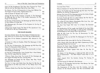 12	                   Book of The End : Great Trials and Tribulations    Contents	                                                            13

Some Of The Punishments That Have Been Prepared For Those                Prevented From Thirst, " 	                                          342
Who Do Not Pay The Zakaat That Is Due Upon Them 	         310                                                                                343
                                                                         Whoever Disbelieves In The Haud Will Not Be Given Drink From It 	
For Sinners, The Day Of Resurrection Is Long And Difficult; For                                                     A
                                                                         Among The Prophets 5, The Messenger            Will Have The Most
The People Of Taqwaa (Piety, Righteousness, Etc.) , 	           312                                                                          344
                                                                         Followers On The Day Of Resurrection 	
THE STATION OF PRAISE AND GLORY 	                                 314
                                                                         Between The Grave Of The Messenger % And His Minbar (Pulpit)
Among The Rest Of The Prophets, Is Specific To The Messenger             Is A Garden From The Gardens Of Paradise 	                   345
Of Allah A; Part Of That Is The Greater Intercession For The
                                                                         For Every Prophet % There Is A Haud (Basin), But The Haud Of
People Of The Mawqif                                               314                                                                349
                                                                         Our Prophet % Is The Greatest Of Them	
On The Day Of Resurrection, The Messenger*', Will Be The Chief
                                                                         The Auliyaa Of Allah (Islamic Monotheists Who Love, Fear, And
Of The Children Of Adam 1 	                                    315                                                                     349
                                                                         Hope From Allah, Doing Good Deeds, 	
The Messenger % Is The Imam Of The Prophets On The Day Of
                                                                         The Haud That People Will Come To Is Before The Extended
Resurrection 	                                            315                                                                                 350
                                                                         Siraat; 	
Asking From People Causes The Flesh Of The Questioner's Face             The Specifications Of The Length And Width Of The Haud Differ
To Fall Off On The Day Of Resurrection 	                     323
                                                                         According To Who The Messenger of Allah A Was Addressing;
                                                                         He Mentioned For Each Person Places That He Knew 352
                      THE HAUD (BASIN)
                                                                         Allah rk Will Come On The Day Of Resurrection To Rule
Narrations Related About The Hand (Basin) Of Muhammad % —                Between His Slaves 	                                  353
May Allah Give Us Drink From It On The Day Of Resurrection 	       325   The Speech Of The Lord it With The Messengers On The Day Of
Just Some Of the Eminent Companions Who Believed In The                  Resurrection 	                                              359
Hand 	                                                             325   Allah's Speech With Adam1 On The Day Of Resurrection 	              362
Al-Kauthar Is A River In Paradise, Which The Messenger of Allah          Allah's Speech With Noah 0.1I And Allah's Questioning Of Him
      was Given 	                                                 327    Regarding Whether He Conveyed " 	                            364
On The Day Of Resurrection, The Messenger	       Will Want His           Bestowal Of Honor Upon Ibraaheem 8t431 Before All Who Are
Nation To Outnumber (Other Nations); 	                            332    Present On The Day Of Resurrection 	                      365
The Hellfire Is The Reward Of Those Who Intentionally Lie Upon           'Eesa 0.)I And Allah's Speech With Him On The Day Of
The Messenger Of Allah A	                                          334   Resurrection 	                                       367
On The Day Of Resurrection, Every Prophet Has A Haud (Basin);            The Station Of The Messenger of Allah % With Allah On The
They Will Be Vying With One Another - 	                       335        Day Of Resurrection — No Other Station Comes Near To It In
"Whoever Turns Away from The Sunnah Of The Messenger         a           Status                                    369
The Angels Will Strike His Face, (Driving Him) " 	                341    Allah's Speech With The Scholars During The Passing Of
The Messenger A Feared For His Nation That They Would                    Judgment 	                                             371
Compete Over This World 	                             341                The First Saying Of Allah S.; To The Believers 	                    371
The First To Come And Drink From The Haud On The Day Of                  No Share In The Hereafter Will He Have Who Betrays The Trust
Resurrection Is He Who Gave Drink To The Thirsty One In The              And Covenant Of Allah ift 	                                  372
World                                     342
                                                                         The Presentation Of The Fires And The Gardens, And The
"Whoever Drinks From The Haud That People Will Go To Will Be             Erection Of The Meezaan (Scale), And The Accountability With
 