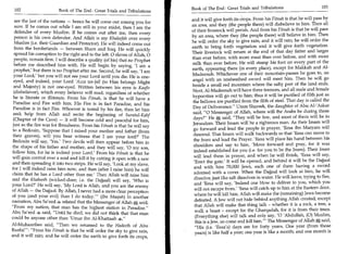Book of The End : Great Trials and Tribulations 	                       103
 102	                    Book of The End : Great Trials and Tribulations
                                                                             and it will give forth its crops. From his Fitnah is that he will pass by
  are the last of the nations — hence he will come out among you for
                                                                             an area, and they (the people there) will disbelieve in him. Then all
  sure. If he comes out while I am still in your midst, then I am the
                                                                             of their livestock will perish. And from his Fitnah is that he will pass
  defender of every Muslim. If he comes out after me, then every
                                                                             by an area, where they (the people there) will believe in him. Then
  person is his own defender. And Allah is my Khaleefah over every
                                                                             he will order the sky to give rain, and it will rain; he will order the
  Muslim (i.e. their Guardian and Protector). He will indeed come out
                                                                             earth to bring forth vegetation and it will give forth vegetation.
  from the borderlands — between Sham and Iraq. He will quickly
                                                                             Their livestock will return at the end of that day fatter and larger
  spread his corruption to the right and to the left. 0 slaves of Allah, 0
                                                                             than ever before, with more meat than ever before, and with more
  people, remain firm. I will describe a quality (of his) that no Prophet
                                                                             milk than ever before. He will stamp his foot on every part of the
  before me described him with. He will begin by saying, 'I am a
                                                                             earth, appearing there (in every place), except for Makkah and Al-
  prophet,' but there is no Prophet after me. Second, he will say, 'I am
                                                                             Madeenah. Whichever one of their mountain-passes he goes to, an
 your Lord,' but you will not see your Lord until you die. He is one-
 eyed, and indeed, your Lord 'Azza (to Him belongs Might                     angel with an unsheathed sword will meet him. Then he will go
                                                                             beside a small red mountain where the salty part of the land ends.
 and Majesty) is not one-eyed. Written between his eyes is Kaafir
                                                                             Next, Al-Madeenah will have three tremors, and all male and female
 (disbeliever), which every believer will read, regardless of whether
                                                                             hypocrites will go out to him; thus it will be purified of filth just as
 he is literate or illiterate. From his Fitnah, is that he will have a
                                                                             the bellows are purified from the filth of steel. That day is called the
 Paradise and Fire with him. His Fire is in fact Paradise, and his
                                                                             Day of Deliverance. Umm Shareek, the daughter of Abu Al-'Askar
 Paradise is in fact Fire. Whoever is tested by his fire, then let him
                                                                              said, 0 Messenger of Allah, where will the Arabs be during those
 seek help from Allah and recite the beginning of Suratul-Kahf
                                                                              days? He el said, They will be few, and most of them will be in
 (Chapter of the Cave) — it will become cold and peaceful for him,
                                                                             Jerusalem. Their Imam will be a righteous man. As their Imam will
just as the fire was for Ibraaheem. From his Fitnah is that he will say
                                                                              go forward and lead the people in prayer, 'Eesa ibn Maryam will
 to a Bedouin, 'Suppose that I raised your mother and father (from
                                                                              descend. That Imam will walk backwards so that 'Eesa can move to
 their graves), will you bear witness that I am your lord?' The
                                                                              the front and lead the Prayer. 'Eesa will place his hand between his
 Bedouin will say, 'Yes.' Two devils will then appear before him in
                                                                              shoulders and say to him, 'Move forward and pray, for it was
the shape of his father and mother, and they will say, '0 my son,
                                                                              indeed established for you (i.e. for you to be the Imam). Their Imam
follow him, for he is indeed your Lord.' From his Fitnah is that he
                                                                              will lead them in prayer, and when he will finish, 'Eesa will say,
will gain control over a soul and kill it by cutting it open with a saw
                                                                              'Erect the gate.' It will be opened, and behind it will be the Dajjaal
and then spreading it into two strips. He will say, 'Look at my slave,
                                                                              and with him 70,000 Jews, each one of them having a sword
for I will indeed raise him now, and then (after I raise him) he will
                                                                              adorned with a cover. When the Dajjaal will look at him, he will
claim that he has a Lord other than me' Then Allah will raise him
and the Khabeeth (wicked-doer; i.e. the Dajjaal) will say, 'Who is            dissolve, just like salt dissolves in water. He will leave, trying to flee,
                                                                              and 'Eesa will say, 'Indeed one blow to deliver to you, which you
your Lord?' He will say, 'My Lord is Allah, and you are the enemy
                                                                              will not escape from.' 'Eesa will catch up to him at the Eastern door,
of Allah — the Dajjaal. By Allah, I never had a more clear perception
                                                                               where he will kill him. Allah will make the (remaining) Jews become
of you (and your evil) than I do today.' (Ibn Maajah) In another
                                                                               defeated. A Jew will not hide behind anything Allah created, except
narration, Abu Sa'eed related that the Messenger of Allah said,
                                                                               that Allah will make that thing talk - whether it is a rock, a tree, a
From my nation, that man has the highest station in Paradise.
                                                                               wall, a beast - except for the Gharqadah, for it is from their trees.
Abu Sa'eed 4, said, Until he died, we did not think that that man
                                                                               (Everything else) will talk and only say, '0 'Abdullah, (0) Muslim,
could be anyone other than 'Umar ibn Al-Khattaab 4h.
                                                                               this is a Jew, so come and kill him. The Messenger of Allah     s;  said,
Al-Muhaaribee said, Then we returned to the Hadeeth of Abu                    His (i.e. 'Eesa's) days are for forty years. One year (from those
Raafai': From his Fitnah is that he will order the sky to give rain,         years) is like half a year; one year is like a month; and one month is
and it will rain; and he will order the earth to give forth its crops,
 