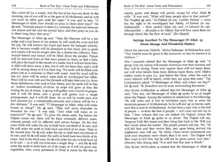 104	                    Book of The End : Great Trials and Tribulations     Book of The End : Great Trials and Tribulations 	                  105

  like a Jumu'ah (i.e. a week). And the last of his days are short. In the   camels, goats, and sheep) will perish, except for what Allah 5e
  morning, one of you will be at the gate of Al-Madeenah, and he will        wills. It was said, What will keep people alive in that period?
  not reach its other gate until the night. It was said to him, 0          The Prophet * said, At-Tahleel (to say: Laailaha illallaah — none
  Messenger of Allah, how should we pray in those short days? He            has the right to be worshipped but Allah), At-Tasbeeh (to say:
  A said, Estimate prayer in them (i.e. estimate the intervals between      Subhaanallah — How perfect Allah is!), and At-Tahmeed (to say:
  one prayer and the next for normal days, and then pray) as you do          Alhamdulillah — all praise is for Allah); that will flow upon them (or
  in these long days; then pray.                                            through them) like the flow of food. (Thn Maajah)
  The Messenger of Allah A said, 'Eesa ibn Maryam will be a fair
                                                                                    Sayings Ascribed To The Messenger Of Allah
 judge and a just Imam in my nation; he will crush the cross and kill
 the pig. He will remove the Jizyah and leave the Sadaqah (charity;                     About Strange And Wonderful Matters
 this is because wealth will be abundant at that time); and so goats
                                                                             About the previous Hadeeth, 'Abdur-Rahmaan Al-Muhaaribee said,
 and camels will not be sought after (by a charity-tax collector). Also,
                                                                             This Hadeeth must be given to the instructor, so that he teaches it to
 mutual hatred and rancor will be lifted (from the people). Poison
                                                                             children...
 will be removed from all that have poison in them, so that a baby
 will place his hand in the mouth of a snake, but it will not harm him.      Abu L maamah related that the Messenger of Allah * said, A
 A child will drive away a lion, but it will not harm him, and a wolf        group from my nation will remain victorious over their enemies and
 will be among sheep as if it is their dog. The earth will be filled with    they will be strong. Those who oppose them will not harm them,
 peace just as a container is filled with water. And the word will be        nor will what befalls them from distress harm them, until Allah's
 one (i.e. there will be unity): none shall be worshipped but Allah.         matter comes to pass (i.e., just before the Hour, when the soul of
 Wars will be over with and the Quraish will take their rule (i.e. from      every believer will be taken), while they are upon that state. The
 those disbelievers who took it from them), and the earth will be like       Companions asked, 0 Messenger of Allah, and where are they?
 an 'Aathoor (washbasin) of silver; its crops will grow as they did          He * said, In Jerusalem and in areas surrounding Jerusalem.
 during the era of Adam. A group will gather over a bunch of grapes,         Abu Sa'eed Al-Khudree ,to related that the Messenger of Allah
 and it will fill them, and a group will gather over a single                said, One day, the Messenger of Allah A spoke to us at length
 pomegranate, and it will fill them. An ox will be worth such and            about the Dajjaal. Among the matters he mentioned is the following:
 such amount (i.e. a considerable amount), and a horse will be for a         'He will come and it will be forbidden upon him to enter the
few dirhams. It was said, 0 Messenger of Allah, what will make             mountain-passes of Al-Madeenah. So he will end up on barren, salty
horses so cheap? He * said, They will never thereafter be                  land that is next to Al-Madeenah. At that time a man who is the best
mounted for war. It was said, And what will make an ox                     of people — or from the best of people — will come out and say to
expensive? He * said, To plow the entire earth. But before the             him, 'I bear witness that you are indeed the Dajjaal, whom the
Dajjaal comes out, there will be three extremely difficult years,            Messenger of Allah J*, spoke to us about.' The Dajjaal will say,
wherein people will be afflicted with severe hunger. (In the first           'Suppose I kill this (man) and then bring him back to life. Will you
year) Allah will order the sky to hold back one-third of its rain, and       then doubt about the matter.' The people present will say, 'No.' He
He will order the earth to hold back one-third of its crops. Then in         will kill him and then revive him, and upon being revived the
the second year, He 44 will order the sky to hold back two-thirds of         (righteous) man will say, 'By Allah, I have never understood you
its rain, and He 6% will order the earth to hold back two-thirds of its       (and your situation) more clearly than I do now.' The Dajjaal will
crops. And in the third year, He :44 will order the sky to hold back all     then want to kill him, but he will not be given power over him.
of its rain — so it will not even rain a single drop — and He 44 will         (Muslim) Abu Ishaaq said, It is said that that man is Khidr.
order the earth to hold back all of its crops, so it will not grow any       Abu Sareed Al-Khudree s related that the Messenger of Allah*
vegetables. Also, every possessor of Dhulf (a name for the feet of
 