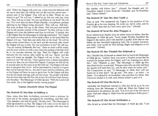 Book of The End : Great Trials and Tribulations	                   107
106	                   Book of The End : Great Trials and Tribulations
                                                                          like shields, will follow him. (Ahmad) Ibn Maajah and At-
                                                                                                           —

said, When the Dajjaal will come out, a man from the believers will      Tirmidhee related it from Rooh ibn 'Ubaadah, and At-Tirmidhee
set out to meet him. He will be met (on the way) by armed men —
                                                                          said, Hasan Saheeh.
armed men of the Dajjaal. They will say to him, 'Where do you
intend to go?' He will say, 'I intend to go this one who has come         The Hadeeth Of 'Alee Ibn Abee Taalib -4
out.' They will say to him, 'Do you not believe in our lord?' He will
say, 'Our Lord does not have Khafaa (literally, concealment; perhaps      'Alee 4 said, We mentioned the Dajjaal in the presence of the
referring to the Dajjaal being one-eyed).' They will say, 'Kill him.'     Prophet A as he was sleeping. He woke up, red in color, and he
But some of them will say to the others, 'Did not your lord forbid        said, Other than that do I fear more upon you. (Ahmad)
you to kill anyone outside of his presence?' So they will go to the
                                                                          The Hadeeth Of Sa'ad Ibn Abee Waqqaas 4
Dajjaal, and when the believer sees him, he will say, '0 people, this
is the Dajjaal that the Messenger of Allah S; mentioned.' The Dajjaal     Sa'ad related from Maalik from his father from his father, that the
will make an order and he will be dealt a blow to the head; then the      Messenger of Allah Sfr said, Every single Prophet described the
Dajjaal will say, 'Take him and strike him in the head.' He will be       Dajjaal to his nation, and I will describe a quality of his that no one
given many severe blows to the back and the stomach, after which          before me has described (regarding him). He is indeed one-eyed,
the Dajjaal will say to him, 'Do you not believe in me?' He will say,     and Allah 'Azza wa-Jall (to Him belongs Might and Majesty) is not
'You are indeed Al-Maseeh, the Liar Then an order will be made,          one-eyed. (Ahmad)
and the man will be cut with a saw, from the parting of his hair until
he is cut asunder between the legs. Then the Dajjaal will walk            The Hadeeth Of Abu 'Ubaidah Ibn Al-Jarraah
between the two halves, after which he will say, 'Stand,' and the         Abu 'Ubaidah ibn Al-Jarraah 4 related that he heard the Messenger
man will stand up straight. The Dajjaal will say to him, 'Do you          of Allah A say, Indeed, there was never a Prophet except that he
believe in me?' He will say, 'I have gained only a clearer perception     warned his people about the Dajjaal, and I am warning you about
of you (i.e. that you are indeed the Dajjaal). 0 people, he will not do   him. Abu 'Ubaidah 4 said, The Messenger of Allah 0, then
to anyone after me the same as he did with me.' The Dajjaal will take     described him for us and said, 'Perhaps some who see (me) and hear
him to slaughter him, but hr will be prevented by a barrier of copper     my speech will reach him (i.e., will be alive when he comes out).    —


that will be between his (i.e., the man's) neck and his collarbone, and   The Companions 4. said, 0 Messenger of Allah, how will our
so the Dajjaal will have no way to get at him. So the Dajjaal will take   hearts be at that time? He A said, The same - as today - or
him by his hands and legs and cast him away. The people will think        better. It is related by At-Tirmidhee, who said that it is Hasan. Abu
that he threw him into the Fire, but in fact, he will have been thrown    Daawood related it as well, and Ahmad related a part of it.
into Paradise. The Messenger of Allah Si said, With the Lord of all
that exists, this is the highest martyr among people.                    The Hadeeth Of Ubai Ibn Ka'ab 4

             Various Ahaadeeth About The Dajjaal                          'Abdullah Ibn Khabbaab listened to Ubai Ibn Ka'ab 4 as he was
                                                                          relating from the Messenger of Allah A. When the Dajjaal was
                                                                          mentioned in his presence, he said, It is as if one of his two eyes is
The Hadeeth Of Abu Bakr As-Siddeeq                                        glass. And seek refuge in Allah from the punishment of the grave.
Once, when Abu Bakr As-Siddeeq recovered from a sickness, he               (Ahmad)
went out to the people, apologized for something, and then said,
Our intention was only for good. He then said, The Messenger of        The Hadeeth Of Abu Sa'eed Al-Khudree
Allah related to us that, 'the Dajjaal will come out in the land of        Abu Sa'eed 4 related that the Messenger of Allah       A said, I am
the East; it is called Khurasaan. A group of people, who have faces
 