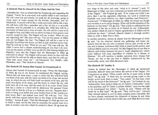 116	                   Book of The End : Great Trials and Tribulations   Book of The End : Great Trials and Tribulations                      117

 A Hadeeth That Is Ghareeb In Its Chain And Its Text                      two rings of the door and said, 'what is it, Asmaa!' I said, '0
                                                                          Messenger of Allah, you have extracted our hearts with the mention
 'Abdullah ibn 'Amr 4 related that the Prophet * said regarding the       of the Dajjaall The Prophet A said, If he comes out while I am
 Dajjaal, Verily, he is one-eyed, and indeed Allah is not one-eyed.      alive, then I am his opponent; otherwise, my Lord is indeed my
 He will come out and remain on earth for 40 mornings, going to           Khaleefah over every believer (i.e. their Guardian and Protector).
 every place of water except for the Ka'bah, Jerusalem, and Al-           Asmaa said, 0 Messenger of Allah, by Allah, we knead our dough
 Madeenah. A month will be like a week and week will be like a day.       and we bake so as to not go hungry. What will be the situation of the
 He will have with him a paradise and a fire; his fire is in actuality    believers at that time? He A said, That which is sufficient for the
 paradise, and his paradise is in actuality fire. With him will be a      inhabitants of the sky in terms of At-Tasbeeh (to say: Subhaanallah,
 mountain of bread and a river of water. He will call for a man to be     how perfect Allah is!) and At-Taqdees (glorification of Allah) will be
brought to him, and Allah will not allow for him to have power over       sufficient for them. (Ahmad) Ahmad related it through another
anyone except for him. The Dajjaal will say to him, 'What do you          chain as well, a chain that is okay.
say regarding me?' The man will say, 'You are the enemy of Allah;
                                                                          In another narration, Asmaa 4 related that the Messenger of Allah
you are Ad-Dajjaal, the Liar' The Dajjaal will call for a saw to be
                                                                          * said, As for whoever attends my gathering and hears my
brought; he will lay him down, cut him in half, and then revive him.
                                                                          speech, then let the one who is present convey (my words) to the
Then he will say to him, 'What do you say?' The man will say, 'By
                                                                          one who is absent. And know that Allah is Saheeh (well, perfect, and
Allah, I never had a clearer understanding of you than I do now.
                                                                          without defect) and not one-eyed. He (the Dajjaal) has an eye that is
You are the enemy of Allah 'Azza wa-Jall (To Him belongs Might and
                                                                          effaced, and written between his eyes is 'Kaafir (disbeliever),' which
Majesty); (you are) the Dajjaal that the Messenger of Allah *
                                                                          every believer will read, regardless of whether he is literate or
informed us about.' The Dajjaal will pounce down on him with his
                                                                          illiterate. We will mention a similar narration from Asmaa bint
sword but he will not be able to (harm him), and then he will say,
                                                                          'Umais, yet this is the one that is Mahfooz (memorized by the
'Take him away from me.' (At-Tabaraanee) Our Shaikh, Adh-
                                                                          trustworthy ones), and Allah 4i knows best.
Dhahabee, said, This Hadeeth is Ghareeb.

The Hadeeth Of Asmaa Bint Yazeed Al-Ansaariyyah                           The Hadeeth Of 'Aaisha 4,
                                                                          'Aaisha 4 related that the Messenger of Allah * mentioned
Asmaa bint Yazeed Al-Ansaariyyah 4, said, When the Messenger
                                                                          extremely difficult times just before the arrival of the Dajjaal. The
of Allah * was in my house, he mentioned the Dajjaal, saying,
                                                                          Companions 4, asked, What wealth will be of most value at that
'Before him are three years: a year in which the sky will hold back
                                                                          time? He said, A black boy (or servant) giving water to his
one-third of its rain, and the earth one-third of its crops; the second
                                                                          family; as for food, there is none. They asked, At that time, what
year, in which the sky will hold back two-thirds of its rain, and the
                                                                          will be the food of the believers? He said, At-Tasbeeh (to say
earth two-thirds of its crops; and the third, in which the sky will
                                                                          'Subhaanallah,' how perfect Allah is!), At-Takbeer ( Allahuakbar,' Allah
                                                                                                                                1
hold back all of its rain, and the earth all of its crops. Every beast
                                                                          is the greatest), and At-Tahleel ('Laailaha illallaah,' none has the right
that has a molar or a hoof will be destroyed. His greatest Fitnah
                                                                          to be worshipped but Allah). 'Aaisha 4 said, Where will the
(trial) will be that he will go to a Bedouin and say, 'Suppose that I
                                                                          Arabs be at that time? He A said, They will be few. (Ahmad)
were to bring your father and your brother back to life, would you
                                                                          Only Ahmad related it, and its chain contains some Gharaabah. But
then know that I am indeed your lord?' He will say, 'Yes.' Two
                                                                          we have already mentioned the Ahaadeeth of Asmaa 4 and Abee
devils will then appear before him in the shape of his father and
                                                                          Umaamah, both of which attest to this one, and Allah ig knows best.
brother. Asmaa said, Then the Messenger of Allah *1 went out
to fulfill a need, and by the time he returned, the people were in a
state of anxiety over that which he related to them. He * took the
 