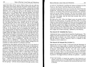 120	                    Book of The End : Great Trials and Tribulations 	   Book of The End : Great Trials and Tribulations 	                        121

  upon them there will be crowns. Most of those who are with him             as well; in it, Abu Bakrah said that the children of Qantoor are the
  will be Jews and women. Then he will go the country beside it, and         Turks (i.e., the Tatars). And Abu Daawood also related it.
  they will become divided into three groups: a group that will settle
                                                                             'Abdullah ibn Buraidah related from his father this Hadeeth from the
  down in Ash-Sham and see what he is, a group that will go to the
                                                                             Prophet : Following you are the small-eyed ones — meaning the
  Bedouins, and a group that will go to the country that is beside
  theirs, and it is in Western Sham. And the Muslims will betake             Turks (i.e., the Tatars). They will drive you on three times, until they
                                                                             reach you in the Arabian Peninsula. The first time around, those
 themselves to 'Aqabah Afeeq; they will send their livestock forth,
 and their livestock will become afflicted. That will be hard upon           who flee will be saved. The second time around, some will be saved
 them, for they will be afflicted with severe hunger and harsh               and some will perish. And the third time around, they will be
 difficulties, to the extent that one of them will bum the string of his     uprooted. (Ahmad)I 11
 bow and eat it. While they are upon that state, a caller will call out in   Ibn Mas'ood 4 said, When the Dajjaal comes out, people will be
 the late night, just before Al-Fajr, '0 people, rescue has come to you.'    divided into three groups: one group will follow him; one group
 He will repeat that three times. People will say to one another,            will go to a land that has Manaabit Ash-Sheeh; and the last group will
 'Indeed that is the voice of a man who is full. Eesa ibn Maryam FOI        go the shores of Iraq; he will fight them and they will fight him until
will descend at the time of the Fajr Prayer, and the leader of the           the believers gather in the villages of Ash-Sham. They will send an
people will say, '0 Roohullah, go forward and lead the prayer.' He           advance party, among whom there will be a rider whose horse is
will say, 'In this Nation, some of its members are leaders for the           white with redness or it is black and white. They will be killed, with
rest.' So their leader will step forward and lead the prayer. When he        not a single one of them returning. (Related by Ath-Thauree)
will complete his prayer, 'Eesa will take his spear and go toward the
Dajjaal. When the Dajjaal will see him, he will melt like lead does.         The Hadeeth Of 'Abdullah Ibn Yusr zoe
'Eesa will place his spear underneath the chest of the Dajjaal, and he       'Abdullah ibn Yusr 4 related that he heard the Prophet X say, The
will kill him. The Dajjaal's companions will be defeated, and at that        Dajjaal will reach whomsoever he sees. Our Shaikh, Adh-Dhahabee
time, they will not have anything to hide behind. Even the tree will         said that Abu Az-Zaaraf, one of the narrators, is not known and
say, '0 believer, this is a disbeliever.' And the rock will say, '0          that the Hadeeth is Munkar. However, there is a Hadeeth of Abu
believer, this is a disbeliever.' (Ahmad) Only Ahmad related this           'Ubaidah * which attests to it.
narration. By dint of what Imam Ahmad related, perhaps the two
countries (or cities) referred to are Basrah and Kufa.                       The Hadeeth Of Salamah Ibn Al-Akwai
'Abdullah ibn Abee Bakrah said that when he was in the Masjid of             Salamah ibn Al-Akwa' 4 said, I advanced with the Messenger of
Basrah, his father related to him that the Messenger of Allah 1g, said,      Allah , from Al-'Afeeq until we reached Ath-Thunayyah. He I,
                                                                                     4

A group from my nation will settle in a land called Basrah. Its             said, 'I am indeed looking at the places where the enemy of Allah,
inhabitants will increase in number and there will be many date-             Al-Maseeh (Ad-Dajjaal), will be. He will come until he
trees in it. Then the children of Qantoor, who have small eyes, will         descends...and he will wait until the mob (i.e. the hypocrites)
descend on a bridge of theirs, which is called Dijlah. The Muslims           comes out to him. There is no mountain-pass from the mountain-
will be divided into three groups: one group will take camels by             passes of Al-Madeenah except that over it is an angel or two angels
their tails and go to the desert, and it will perish; another group will     to protect it. The Dajjaal will have with him two pictures — a picture
remain behind, being fearful for itself, and this is the same as that
(i.e. it will perish); the last group will put their families behind their
                                                                             PI This is the narration of Ahmad; the narration of Abu Daawood is in
backs — these will be the best of them, (and they will be) martyrs.
                                                                                absolute contrast, for in it, it is the Muslims who chase the Turks three
Allah will make victorious those who remain from them (i.e. from
                                                                                times, and it is the Turks who perish in the second and third times ('Aoun
this last group). (Ahmad) Ahmad related it through another chain
                                                                               Al-Ma'bood)
 