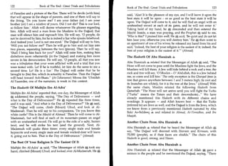 122	                   Book of The End : Great Trials and Tribulations
                                                                          Book of The End : Great Trials and Tribulations 	                     123
of Paradise and a picture of the Fire. There will be devils (with him)
                                                                          said, 'Alas! It is the pleasure of my eye, and I will leave it upon the
that will appear in the shape of parents, and one of them will say to
                                                                          best state it will be upon - or as good as the best state it will be
the living, 'Do you know me? I am your father (or) I am your
                                                                          upon. The Dajjaal will come to it, and he will find an angel with an
brother (or) I am a relative of yours. Did I not die? This is our lord,
                                                                          unsheathed sword at each of its gates, and he will not enter it.'
so follow him.' Allah will decree whatsoever He pleases regarding         Taking hold of my hand, he A descended and then entered the
him. Allah will send a man from the Muslims to the Dajjaal; that
                                                                          Masjid. Inside, a man was praying, and the Prophet A said to me,
man will silence him and reproach him. He will say, '0 people, do
                                                                          'Who is this?' I praised him well. He A said, 'Be quiet and do not let
not be deceived by him, for he is indeed a liar who speaks falsehood.
                                                                          him hear you; otherwise you will destroy him.' He a„ then went to
And indeed your Lord is not one-eyed.' The Dajjaal will say to him,
                                                                          an apartment of one of his wives; he released my hand from his and
'Will you not follow me?' Then he will go to him and cut him into
                                                                          said, 'Indeed, the best of your religion is the easiest of it; indeed, the
two pieces, separating between the two (pieces). Then he will say,        best of your religion is the easiest of it. (Ahmad)
                                                                                                                     —

'Shall I bring him back for you?' Allah will raise him, making him
disbelieve more vehemently (in the Dajjaal) and making him more           The Hadeeth Of Abu Hurairah 4
severe in his denunciation. He will say, '0 people, all that you saw
was a tribulation that your were afflicted with and a trial that you      Abu Hurairah 4 related that the Messenger of Allah A said, The
                                                                                                                                       -.




were tested with. Lo! If he is truthful, let him do the same to me a      Hour will not come to pass until the Muslims fight the Jews, and the
second time. Lo! He is a liar.' The Dajjaal will order that he be         Muslims will kill them. A Jew will hide behind a rock and a tree; the
brought to (his) fire, which in actuality is Paradise. Then the Dajjaal   rock and tree will say, '0 Muslim - 0 'Abdullah, this is a Jew behind
will head toward Ash-Sham. (At-Tabaraanee) Moosa ibn 'Ubaidah            me, so come and kill him.' The only exception is the Gharqad (free (a
Al-Yazeedee, one of the narrators, is weak in this context.               tree that grows anywhere between 1 and 3 meters high; its root and
                                                                          its branches are white)), for it is the tree of the Jews. (Ahmad) With
The Hadeeth Of Maihjin Ibn Al-Adra'                                       the same chain, Muslim related the following Hadeeth from
                                                                          Qateebah: The Hour will not arrive until you will fight the Turks
Maihjin ibn Al-Adra' reported that, one day, the Messenger of Allah       (Turks means the Tatars and their descendants)... We have
    addressed the people, saying, The Day of Deliverance — and           already mentioned this Hadeeth with its different chains and
what is the Day of Deliverance? He A repeated this three times,          wordings. It appears — and Allah knows best — that the Turks
and it was said, And what is the Day of Deliverance? Hem', said,        (referred to) are Jews as well, and the Dajjaal is from the Jews, which
The Dajjaal will come, climb (Mount) Uhud, and look at Al-               we know from a previously mentioned Hadeeth narrated by Abu
Madeenah. Then he will say to his companions, 'Do you know this           Bakr As-Siddeeq m and related in Ahmad, At-Tirmidhee, and Ibn
white castle? This is the Masjid of Ahmad.' Then he will come to Al-      Maajah.
Madeenah, but will find at each of its mountain-passes an angel
with an unsheathed sword. He will go to the side of a salty, barren       Another Chain From Abu Hurairah
land, and he will strike his tent (and the ground). Next, Al-
Madeenah will quake three times: every single male and female             Abu Hurairah 4, related that he heard the Messenger of Allah S ,         .




hypocrite and every single male and female wicked-doer will leave         say, The Dajjaal will descend with Hooraan and Kirmaan, with
it, going out to him. That is the Day of Deliverance. (Ahmad)            70,000 (people), as if their faces are shields. The chain of this
                                                                          Hadeeth is good, strong, and Hasan.
The Best Of Your Religion Is The Easiest Of It
                                                                          Another Chain From Abu Hurairah
Maihjin ibn Al-Adra' 4 said, The Messenger of Allah took my
hand, climbed (Mount) Uhud, and looked over Al-Madeenah. He               Abu Hurairah * related that the Messenger of Allah A gave a
                                                                          sermon to the people and he mentioned the Dajjaal, saying, There
 