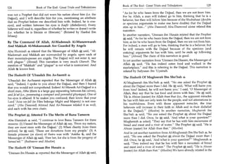 Book of The End : Great Trials and Tribulations 	                  125
124	                   Book of The End : Great Trials and Tribulations
                                                                          As for he who hears from the Dajjaal, then we are not from him.
was not a Prophet that did not warn his nation about him (i.e. the
                                                                          For by Allah, a man will indeed go to him, thinking that he is a
Dajjaal), and I will describe him for you, mentioning an attribute
                                                                          believer, but then will follow him because of the Shubuhaat (doubts
that no Prophet before me described him with. Indeed, he is one-
                                                                          or specious arguments to make one have doubts) that the Dajjaal
eyed, and written between his eyes is Kaafir (disbeliever). Every
                                                                          stirs up in him... (Abu Daawood) Abu Daawood alone related this
believer will read it, regardless of whether he writes or doesn't write
                                                                          narration.
(i.e. whether he is literate or illiterate). (Related by Hanbal Ibn
Ishaaq)                                                                   In another narration, 'Umraan ibn Husain related that the Prophet
                                                                             said, As for he who hears from the Dajjaal, then we are not from
By The Command Of Allah, Al-Madeenah Al-Munawwarah                        him; as for he who hears from the Dajjaal, then we are not from him.
And Makkah Al-Mukarramah Are Guarded By Angels                            For indeed, a man will go to him, thinking that he is a believer, but
                                                                          he will remain with the Dajjaal because of the specious (and
Abu Hurairah z related that the Messenger of Allah t, said, Al-          enticing) arguments he has with him, until he ends up following
Madeenah and Makkah are surrounded by angels; upon each of                him. (Ahmad) The chain of this narration is good.
their mountain-passes are angels. The Dajjaal will not enter it, nor
                                                                          In yet another narration from 'Umraan ibn Husain, the Messenger of
will plague. (Ahmad) This narration is very much Ghareeb. The
                                                                          Allah S, said, He has indeed eaten food and walked in the
mention of Makkah and plague is not what is memorized. And
                                                                          marketplace, and this is referring to the Dajjaal. This narration is
Allah 44 knows best.
                                                                          related by Sufyaaan ibn 'Uyainah.
The Hadeeth Of 'Ubaadah Ibn As-Saamit 4
                                                                          The Hadeeth Of Mugheerah Ibn Sho'bah 4
'Ubaadah ibn As-Saamit reported that the Messenger of Allah M
                                                                          Al-Mugheerah ibn Sho'bah 44 said, No one asked the Prophet
said, Indeed, I spoke to you about the Dajjaal, and then I feared
                                                                          about the Dajjaal more than I did. He *, said, 'What will harm you
that you would not comprehend. Indeed Al-Maseeh Ad-Dajjjaal is a
                                                                          from him? Indeed, he will not harm you.' I said, '0 Messenger of
short man, Abha (there is a large gap separating between his calves),
                                                                          Allah, they say that he has food and rivers with him.' He said,
and Ja'ad (i.e., possessing a compact and powerful physique). One of
his eyes is effaced. If he makes you confused, then know that your        'He is Ahwan (easier) for Allah than that (i.e., the apparent miracles
                                                                          he has with him are only tests for the people, and not attestations to
Lord 'Azza wa-Jail (to Him belongs Might and Majesty) is not one-
                                                                          his truthfulness. Even with those apparent miracles, the true
eyed. (Abu Daawood) Ahmad And An-Nasaaee related it as well,
                                                                          believers will increase in their faith in Allah and in their disbelief
and each with his own chain.
                                                                          in the Dajjaal).' (Muslim) In another narration, Mugheerah ibn
The Prophet Attested To The Merits of Banu Tameem                         Shotbah 4 said, No one asked the Prophet S, about the Dajjaal
                                                                          more than I did. Once, he gr said, 'And what is your question?'
Abu Hurairah 4 said, I continue to love Banu Tameem for three            Mugheerah 4 asked, They say that he has with him mountains of
reasons: (1) I heard the Messenger of Allah *-; say, 'From my nation,     bread and meat and a river of water. The Prophet J4, ; said, He is
                                                                                                                                   4
                                                                                                                                   -


they are most stern with the Dajjaal.' (2) When charity from them         Ahwan (easier) for Allah than that. (Muslim)
arrived, he Ot said, 'These are donations from my people.' (3) A
                                                                          And in yet another narration from Al-Mugheerah Ibn Sho'bah 4, he
female prisoner (or slave) of theirs was with 'Aaisha 4), and the
Messenger of Allah said, 'Free her, for she is from the progeny of
                                                                           said, No one asked the Prophet     a,  about the Dajjaal more than I
                                                                           did. Once, he *, said, 'And what is your question?' Mugheerah 4'
Ismaateel.' (Bukhaaree and Muslim)
                                                                           said, They indeed say that he has with him a mountain of bread
The Hadeeth Of 'Umraan Ibn Husain 4                                        and meat and a river of water. The Prophet *; said, He is Ahwan
                                                                           (easier) for Allah than that. (Muslim) We have already related in the
'Umraan ibn Husain S reported that the Messenger of Allah said,
 