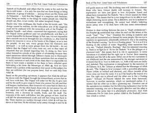 Book of The End : Great Trials and Tribulations                         127
 126	                   Book of The End : Great Trials and Tribulations
                                                                            will guide many as well. The doubting ones will disbelieve whereas
  Hadeeth of Hudhaifah and others that his water is fire and that his
                                                                            those who have Eemaan (faith) will increase in Eemaan. The
  fire is cold water — it is only the eyes that see those things as being
                                                                            explanation we have just given is how Al-Qaadee 'Iyaad and
  otherwise. A group of scholars — among whom are Ibn Hazm and
                                                                            others have interpreted the Hadeeth, He is Ahwan (easier) for Allah
  At-Tahaawee — hold that the Dajjaal is a magician and charlatan,
                                                                            than that. This means that he is too insignificant to be able to lead
  there being no reality to the things he makes people see; what the
                                                                            Allah's believing slaves astray. He is defective, and he is inclined to
  people see, then, is not reality, but rather imagined things.
                                                                            wickedness and wrongdoing. He cannot lead Allah's believing
  Shaikh Abu 'Alee Al-Jibaaee, the Shaikh of the Mo'tazilah, said, His     slaves astray even if he does have with him some extraordinary
  doings cannot be realities, for the miraculous acts of the magician       feats.
  must not be confused with the miraculous acts of the Prophet. Al-
                                                                            Written in clear writing between his eyes is Kaafir (disbeliever);
 Qaadee 'Iyaadh - and others - answered that argument, saying that
                                                                            the Prophet A established that when he read out the letters of the
 the Dajjaal claims godhood (and not prophethood), and that is of
                                                                                            .



                                                                            word, Kaaf, Faa, Raa. Therefore the writing is material and
 course impossible for human beings; in that case, it is not impossible
                                                                            real, and not immaterial as is claimed by some people. His one eye is
 that a miracle can occur through him (as a medium; i.e., that Allah it
                                                                            repulsive in appearance, abnormally protrusive; this is the meaning
 allows for miracles to occur at the hands of the Dajjaal, so as to test
                                                                            of the Prophet's saying, As if it is a floating grape. So it is as if it is
 the people). At any rate, many groups from the Khawaarij and
                                                                            floating on the surface of water. Regarding some narrations that
 Jahmiyyah — as well as some groups from the Mo'tazilah - do not
                                                                            only say, Taafiyah (literally, floating), then the intended meaning
 believe that the Dajjaal will even come out, and so they reject all
                                                                            is, 'there is no light in it.' As for the Hadeeth, It is like phlegm on a
 Ahaadeeth that are related regarding him. In doing so, they have
                                                                            plastered wall, this means that it is vile in appearance. In some
 taken themselves outside of the sphere of scholarship because they
                                                                            narrations it is related that his right eye is 'Aouraa' (here meaning
 reject narrations related through different chains and in Mutawaatir
                                                                            defected) and the left is the same. Either one of the two narrations is
 form (Mutawaatir narrations are those narrations that are related by
                                                                            not Mahfoozah (not the one memorized by the stronger narrators) or
 so many narrators at each level of the chain that it is impossible for
                                                                            it means that he is 'Aour in both eyes, i.e., both of his eyes are faulty
 them to have made a mistake or for them to have colluded upon
                                                                            and defected. This explanation is strengthened by the narration of
 fabricating a lie) from the Messenger of Allah g. And we have
                                                                            At-Tabaree. In it, Ibn 'Abbaas 46 related that the Messenger of Allah
related only a portion of the narrations that speak on this subject, for
                                                                            g, said, The Dajjaal is Ja'ad (compact with a powerful physique),
 they are sufficient (for our purpose here). And we seek help from
Allah k.                                                                    Hajeen (white or wicked and obscene), and Akhun (sounds of his
                                                                            voice come out from his nose). It is as if his head is the branch of a
Based on the preceding narrations, it appears that Allah will test          tree. His right eye is effaced and the other one is like a floating
his slaves with the Dajjaal through the extraordinary actions that he        grape. Sufyaan At-Thauree related the same from Sammaak;
will have with him. The Dajjaal will order for the sky to give rain          however, in another narration, which we mentioned earlier, it is
and for the earth to give crops to those who answer his call, and that       related that his other eye is like a glistening star. Therefore one of
will happen; furthermore, their livestock will come back to them in a        the narrations is a mistake, but the following explanation may be the
fattened state. On the other hand, those who do not answer his call          intended meaning: one eye is thoroughly defective and the other is
and reject him will be afflicted with drought, the death of their            defected in the sense that it is abnormally protrusive. And Allah
livestock, and a decrease in wealth, fruits, and life itself. The            Subhaanahu Wa-Ta-'Aala (how perfect Allah is, the Exalted!) knows
treasures of the earth will follow him like groups of bees. And he           best which is correct.
will kill the aforementioned youth and will then bring him back to
life. These matters are realities through which Allah at will test his
slaves at that time: He ac will lead many astray through it and He at
 