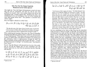 128	                     Book of The End : Great Trials and Tribulations      Book of The End: Great Trials and Tribulations 	                    129


                   Why Was Not The Dajjaal Explicitly                                      Sfa	            tig	          4.; o
                    Mentioned In the Noble Qur'an?
                                                                                                                    46,t1 	
One might ask, Since the Dajjaal will perpetrate so much evil, since
that evil will be widespread, and since he will lie and claim                      And because of their saying (in boast), We killed Messiah 'Eesa
godhood for himself, what is the wisdom behind the Qur'an not                      (Jesus), son of Maryam (Mary), the Messenger of Allah, but they
mentioning him, warning against him, clarifying his name, and                      killed him not, nor crucified him, but the resemblance of 'Eesa
establishing his lies and wickedness when all of the Prophets did                  (Jesus) was put over another man (and they killed that man), and
warn their people about him? This question is answered from                       those who differ therein are full of doubts. They have no (certain)
various angles:                                                                    knowledge, they follow nothing but conjecture. For surely; they
                                                                                   killed him not (i.e. 'Eesa (Jesus), son of Maryam (Mary). But Allah
First, the Dajjaal is alluded to in this Verse:
                                                                                   raised him ('Eesa) up (with his body and soul) unto Himself (and he
                                                                                       is in the heavens). And Allah is Ever All-Powerful, All-Wise.
         Ly, c:: IQ      :,) cLeL	    Li; 4.5 ;.^i;	
                                                    ,  Lt ;44                      And there is none of the people of the Scripture (Jews and
                                           4(4 c-:1,4 azr
                                                        -
                                                                                   Christians), but must believe in him ('Eesa, as only a Messenger of
                                                                                   Allah and a human being), before his death. And on the Day of
    The day that some of the Signs of your Lord do come, no good will             Resurrection, he ('Eesa) will be a witness against them 111
    it do to a person to believe then, if he believed not before, nor earned   We have established in the Tafseer of this Verse that the antecedent
    good (by performing deeds of righteousness) through his faith/y 111        of the pronoun in before his death is 'Eesa I. This means that he
When explaining the meaning of this verse, Abu 'Eesa At-Tirmidhee              will descend to the earth and that the People of the Scripture will
mentioned the following Hadeeth which is related by Abu Hurairah               believe in him, though before that time, they differed about him
4: the Prophet S. said, When three come out, no good will it do to            greatly. Some, such as the Christians, claimed divinity for him; and
a person to believe then, if he believed not before, nor earned good           others, namely the Jews, perpetrated a great wrong when they
(by performing deeds of righteousness) through his faith: the                  ascribed sin to the (mother of 'Eesa feel) as regards the birth of 'Eesa
Dajjaal, the Beast, and the rising of the sun from the West — or from          $5*11. When ' Eesa I will descend before the arrival of the Hour,
                                                                               .     -


its Maghrib (its place of setting). At-Tirmidhee said, This Hadeeth is       both groups will realize their own falsehood and lies. The mention
Hasan Saheeh.                                                                 of Al-Maseeh 'Eesa ibn Maryam I descending alludes to Al-
Second, 'Eesa ibn Maryam will descend from the sky of the earth,               Maseeh Ad-Dajjaal, the Shaikh of misguidance and the opposite of
and he will kill the Dajjaal; this we have mentioned and will                  the Maseeh of guidance. It is customary among Arabs to mention
mention again later on. And Allah mentioned that the 'Eesa                     one of two opposites only, without mentioning the other, but
will descend:                                                                  nonetheless alluding to it through mentioning the first.
                                                                               Third, in belittling the Dajjaal who will claim divinity, the Qur'an
       );_;Lt L.j aUl 3y1; 	     (5,/,tc, tI Z; 4                              did not explicitly mention his name. With Allah , the affair of the
                                                                               Dajjaal is too insignificant and minor to mention; it is enough for the
   't	 L	         s 	 =, C;1 jC 14; (:1 4
                             -af                                               Messengers to clarify the matter of the Dajjaal to their nations and to
   Joy  `rn, AUI i.czJ	 0        4	           t_05 t 415- cy,                  mention the trials and extraordinary feats that he will have with
                                                                               him. In Mutawaatir narrations, the chief of the children of Adam and

ill Qur'an 6:158
                                                                               [21   Qur'an 4:157-159
 