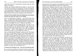 132	                   Book of The End : Great Trials and Tribulations    Book of The End : Great Trials and Tribulations	                     133

verses from the end of Suratul-Kahf is protected from the Fitnah          through him and He will guide many through him, and He will not
(trial) of the Dajjaal.                                                  misguide anyone through him except for the wicked-doers.
Another way to protect oneself from his trials is to stay far away        In his Taareekh, Al-Haafiz Ahmad ibn 'Alee Al-Abaar related that
from him, this is indicated in the Hadeeth of 'Umraan ibn Husain 4,       Ash-Sha'bee said, The Kunyah of Ad-Dajjaal is Abu Yousuf. It is
As for he who hears from the Dajjaal, then we are not from him.         related from tmar ibn Al-Khattaab 4, Jaabir ibn 'Abdullah 4, and
And the Messenger of Allah A said, Indeed the believer will go to        other Companions that the Dajjaal is Ibn Sayyaad. Abu Bakrah
him, thinking that he is a believer, but he will end up following the     related from his father that the Messenger of Allah S', said, The
Dajjaal because of the specious arguments he stirs within him.           parents of Ad-Dajjaal will go thirty years without having any boy
                                                                          born to them. Then a boy will be born to them, one-eyed, most
Living In The Inviolable Cities Of Al-Madeenah And Makkah                 harmful, and of least benefit. His eyes sleep but his heart does not
Protects One From the Fitnah Of The Dajjaal                               sleep. (Ahmad) He Sj then described his parents, saying, His
To live in Al-Madeenah and Makkah — may Allah honor them                  father is Mudtarib Al-Lahm (tall with little fat) with a long nose, as if
both — is another means of protecting oneself from the Fitnah of the      it is a Minquar. His mother is a woman who has enormous breasts.
Dajjaal. Abu Hurairah 4 related that the Messenger of Allah said,         Abu Bakrah 4 said, Then news reached us that a child was born
On the mountain-passes of Al-Madeenah there are angels. Neither          among the Jews of Al-Madeenah. Az-Zubair ibn Al-'Awaam 4 and
plague nor the Dajjaal will enter it. (Bukhaaree and Muslim)             I went until we reached the child's parents, and we found that they
                                                                          were of the description given by the Messenger of Allah A. The
Abu Bakr 4 related that the Prophet said, The terror of Al-              child was lying on the ground underneath the sun, wearing a coarse
Maseeh Ad-Dajjaal will not enter AI-Madeenah. At that time, it will       garment and repeating incoherent words. We asked his parents, and
have seven gates, and over each gate are two Angels. (Bukhaaree)         they said, 'We spent thirty years without a child being born to us;
This has been related through many chains and from different
                                                                          then this boy was born to us: one-eyed, most harmful, and of least
Companions — such as Abu Hurairah Anas ibn Maalik 4,                      benefit.' As we were leaving, we passed by him, and he said, 'I
Salamah ibn Al-Akwa' 4, and Maihjin ibn Al-Adra' 4.                       know what you two were (here) about.' We said, 'You heard?' He
Anas 4 related that the Messenger of Allahi.tt said, The Dajjaal         said, 'Yes, for my eyes sleep, but my heart does not sleep! That
will come to Al-Madeenah, and he will find angels guarding it, so         child was Ibn Sayyaad. (Ahmad) At-Tirmidhee related this Hadeeth
that neither plague nor the Dajjaal enter it, Insha Allah. (At-          from Hammaad ibn Salamah, and he said that it is Hasan. However,
Tirmidhee) And it is established in As-Saheeh that, He will not enter    it is extremely Munkar. And Allah ig knows best.
Makkah or Al-Madeenah, for angels will prevent him, and that is          Ibn Sayyaad was from the Jews of Al-Madeenah, and his title was
because of the honor and distinction of those two cities: they are        'Abdullah, or he was called Saafin — both have been related.
both inviolable places of safety. The Dajjaal will remain in a barren,    Perhaps his original name was Saafin, but then when he accepted
salty land beside Al-Madeenah, and then Al-Madeenah will shake            Islam, he was called ibn 'Abdullah. His son, 'Ammaarah ibn
its inhabitants three times - either tangibly or in meaning, based on     'Abdullah, was from the leaders of the Taabi'een; Maalik and others
the two opinions in the issue - and every male and female hypocrite       related from him. We have already established that in actuality the
will leave it. At that point, Al-Madeenah will expel its filth, and its   Dajjaal is not Ibn Sayyaad and that Ibn Sayyaad was merely a
goodness will shine. And Allah M knows best.                              Dajjaal from the Dajjaals (the lesser ones). He repented later on and
A Summary Of Ad-Dajjaal's Life - The Curse Of Allah Upon Him              manifested Islam, yet Allah knows best about the state of his inside.
                                                                          As for the greater Dajjaal, he is mentioned in the Hadeeth of
He is a man from the children of Adam i;111; Allah created him to         Faatimah bint Qais 4, which she related from the Messenger of
be a test for the people at the end of time: He will misguide many       Allah A from Tameem Ad-Daaree 4. In that narration, the story of
 