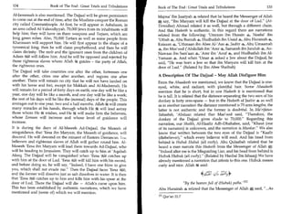 134	                   Book of The End: Great Trials and Tribulations      Book of The End : Great Trials and Tribulations 	                     135

Al-Jassaasah is also mentioned. The Dajjaal will be given permission         Majma' Ibn Jaariyah 4 related that he heard the Messenger of Allah
to come out at the end of time, after the Muslims conquer the Roman         * say, Ibn Maryam will kill the Dajjaal at the door of Lud. (At-
city called Constantinople. At first, he will appear in Asbahaan, in         Tirmidhee) Ahmad related it as well, but through a different chain.
an area called Al-Yahoodiyyah. 70,000 Jews from its inhabitants will        And this Hadeeth is authentic. In this regard there are narrations
help him; they will have on them weapons and Teejaan, which are              related from the following: 'Umraan ibn Husain 4, Naafai ibn
long green robes. Also, 70,000 Tartars as well as some people from           'Utbah 4, Abu Burzah 4, Hudhaifah ibn Usaid 4, Abu Hurairah 4,
Kharasaan will support him. He will first appear in the shape of a           Kaisaan 4, 'Uthmaan ibn Abee Al-'Aas 4, Jaabir 4, Abu Umaamah
tyrannical king; then he will claim prophethood, and then he will           4, ibn Mas'ood ('Abdullah ibn 'Amr 4, Samarah ibn Jundub 4, An-
claim divinity. The mob and the ignorant ones from the children of           Nawaas ibn Sam'aan 4, 'Amr ibn 'Aouf 4, and Hudhaifah ibn Al-
Adam Will will follow him. And he will be opposed and rejected by          , Yamaan 4. And when 'Umar 4 asked a Jew about the Dajjaal, he
those righteous slaves whom Allah It guides - the party of Allah,            said, He was born a Jew so that ibn Maryam will kill him at the
the righteous ones.                                                          door of Lud. (Related by Ibn Abee Shaibah)
The Dajjaal will take countries one after the other, fortresses one
after the other, cities one after another, and regions one after            A Description Of The Dajjaal - May Allah Disfigure Him
another. There will remain no city that he will not have landed on          From the Ahaadeeth we mentioned, we know that the Dajjaal is one-
with his horse and feet, except for Makkah and Al-Madeenah. He              eyed, white, and radiant, with plentiful hair. Some Ahaadeeth
will remain for a period of forty days on earth; one day will be like a     mention that he is short, but in one Hadeeth it is mentioned that
year, one day will be like a month, and one day will be like a week;        he is tall. It is related that the distance separating the two ears of his
the rest of his days will be like the (normal) days of the people. This     donkey is forty arm-spans — but in the Hadeeth of Jaabir 4 as well
averages out to one year, two and a half months. Allah k will create        as in another narration the distance mentioned is 70 arm-lengths; the
many miracles at his hands, through which He k will lead astray             latter is not authentic and the former is doubtful. In Ma'rifatus-
those whom He dit wishes, and He k will make firm the believers,            Sahaabah, 'Abdaan related that Mas'ood said, Therefore, the
whose Eemaan will increase and whose level of guidance will                 donkey of the Dajjaal gives shade to 70,000. Regarding this
increase.                                                                   narration, our Shaikh, Al-Haafiz Adh-Dhahabee, said, Khaut (one
It is during the days of Al-Maseeh Ad-Dajjaal, the Maseeh of                of its narrators) is unknown, and the narration is Munkar. We also
misguidance, that 'Eesa ibn Maryam, the Maseeh of guidance, will            know that written between the two eyes of the Dajjaal is Kaafir
descend. He will descend on the minaret of Eastern Damascus. 1 le           (disbeliever), which every believer will read. And his head from
believers and righteous slaves of Allah will gather round him. Al-          behind is Hubuk Hubuk (all curly). Abu Qulaabah related that he
Maseeh 'Eesa ibn Maryam will lead them towards Ad-Dajjaal, who              heard a man narrate this Hadeeth from the Messenger of Allah,:
will be heading to Jerusalem. They will catch up to him at 'Aqabah          Indeed after me is the Misguiding Liar, and his head from behind is
Afeeq. The Dajjaal will be vanquished when 'Eesa litl4t1 catches up         Hubuk Hubuk (all curly). (Related by Hanbal Ibn Ishaaq) We have
with him at the door of Lud. 'Eesar'iLl will kill him with his sword,
                                      al                                    already mentioned a narration that attests to this one. Hubuk means
and before doing so, he will say, Indeed, I have one blow to give          curly and nice. Allah k said:
you, which shall not evade me. Then the Dajjaal faces 'Eesa
and the former will dissolve just as salt dissolves in water. It is then                               44. 1 Z
that 'Eesa %El catches up to him and kills him with his spear at the
door of Lud. There the Dajjaal will die — Allah's curse upon him.                       By the heaven full of (Hubuk) paths. 111
This has been established by authentic narrations, which we have            Abu Hurairah 4 related that the Messenger of Allah * said, ...As
mentioned and (some of) which we will mention.
                                                                            In Qur'an 51:7
 