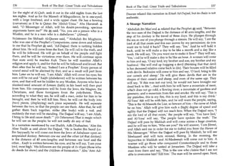 136	                    Book of The End : Great Trials and Tribulations    Book of The End : Great Trials and Tribulations 	                   137

 for the night of Al-Qadr, seek it out in the odd nights from the last     Daanee related this narration in Kitaab Ad-Dajjaal, but its chain is not
 ten nights. And as for the Maseeh of Misguidance, he is one-eyed,         authentic.
 with a large forehead, and a wide upper chest. He has a bowing
 (curvature) as if he is Qatun ibn 'Abdul-'Uzza. Abu Hurairah             A Strange Narration
 said, 0 Messenger of Allah, will his doubt-provoking, specious
                                                                           'Abdullah ibn Mas'ood 4 related that the Prophet k said, Between
 arguments harm me? He il4t, said, No, you are a person who is a
                                                                           the two ears of the Dajjaal is the distance of 40 arm-lengths, and the
 Muslim, and he is a man who is a disbeliever. (Ahmed)
                                                                           step of his donkey is the travel of three days. He plunges through
 Sulaimaan ibn Shihaab Al-Qeesee said, 'Abdullah ibn Mughnim,             the sea as one of you plunge through a stream. He will say, 'I am the
 who was one of the Prophet's Companions, came down and related            lord of all that exists and this sun moves by my permission; do you
 to me that he Prophet said, 'Ad-Dajjaal: there is nothing hidden          want me to hold it back?' They will say, 'Yes.' And he will hold it
 about him. He will come from the East. He will call to the truth, and     back, until he will make a day to be like a month and a day like a
 he will be followed. He will go on behalf of the people and fight          week. He will say, 'Do you want me to make it flow?' They will say,
 them, and he will be victorious over them. He will continue upon           'Yes,' and he will make a day to be like an hour. A woman will come
 that state until he reaches Kufa. There he will manifest Allah's           to him and say, '0 my lord, my brother and son, my brother and my
religion and apply it, and for that he will be followed and loved. But      husband' She will end up hugging a devil (thinking that that devil
then after that he will say, 'Indeed I am a Prophet.' Every person of       is her deceased relative come back to life). Their houses will be filled
sound mind will be alarmed by that, and as a result will part from          with devils. Bedouins will come to him and say, '0 lord, bring to life
him. Later on he will say, 'I am Allah.' Allah will cover his eyes; his     our camels and sheep.' He will give them devils that are in the
ears will be cut and Kaafir (disbeliever) will be written between his       shapes of their camels and sheep, and even of the same age. They
eyes, and that will not be hidden to any Muslim. Anyone who has a            will say, 'If this was not our lord, he would not have brought our
mustard-seed amount of Eemaan (faith) in his heart will then part            dead back to life.'...And with him he will have a mountain of meat,
from him. His companions will be from the Jews, the Magian, the              which does not go cold; a flowing river; a mountain of gardens and
Christians, and these foreigners from the polytheists. Then,                 greenery; and a mountain from fire and smoke. He will say, 'This is
according to what they see, he will call a man, order for him to be          my paradise, this is my fire, this is my food, and this is my drink.'
brought, and then he will kill him. Next, he will cut the body into          Al-Yasa' fI will be with him, and he will warn the people, saying,
(two) pieces, (displaying) each piece separately. He will separate           'This is the Al-Maseeh the Liar, so beware of him - the curse of Allah
between the two, so that the people can see them. After that, he will        be on him.' Allah will give him such a (high) degree of speed and
gather them back together, strike (the body) with a rod, and                 agility that the Dajjaal will not reach him. When the Dajjaal says, 'I
suddenly the man will be standing. The Dajjaal will say, 'I am Allah,        am the lord of all that exists,' the people will say, 'You have lied,'
I bring to life and cause death.' (At-Tabaraanee) That is magic which       and Al-Yasa' will say, 'The people have spoken the truth.' The
he will use on the people; he will not really do any of that.                Dajjaal will pass by Makkah and will come across a huge creation,
In a narration mentioned by our Shaikh, Adh-Dhahaabee, 'Alee ibn              and he will say to him, 'Who are you?' He will answer, 'I am Jibreel,
Abee Taalib 4 said about the Dajjaal, He is Saafee Ibn Saaid (i.e.           and Allah sent me in order for me to forbid you from the Haram of
Ibn Sayyaad); he will come out from the Jews of Asbahaan upon an              His Messenger.' When the Dajjaal will pass by Makkah, he will see
amputated donkey. Between one ear and the other (of that donkey)              Meekaaeel and will turn around, fleeing. In the morning, the
is the distance of 40 arm-lengths; and between one hoof and the               hypocrites in Makkah and Al-Madeenah will come out to him. A
other... Kaafir is written between his eyes, and he will say, 'I am your      warner will go those who conquered Constantinople and to those
lord, most high.' His followers are the people of Ar-Riyaa (those who         Muslims who will be united at Jerusalem. The Dajjaal will take a
do deeds for show) and the children of fornication. Abu 'Amr Ad-             man from them and say, 'This is the one who claims that I am not
                                                                              able to overcome him? Kill him.' The man will be sawed open. Next,
 