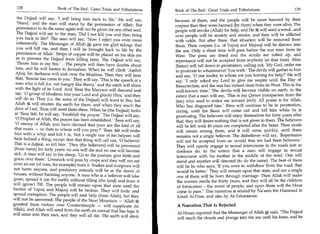 138	                   Book of The End: Great Trials and Tribulations
                                                                                                                             	
                                                                                                                                              139
                                                                            Book of The End: Great Trials and Tribulations

   the Dajjaal will say, 'I will bring him back to life.' He will say,      because of them, and the people will be more harmed by their
   'Stand,' and the man will stand by the permission of Allah. But          corpses than they were harmed (by them) when they were alive. The
   permission to do the same again will not be given for any other soul.    people will invoke (Allah) for help, and He '54 will send a wind...and
   The Dajjaal will say to the man, 'Did I not kill you and then bring      over people will be anxiety and smoke, and they will be afflicted
   you back to life?' The man will say, 'Now I reject you even more         with colds. But after three, that situation will be removed from
  vehemently. The Messenger of Allah gave me glad tidings that              them. Their corpses (i.e. of Yajooj and Majooj) will be thrown into
  you will kill me, and then I will be brought back to life by the          the sea. Only a short time will pass before the sun rises from its
  permission of Allah.' Strips of copper will be placed on his skin (so     West. The pens are dried and the scrolls are rolled up, and
  as to prevent the Dajjaal from killing him). The Dajjaal will say,        repentance will not be accepted from anybody (at that time). Iblees
  'Throw him in my fire.' ...The people will then have doubts about         (Satan) will fall down in prostration, calling out, 'My God, order me
  him, and he will hasten to Jerusalem. When he will climb 'Aqabah          to prostrate to whomsoever You wish.' The devils will gather to him
  Afeeq, his darkness will sink over the Muslims. Then they will hear       and say, '0 our leader, to whom are you turning for help?' He will
  that, 'Rescue has come to you.' They will say, 'This is the speech of a   say, 'I only asked my Lord to give me respite until the Day of
  man who is full (i.e. not hungry like them); and the earth will shine     Resurrection, and the sun has indeed risen from its West. This is the
  with the light of its Lord. And 'Eesa ibn Maryam will descend and         well-known time.' The devils will become visible on earth, to the
  say, '0 group of Muslims, fear your Lord and glorify Him,' and they       extent that a man will say, 'This is my Qareen (companion from the
  will do so. They (i.e. the army of the Dajjaal) will want to flee, but    jinn) who used to entice me toward (evil). All praise is for Allah,
 Allah will straiten the earth for them, and when they reach the            Who has disgraced him.' Iblees will continue to be in prostration,
 door of Lud, 'Eesa will meet them there. When he (the Dajjaal) looks       crying, until the Beast will come out and kill him while he is
 at 'Eesa 8O4, he will say, 'Establish the prayer.' The Dajjaal will say,
            ,
                                                                            prostrating. The believers will enjoy themselves for forty years after
 '0 Prophet of Allah, the prayer has been established.' 'Eesa will say,     that; they will desire nothing that is not given to them. The believers
 '0 enemy of Allah, you have claimed that your are the lord of all          will be left until 40 years are completed after the beast. Then death
 that exists — so then to whom will you pray?' 'Eesa 8tC44 will strike
                                                            -                will return among them, and it will come quickly, until there
him with a whip and kill h m. Not a single one of his helpers will           remains not a single believer. The disbeliever will say, 'Repentance
hide behind a thing, except that that thing will call out, '0 believer!      will not be accepted from us: would that we had been believers.'
This is a dajjaal, so kill him.' They (the believers) will be prevented      They will openly engage in sexual intercourse in the roads just as
(from harm) for forty years: no one will die and no one will become          donkeys do, to the extent that a man will engage in sexual
sick. A man will say to his sheep, 'Go to the pasture; give birth and        intercourse with his mother in the middle of the road. One will
graze over there.' Livestock will pass by crops and they will not eat        stand and another will descend (to do the same). The best of them
even an ear (of corn, for example) from it. Snakes and scorpions will        will be he who says, 'If you were to withdraw from the road, that
not harm anyone, and predatory animals will be at the doors of               would be better.' They will remain upon that state, and not a single
houses, without harming anyone. A man who is a believer will take            one of them will be born through marriage. Then Allah will make
grain, spread it (on the earth) without tilling (the land) and from it       the women sterile for thirty years, and they will all be the children
will (grow) 700. The people will remain upon that state until the            of fornication - the worst of people, and upon them will the Hour
barrier of Yajooj and Majooj will be broken. They will frolic and            come to pass. This narration is related by Na'eem ibn Hammad in
spread corruption. The people will seek help (from Allah), but they           Kitaab Al-Fitan, and also by At-Tabaraanee.
will not be answered. The people of the Sinai Mountain — Allah it
granted them victory over Constantinople — will supplicate (to               A Narration That Is Rejected
Allah), and Allah will send from the earth an animal that has legs; it       Al-Hasan reported that the Messenger of Allah*', said, The Dajjaal
will enter into their ears, and they will all die. The earth will stink
                                                                             will reach the clouds and plunge into the sea until his knee, and he
 