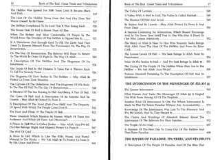16	                    Book of The End : Great Trials and Tribulations   Book of The End : Great Trials and Tribulations	                 17

The Hellfire Was Ignited For 3000 Years Until It Became Black            The Valley Of Lamlam 	                                          548
And Dark 	                                                    517
                                                                         A Valley With A Well In Hell; The Valley Is Called Habhab 	     548
The Heat Of The Hellfire Never Goes Out And One Does Not
Warm Oneself By Its Flame 	                                              The Mention Of Wail And Sa'ood 	                                549
                                                         517
                                                                         Its Snakes And Its Lizards - May Allah Protect Us From It And
The Hellfire Complained To Its Lord That It Was Eating Itself 	   520
                                                                         From Them 	                                                   550
The Severe Heat Of Hell Is Hotter Than All Else 	                 520
                                                                         A Sermon Containing An Admonition, Which Should Encourage
When The Richest And Most Comfortable Of People In The                   And At The Same Time Instill Fear In One Who Has A Heart Or
World From The Dwellers Of The Hellfire Is Dipped Into It, 	 521         One Who Listens Attentively 552
If A Disbeliever Had Enough Gold To Fill The Earth And Then              The Mercy of Allah Is Near To Him Who Sincerely Seeks Refuge
Tried To Ransom Himself From The Punishment On The Day Of                With Allah From The Heat Of The Hellfire And From Its Bitter
Resurrection,                                       522                  Cold                                    553
On The Day Of Resurrection, The Believer Will Hope To Return             The Lowest Levels Of Hell — We Seek Refuge In Allah From Its
To The World In Order To Fight In The Way Of Allah 	         523         Punishment 	                                                 554
A Description Of The Hellfire And The Hugeness Of Its                    Some Of The Snakes In Hell — And We Seek Refuge In Allah 54 	 555
Inhabitants — 	                                       524
                                                                         The Crying Of The People Of The Hellfire When They Are In The
The Depth Of Hell Is The Distance It Takes For A Thrown Rock             Hellfire — We Ask Allah 'Azza Wa-Jall 	                         555
To Fall For Seventy Years 	                                  526
                                                                         Various Ahaadeeth Pertaining To The Description Of Hell And Its
The Hugeness Of Their Bodies In The Hellfire — May Allah ffg             Inhabitants 	                                                   557
Protect Us From Their Situation 	                            527
The Ugliness Of The Disbeliever And The Hugeness OF His Body             THE INTERCESSION OF THE MESSENGER OF ALLAH M                       .



In The Fire Of Hell On The Day Of Resurrection 	             528
                                                                         The Greater Intercession 	                                      565
A Mention Of The Sea Burning In Hell And Being A Part Of Hell 	 530
                                                                         What Honors And Tasks The Messenger Of Allah Is Singled
The Gates Of Hell And A Description Of Its Keepers And Its               Out With From Among All Of The Prophets 	               566
Guards - May Allah Protect Us From It 	                       531
                                                                         Another Kind Of Intercession Is One For Whom Intercession Is
A Description Of The Siraat (Path Over Hell) And The Dispa ty            Made So That He Enters Paradise Without Any Accountability; 	 570
Of Speed With Which The People Cross Over It 	                532
                                                                         Knowledge Of The Intercession Was Lost To The Khawaarij And
The Food And Drink Of The People Of Hell 	                        542    The Mo'tazilah, And So They Denied It; 	                    572
Those Ahaadeeth Which Mention Its Names: Which Of Them Are               The Chains And Wordings Of Ahaadeeth Related About The
Authentic And Which Of Them Are Otherwise 	   , 545                      Intercession Of The Believers For Their Families 	     572
A Prison In Hell That Is Called Boolus — May Allah 'Azza Wa-Jall         The People Of Al-'Araaf	                                         607
(To Him Belongs Might And Majesty) Protect Us From It 	          547
                                                                         A Mention Of The First One To Come Out Of The Hellfire And
The Well Of Grief 	                                              547     Then Enter Paradise 	                                      608
A River In Hell Which Is Like The Filth, Waste, And Putrid
Material In The World — We Ask Allah 4g To Protect Us From It            THE RIVERS OF PARADISE, ITS TREES, AND ITS FRUITS
By His Grace And Favor 548
                                                                         A Description Of The People Of Paradise And Of The Bliss That
 