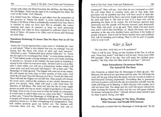 144	                                                                                                                         	
                        Book of The End : Great Trials and Tribulations 	   Book of The End : Great Trials and Tribulations                      145

 except with Allah, the Most-Powerful, the All-Wise, the Most High,         command)?' They will say, 'And what do you command us with?'
 the All-Mighty. None has the right to be worshipped but Allah, the         He will order them to worship idols, and in that state, their
 Lord of the Noble 'Arsh (Throne).                                          provision will be plentiful and they will have much in their life.
It is related from Ibn 'Abbaas 4 and others that the antecedent of          Then the trumpet will be blown and every single person will incline
the pronoun in before his death is every individual from the              his neck and raise it. The first to hear it is a man who will be
People of the Book; if this is authentically narrated from him, then it     plastering the basin of his camels. He will become stunned (and
is contrary to what we have said. But in actuality, the correct             destroyed) and the people will become stunned (and destroyed).
meaning and chain of narration is what we have previously                   Then Allah will send,' or he * said, 'Then Allah will send down
mentioned, and what we have explained in sufficient detail in the           rain, and it will be like dewdrops,' or, 'shade (No'maan, one of the
Book of Tafseer. All praise is for Allah, and all favors and blessings      narrators, is the one who doubted here), and from it the bodies of
are from Him.                                                               people will grow. Then it will be blown another time, and suddenly
                                                                            they will be standing and looking. Then it will be said: 0 people,
Narrations Pertaining To Issues That We Have Not As Of Yet                  come to your Lord:
Discussed
 'Aasim Ibn 'Urwah reported that a man went to 'Abdullah ibn 'Arm                                    44_,Ls it ;-1 ;cat
 4 and asked, What is this Hadeeth that you are relating? You are
                                                                               But stop them, verily they are to be questioned
 saying that the Hour will arrive at such and such juncture.
 'Abdullah 4 said, Subhaanallah (how perfect Allah is!),' or, None        Then it will be said, 'Bring out the dwellers of the Fire. It will be
 has the right to be worshipped but Allah, or some phrase similar to       said, 'From how many?' And then it will be said, 'From every 1000,
 it. I had indeed made a strong intention not to ever relate anything      999 (people).' That is the day 'that will make the children gray-
 to anyone (i.e., because of the mistake the man made in imputing a         headed; 'the Day when the Shin shall be laid bare.' (Muslim)
 saying to him which he had never said). All that I said to you is that,
                                                                                         Some Extraordinary Occurrences Before
 after a short while, you will see a tremendous matter which will
                                                                                               The Arrival Of The Hour
 cause grief, and such and such will happen. He 4 then said, The
 Messenger of Allah * said, 'The Dajjaal will come out in my nation.        Abu Hurairah 4 related that the Messenger of Allah * said, Ibn
He will remain for forty days or forty months or forty years. And           Maryam will descend as a just Imam and fair ruler. He will break the
Allah 25g will send 'Eesa ibn Maryam as if he is 'Urwah ibn Mas'ood.
                                                                            cross, kill the pig, bring back the peace, and use swords as sickles (a
'Eesa will seek the Dajjaal out and kill him. Then people will remain       short-handled farming implement). Everything that is poisonous
for seven years, without the existence of any enmity between any            will lose its poison, and from the sky its sustenance will fall. And the
given two people. Next, Allah will send a cold wind from the                earth will bring out its blessing. A child will play with a snake, yet it
direction of Ash-Sham. The wind will take the life of every single          will not harm him. The sheep and the wolf will graze without the
person on earth who has an atom's weight of goodness or Eemaan in           latter harming the former; the lion and the cow will graze without
his heart. Even if one of you were to enter the inside of a mountain,       the former harming the latter. (Ahmad) Ahmad alone related it and
it would enter it until it takes you (i.e. takes your life).' 'Abdullah    its chain is good, strong, and right.
4 then said, I heard the Messenger of Allah * say, 'The most evil
of people will remain upon the lightness of birds and the manners of                   Before The Coming Of The Hour, Worship
predatory beasts (i.e., in their wrongdoing and transgression). They                    Will Decrease And Wealth Will Increase
will neither promote good nor forbid evil. The Shaitaan will
overcome them and say, 'Will you not answer (my call or                     Abu Hura rah 4 related that the Messenger of Allah * said, By He
 