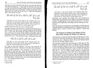 146	                   Book of The End : Great Trials and Tribulations                                                                        147
                                                                           Book of The End : Great Trials and Tribulations 	
 Who has my soul in His Hand, the time is near when Ibn Maryam
 will descend among you — a just ruler He will break the cross, kill                  4T -fiy J? 4 ciLsc_V:i 11 L):61
 the pig, and remove the Jizyah. Wealth will be in such abundance
 that no one will accept it (as charity). A Sijdah (prostration) will be
 better than the world and all that is in it. Then Abu Hurairah 4
                                                                               And there is none of the people of the Scripture (Jews and
 said, And recite if you will:
                                                                               Christians), but must believe in him ('Eesa, as only a Messenger of
    )4;c2 2(4isf Py9   ;;;° S:i	    'Llts:!*	                 L';'2            Allah and a human being), before his death. And on the Day of
                                                                               Resurrection, he ('Eesa) will be a witness against them.M
                                                        *e ^,tr=: ,        Hanthalah, who narrated this Hadeeth from Abu Hurairah 4,
                                                                           claimed that Abu Hurairah 4 said, Believe in him before the death
    And there is none of the people of the Scripture (Jews and            of 'Eesa. Handhalah then said, And I do not know - was this a
    Christians), but must believe in him ('Eesa, as only a Messenger of    Hadeeth of the Prophet S or something that Abu Hurairah 4 said.
    Allah and a human being), before his death. And on the Day of          (Ahmad)
    Resurrection, he ('Eesa) will be a witness against them. [1 i
                                                                           And Abu Hurairah 4 related that the Messenger of Allah S said,
Muslim related the same, but with a different chain.                       'Eesa Ibn Maryam will indeed remain at Ar-Raouhaa; from it he will
In another narration, Abu Hurairah s related that the Messenger of         perform Hajj or 'Umrah or both of them together. (Ahmad and
Allah * said, The time is near when Ibn Maryam will be among              Muslim)
you — a just ruler. He will kill the Dajjaal, kill the pig, break the
cross, and remove the Jizyah. Wealth will be in abundance, and one                The Prophets Are Brothers And Children Of The
prostration to the Lord of all that exists will be better than the world          Same Father (Though The Mothers Are Different)
and all that is in it. Abu Hurairah s said, And recite if you will:
                                                                           Abu Hurairah 4 related that the Messenger of Allah said, How
             4 1:4; Sft * cciCIC ?:313 31:4                                will you be when 'Eesa ibn Maryam will descend, and your Imam
                                                                           will be from you? (Bukhaaree) Imam Ahmad and Muslim related
    And there is none of the people of the Scripture (Jews and            the same but through different chains.
    Christians), but must believe in him ('Eesa, as only a Messenger of    Abu Hurairah S related that the Messenger of Allah * said, The
    Allah and a human being), before his death/ 421                        Prophets are brothers 'Alaat (from one father) but with different
The death of 'Eesa Ibn Maryam, and then Abu Hurairah 4                    mothers. And their religion is one. I am the most entitled of people
repeated that three times. (Related by Abu Bakr Ibn Mardawai)             to 'Eesa ibn Maryam because there was no Prophet between him
                                                                           and me. He will indeed descend, so when you see him, recognize
In yet another narration, Abu Hurairah o related that the
                                                                           him. He is a man of medium height, leaning to redness and
Messenger of Allah S said, 'Eesa Ibn Maryam will descend.
                                                                           whiteness (in complexion). Upon him will be two garments that
Then he will kill the pig and eliminate the cross. The Prayer will be
                                                                           have some yellow in them. It is as if water is dropping from his
gathered for him, and he will give out wealth until no one accepts it.
                                                                           head, though no wetness will befall him. He will crush the cross, kill
And he will remove the Kharraaj. He will descend Ar-Raouhaa. He
                                                                           the pig, and remove the Jizyah. He will call the people to Islam, and
will make Hajj or 'Umrah from it, or he will combine between the
                                                                           during his era, Allah will destroy all nations (or religions) except for
two. Abu Hurairah 4 then recited:
                                                                           Islam. And Allah will destroy Al-Maseeh Ad-Dajjaal during his era.
PI Qur'an 4:159.
[2] Qur'an 4:159.                                                          [1] Qur'an 4:159.
 