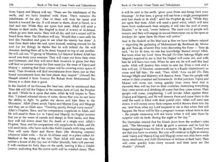 156	                   Book of The End : Great Trials and Tribulations     Book of The End : Great Trials and Tribulations 	                  157

  from Yajooj and Majooj will say, 'These are the inhabitants of the        it will be said to the earth, 'grow your fruits and bring back your
  earth, and we have finished with them. There remains the                  blessings.' At that time, a group will eat from a single pomegranate
  inhabitants of the sky.' One of them will rock his spear and              and find shade in its shell, until the Prophet'A said, While they
  launch it toward the sky. It will return to them, dyed in blood, as a     are upon that state, Allah will send a good wind, which will take
  trial and test. While they are upon that state, Allah will send a         them from underneath their armpits; it will take the soul of every
  disease in their necks, like Naghaf (a kind of worm) of Al-Jaraad,        Muslim, or he said, every believer. The most evil of people will
  which go into their necks. They will all die, and not a sound will be     remain, and they will engage in sexual intercourse out in the open as
  heard from them. The Muslims will say, 'Would that a man sells his        donkeys do: upon them the Hour will arrive.
  soul (for Paradise) and goes to see what the enemy has done' A            And in the Hadeeth of Ibn Mas'ood ,te that we have hitherto related
  man from them takes the task upon himself, seeking reward for his          — regarding the gathering of Muhammad„ Ibraheem Moosa
  soul (i.e. for dying); he thinks that he will indeed die. He will         a,   and 'Eesa A, wherein they were discussing the Hour — 'Eesa
  descend, finding them all to be dead, heaped on top of one another.       said, As for its time, no one has knowledge thereof except Allah.
  He will call out, 0 group of Muslims, Lo! Rejoice! Indeed Allah has      But from what my Lord 'Azza Wa-Jall (To Him belongs Might and
  saved you from your enemies. They will come out from their cities         Majesty) inspired to me is that the Dajjaal will come out, and with
  and fortresses, and they will send their livestock to graze, but they     him he will have two rods. When he sees me, he will melt like lead
 will find no pasture except for their meat (i.e. the meat of Yajooj and    melts. Allah will destroy him when he sees me. Even a rock and a
 Majooj — meaning that their corpses will be covering every space of        free will say, '0 Muslim, underneath me is a Kaafir (disbeliever), so
 land). Their livestock will find nourishment from them, just as they       come and kill him.' He said, 'Then Allah 'Azza wa-Jail (To Him
 found nourishment from the best plants they reaped. (Ahmad) Ibn           belongs Might and Majesty) will destroy them. Then the people will
 Maajah related it from Younus Ibn Bukair from Muhammad Ibn                 return to their countries and homelands. At that juncture, Yajooj and
 Ishaaq in a chain that is good.                                            Majooj will come out, racing quickly from every land that is
 In the Hadeeth of An-Nawaas Ibn Sam'aan, after he mentioned that            elevated; they will lay foot on their countries, destroying everything
 'Eesa 8411 will kill the Dajjaal at the eastern door of Lud, the Prophet    they come across and drinking all water that they come across. Then
A said, While he is upon that state, Allah 25g will inspire to 'Eesa        people will come, complaining. I will invoke Allah against them
 that, 'I indeed released slaves of mine, slaves that you do not have        (Yajooj and Majooj), and He will destroy them and cause them to die
 the ability to fight. So gather my slaves and take them to the              until the earth is filled with their putrid odor. Allah will send rain
Mountain.' Allah (then) sends Yajooj and Majooj (Gog and Magog)              down; it will sweep away their corpses until it throws them into the
and they are as Allah says: Traveling quickly through every mound.         sea. And from what my Lord inspired to me is that when that will
Allah's Prophet, 'Eesa, and his companions supplicate to Allah, and          happen, the Hour will be like a pregnant woman whose term is due
He will send to them (i.e. to Yajooj and Majooj) An-Naghaf (worms            - the people remaining will not know when it will take them by
that are in the noses of camels and sheep) in their necks, and then          surprise with its birth, during the night or the day.'
they will fall down dead like the death of a single soul. Allah's            Ibn Harmalah related that his Khaala (aunt from the mother's side)
Prophet, 'Eesa, and his companions will supplicate to Allah, and He          said, The Messenger of Allah     a    gave a sermon and he had his
will send birds, who have necks like Bukht (camels with long necks).         finger bandaged from the bite of a scorpion. He r. said, Indeed you
                                                                                                                                a
They will carry them and throw them (the decaying corpses)                   see that you have no enemy. But you will continue to fight an enemy
wherever Allah wills — Ka'ab Al-Ahbaar said: in a place called Al-           until Yajooj and Majooj (Gog and Magog) come out; they have wide
Maihyal at the rising of the sun. Then Allah will send rain that             faces, small eyes, and Suhb (blondness or redness in their hair). They
neither a house of dry clay nor of Wabar (literally, hair) will prevent.     will come quickly from every mound, and their faces are like
It will continue for forty days on the earth, leaving it like a Zalafah      shields. (Ahmad)
(mirror, indicating that the entire earth will be washed clean). Then
 