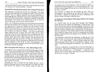 160	                    Book of The End : Great Trials and Tribulations       Book of The End : Great Trials and Tribulations 	                  161

 'Umrah will indeed be made to this House (the Ka'bah) (even) after            Suwaiqatain, who is from Habasha. (Abu Daawood) Ibn 'Abbaas 4
 the coming out of Yajooj and Majooj. (Ahmad)                                 related that the Prophet * said, It is as if I am looking at him — (he
                                                                               is) black and bowlegged. He will tear it (i.e. the Ka'bah) down, stone
 Hajj Will Be Abandoned Just Before The Coming Of The Hour                     by stone. (Ahmad)
 The following is related from Sho'bah from Qataadah: The Hour                Abu Hurairah 4 related that the Prophet * said, Dhu As-
 will not arrive until Hajj will no longer be made to the House (the           Suwaiqatain is from Habasha; he will destroy the House of Allah
 Ka'bah). And in a Hadeeth related by Abu Sa'eed Al-Khudree                   (the Ka'bah). (Related by Al-Haafiz Abu Bakr Al-Bazzaar) And
 the Prophet * said, The Hour will not arrive until Hajj is no longer         Muslim related it through a different chain.
 made to the House (the Ka/bah). (Related by Abu Bakr Al-Bazzaar)
 This Hadeeth is not known to be related from Sa'eed 4 from the                • An Oppressor From Qahtaan Will Appear Before The Coming
 Prophet A except with the chain of this narration.                             Of The Hour
 There is no contradiction between the above-mentioned narrations              In a Hadeeth which has the same chain through which Muslim
 (between the narration which indicates that Hajj will be made after           related the previous Hadeeth, the Messenger of Allah *, said, The
the appearance of Yajooj and Majooj and the narration which                    Hour will not arrive until a man from Qahtaan comes out; he will
indicates that Hajj will not be made just before the coming of the             steer the people with his rod. (Muslim) Bukhaaree related the same
Hour). People will continue to perform Hajj and 'Umrah even after              Hadeeth, but with a different chain, which leads to Abu Hurairah
the coming out of Yajooj and Majooj — after they are destroyed,                The man referred to in the Hadeeth might be Dhu As-Suwaiqatain,
when people will live in peace and when there will be much                     but he might be someone else, for the one mentioned here is from
sustenance. This will occur during the time of Al-Maseeh 8a Then               Qahtaan, whereas Dhu As-Suwaiqatain is from Habasha. And Allah
Allah '3% will send a good wind that will take the soul of every               lig knows best.
believer. Before that occurs, Allah's Prophet, 'Eesa ,' ,LC.31 will die, and
                                                           61                  Abu Hurairah 4 related that the Messenger of Allah * said, The
the Muslims will pray over him. He r'st,*1 will be buried in the               night and day will not go away until a man from the freed slaves
Prophet's chamber with the Messenger of Allah*. Then the Ka'bah                rules — he is called Jahjaa. (Ahmad) Muslim related the same
will be destroyed at the hands of Dhee As-Suwaiqatain, even                    Hadeeth through another chain. It is possible that Jahjaah is the
though he might appear during the period of Al-Maseeh %i as was  l,            name of Dhu As-Suwaiqatain, the Habashee. And Allah .k knows
mentioned by Ka'ab Al-Ahbaar.                                                  best.
Dhee Suwaiqatain Will Destroy It - May Allah Disfigure Him                     'Umar ibn Al-Khattaab 4 reported that he heard the Messenger of
                                                                               Allah * say, The people of Makkah will come out, leaving it, and
 'Abdullah ibn 'Amr 4 related that he heard the Messenger of Allah             then no one will pass by it — or through it — except for a few
    say, Dhu As-Suwaiqatain, who is from Habasha (Ethiopia), will              (people). Then it will be filled. Then they will come out from it and
 destroy the Ka'bah; he will steal its jewels and remove from it its           never return to it again. (Ahmad)
covering. It is as if I am looking at him - Usaili'an (one who has a
receding hairline or who is bald), Ufaidi'an (having crooked joints).
He will strike it with his Masaahiyah (a steel shovel) and his Mai'wal
(a huge axe that is used to pierce through rocks). (Ahmad) This
chain is good and strong.
'Abdullah ibn 'Amr 4 related that the Prophet * said, Leave
Habasha (Ethiopia) alone so long as they leave you alone, for none
shall remove the treasure of the Ka'bah except for Dhu As-
 
