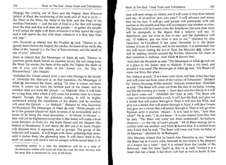 164	                   Book of The End : Great Trials and Tribulations                                                                          165
                                                                            Book of The End : Great Trials and Tribulations 	

Magog), the coming out of 'Eesa and the Dajjaal, three Khusoof              man will seek refuge (in Allah), and it will come to him from behind
(plural of Khasf, the swallowing of the earth and all that is on it) —      and say, '0 so-and-so: now you pray?' It will advance and stamp
the Khasf of the West, the Khasf of the East, and the Khasf of the          him on his face. It will go, and people will participate with one
Arabian Peninsula — and the last of them is a fire that will emerge         another in the wealth and they will accompany one another in cities.
from the East and that will steer the people — or gather the people;        The believer will be known from the disbeliever (because their faces
it will spend the night with them wherever it is they spend the night       will be stamped), to the degree that a believer will say, '0
and it will spend the day with them wherever it is they take their          disbeliever, pay me what is due to me,' and the disbeliever will
day nap.                                                                   say, '0 believer, pay me what is due to me.' (Related by Abu
Abu Hurairah 4 related that the Prophet * said, Hasten to do               Daawood At-Tiyaalisee) It has some Gharaabah to it. ibn Jareer
(good) deeds before the Dajjaal, the smoke, the beast of the earth, the     related it from Al-Yamaan, and in his narration, it is mentioned that
affair of the 'Aamah (i.e. the Day of Resurrection), and the death of       this will occur during the era of 'Eesa ibn Maryam a when he
one of you. (Muslim)                                                       will be making circuits around the Ka'bah. However the chain of
Anas 4,, related that the Messenger of Allah j* said, Hasten to            that narration is dubious. And Allah ex knows best.
(perform good) deeds before six (matters occur): the sun rising from        'Abdullah ibn Buraidah 4 said, The Messenger of Allah * took me
the West; the smoke; the beast of the earth; the Dajjaal; the death of      to a place in the desert, near to Makkah. It was a dry land, and
one of you; and the affair of the 'Aamah (i.e., the Day of                  around it was sand. The Messenger of Allah 7A said, 'The Beast will
                                                                                                                                -


Resurrection). (Ibn Maajah)                                                come out from this place...'
'Abdullah Ibn 'Ubaid related from a man who belongs to the family           Ibn 'Abbaas 4 said, It is a beast with short, soft hair; it has four legs
of 'Abdullah Ibn Mas'ood 4; in that narration, the Messenger of             and will come out from some of the valleys of Tuhaamah. (Related
Allah*, mentioned the beast, saying, In time, it comes out three           by 'Abdur-Razzaaq Al-Mu'ammir) 'Atiyyah related that 'Abdullah
times. It comes out from the farthest part of the desert, and its               said, The Beast will come out from the side of As-Safaa, coming
mention does not enter the Qaryah - i.e. Makkah. Then it will hide          out like the running of a horse — three days and two-thirds of it will
for a long time, after which it will come out another time, to a lesser     not have come out. 'Abdullah ibn 'Amr 4 said, The Beast will
degree, though, than the previous outing. It will be highly                  come out from underneath a rock. It will face the East, and give out
mentioned among the inhabitants of the desert, and its mention               a shriek that will pierce through it. Then it will face the West, and
will enter the Qaryah — i.e. Makkah. (Related by Abu Daawood                give out a shriek that will pierce through it. Next, it will face Yemen
At-Tiyaalisee) The Messenger of Allah * said, While people will             and give out a shriek that will pierce through it. Then it will go from
be in the greatest Masjid for Allah in terms of its inviolability and in     Makkah until it reaches 'Afsaan. It was said to him, And then
terms of its being the most honorable — Al-Masjid Al-Haraam —                what? He 4 said, I do not know. It is also related from him that
they will not be frightened except that it (the beast) will make a loud      he said, The Beast will come out from underneath As-Sudoom
noise between Ar-Rukn (i.e. the black Stone) and the Maqaam (the             (Sodom) — i.e. the city of Loot's people. All of these sayings are in
Station of Ibraaheern). It will shake the dirt out of its head. People       conflict with one another, and Allah 230 knows best. It is related from
will disperse from it separately and in groups. The group of the             Abu Tufail that he said, The Beast will come out from As-Safaa or
believers will remain... It will begin with them, polishing their faces,     Al-IVIarwaa. (Related by Al-Baihaqee)
until it makes them like glistening stars. It will direct itself to the      Abu Maryam related that he heard Abu Hurairha 4 say, Indeed
earth: no seeker will catch it and no escaper will be saved from it. A       the Beast has in it every color; between its two horns is the distance
                                                                             of a league for a rider. And it is related from the Leader of the
  something similar to a cold; the disbeliever will be in a state of
  drunkenness; smoke will come out from his nose, his eyes, his ears, and
                                                                             Believers, 'Alee ibn Abee Taalib 4, that he 4 said, Indeed it is a
  his anus (this is mentioned in 'Aun Al-Ma'bood).                           beast that has a head. It has short, soft hair as well as hoofs. It also
 