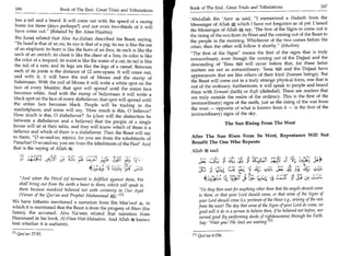 Book of The End : Great Trials and Tribulations                                 167
 166	                     Book of The End : Great Trials and Tribulations

 has a tail and a beard. It will come out with the speed of a racing              'Abdullah ibn 'Amr 4 said, I memorized a Hadeeth from the
                                                                                  Messenger of Allah which I have not forgotten as of yet: I heard
 horse for three (days perhaps?) and not even two-thirds of it will
 have come out. (Related by Ibn Abee Haatim)                                     the Messenger of Allah say, 'The first of the Signs to come out is
                                                                                  the rising of the sun from its West and the coming out of the Beast to
 Ibn Juraij related that Abu Az-Zubair described the Beast, saying,               the people in the morning. Whichever of the two comes before the
 Its head is that of an ox; its eye is that of a pig; its ear is like the ear    other, then the other will follow it shortly. (Muslim)
 of an elephant; its horn is like the horn of an ibex; its neck is like the
                                                                                  The first of the Signs means the first of the signs that is truly
 neck of an ostrich; its chest is like the chest of a lion; its color is like
                                                                                  extraordinary, even though the coming out of the Dajjaal and the
 the color of a leopard; its waist is like the waist of a cat; its tail is like
                                                                                  descending of 'Eesa .84,4 will occur before that, for these latter
 the tail of a ram; and its legs are like the legs of a camel. Between
                                                                                  matters are not as extraordinary: 'Eesa VI and the Dajjaal have
 each of its joints is the distance of 12 arm-spans. It will come out,
 and with it, it will have the rod of Moosa and the stamp of                      appearances that are like others of their kind (human beings). But
                                                                                  the Beast will come out in a truly strange physical form, one that is
 Sulaimaan. With the rod of Moosa it will write a white spot on the
                                                                                  out of the ordinary; furthermore, it will speak to people and brand
face of every Muslim; that spot will spread until the entire face
becomes white. And with the stamp of Sulaimaan it will write a                    them with Eemaan (faith) or Kufr (disbelief). These are matters that
                                                                                  are truly outside the realm of the ordinary. This is the first of the
black spot on the face of every disbeliever; that spot will spread until
                                                                                  (extraordinary) signs of the earth, just as the rising of the sun from
the entire face becomes black. People will be trading in the
                                                                                  the west — opposite of what is known from it — is the first of the
marketplaces, and some will say, 'How much is this, 0 believer?
How much is this, 0 disbeliever?' So (clear will the distinction be               (extraordinary) signs of the sky.
between a disbeliever and a believer) that the people of a single                                         The Sun Rising From The West
house will sit at their table, and they will know which of them is a
believer and which of them is a disbeliever. Then the Beast will say
to them, 0 so-and-so, rejoice, for you are from the inhabitants of               After The Sun Rises From Its West, Repentance Will Not
Paradise! 0 so-and-so, you are from the inhabitants of the Fire!' And             Benefit The One Who Repents
that is the saying of Allah k:
                                                                                  Allah said:
                   461 t1;__;— :„:t              {
                                                                                       Pr
                                                                                        .;	                 ‘43	         31 421	            .3 31 -41	        LS-4
                                           *iM, Y cLz!t=? c_Ze Lcu131
                                                         -
                                                                                      ,IP	            C2:=1 Cg E24.	
                                                                                                               1                      c-4r. ut 4 Lit r; 4.; 4.4.r.
                                                                                                                                              -      '
   And when the Word (of torment) is fulfilled against them, We                              SJ) j2s	
                                                                                                  ;          11:,4))1	   112). 1;;;,,,J1	   c:÷^	         y:
   shall bring out from the earth a beast to them, which will speak to
   them because mankind believed not with certainty in Our Ayat                        Do they then wait for anything other than that the angels should come
   (Verses of the Qur'an and Prophet Muhammad A). 111                                to them, or that your Lord should come, or that some of the Signs of
We have hitherto mentioned a narration from Ibn Mas'ood 4, in
                                                                                      your Lord should come (i.e. portents of the Hour e.g., arising of the sun
which it is mentioned that the Beast is from the progeny of Iblees (the               from the west! The day that some of the Signs of your Lord do come, no
Satan), the accursed. Abu Na'eem related that narration from
                                                                                      good will it do to a person to believe then, if he believed not before, nor
Hammaad in his book, Al-Fitan Wal-Malaahim. And Allah 8* knows                         earned good (by performing deeds of righteousness) through his Faith.
best whether it is authentic.                                                          Say: Wait you! We (too) are waitingIn

01 Qur'an 27:82.                                                                   En Qur an 6:158.
 