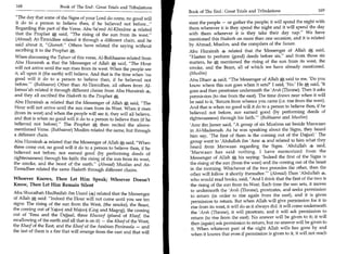 168	                   Book of The End : Great Trials and Tribulations
                                                                           Book of The End : Great Trials and Tribulations 	                   169
  The day that some of the Signs of your Lord do come, no good will
 it do to a person to believe then, if he believed not before...          steer the people — or gather the people; it will spend the night with
 Regarding this part of the Verse, Abu Sa'eed Al-Khudree .4 related        them wherever it is they spend the night and it will spend the day
 that the Prophet e said, The rising of the sun from its west.           with them wherever it is they take their day nap. We have
  (Ahmad) At-Tirmidhee related it through a different chain, and he        mentioned this Hadeeth on more than one occasion, and it is related
 said about it, Ghareeb. Others have related the saying without          by Ahmad, Muslim, and the compilers of the Sunan.
 ascribing it to the Prophet e+,.                                          Abu Hurairah 4 related that the Messenger of Allah said,
 When discussing the Tafseer of this verse, Al-Bukhaaree related from      Hasten to perform (good) deeds before six, and from those six
 Abu Hurairah 4 that the Messenger of Allah A said, The Hour              matters, he e, mentioned the rising of the sun from its west, the
 will not arrive until the sun rises from its west. When the people see    smoke, and the Beast, all of which we have already mentioned.
 it, all upon it (the earth) will believe. And that is the time when 'no   (Muslim)
 good will it do to a person to believe then, if he believed not           Abu Dharr 4 said, The Messenger of Allah el said to me, 'Do you
 before.' (Bukhaaree) Other than At-Tirmidhee, all others from Al-        know where this sun goes when it sets?' I said, 'No.' He e said, 'It
Jamaa'ah related it through different chains from Abu Hurairah             goes and then prostrates underneath the 'Arsh (Throne). Then it asks
and they all ascribed the Hadeeth to the Prophet a                         permission (to rise from the east). The time draws near when it will
Abu Hurairah 4 related that the Messenger of Allah A said, The            be said to it, 'Return from whence you came (i.e. rise from the west).
Hour will not arrive until the sun rises from its West. When it rises      And that is when no good will it do to a person to believe then, if he
(from its west) and when the people will see it, they will all believe,    believed not before, nor earned good (by performing deeds of
and that is when no good will it do to a person to believe then (if he     righteousness) through his faith. (Bukhaaree and Muslim)
                                                                                                              —



believed not before). The Prophet e then recited the above-               'Amr ibn Jareer said, A group of six Muslims sat beside Marwaan
mentioned Verse. (Bukhaaree) Muslim related the same, but through          in Al-Madeenah. As he was speaking about the Signs, they heard
a different chain.                                                         him say, 'The first of them is the coming out of the Dajjaal.' The
Abu Hurairah 4 related that the Messenger of Allahle said, When           group went to 'Abdullah ibn 4 and related to him what they
three come out, no good will it do to a person to believe then, if he      heard from Marwaan regarding the Signs. 'Abdullah 4 said,
believed not before, nor earned good (by performing deeds of               'Marwaan has said nothing. I have memorized from the
righteousness) through his faith: the rising of the sun from its west,     Messenger of Allah el, his saying: 'Indeed the first of the Signs is
the smoke, and the beast of the earth. (Ahmad) Muslim and At-              the rising of the sun (from the west) and the coming out of the beast
Tirmidhee related the same Hadeeth through different chains.                in the morning. Whichever of the two precedes the other, then the
                                                                            other will follow it shortly thereafter.' (Ahmad) Then 'Abdullah 4,
Whoever Knows, Then Let Him Speak; Whoever Doesn't                          who would read books, said, And I think that the first of the two is
Know, Then Let Him Remain Silent                                            the rising of the sun from its West. Each time the sun sets, it moves
                                                                            to underneath the 'Arsh (Throne), prostrates, and seeks permission
Abu Shuraihah Hudhaifah ibn Usaid (4. ․) related that the Messenger
                                                                            to return (in order to rise again from the east), and it is given
of Allah A said: Indeed the Hour will not come until you see ten
                                                                            permission to return. But when Allah will give permission for it to
signs: The rising of the sun from the West, (the smoke), the Beast,
                                                                            rise from its west, it will do as it always did: it will come underneath
the coming out of Yajooj and Majooj (Gog and Magog), the coming
                                                                            the 'Arsh (Throne), it will prostrate, and it will ask permission to
out of 'Eesa and the Dajjaal, three Khusoof (plural of Khasf, the
                                                                             return (to rise from the east). No answer will be given to it; it will
swallowing of the earth and all that is on it) — the Khasf of the West,
                                                                             then (again) ask permission to return, but no answer will be given to
the Khasf of the East, and the Khasf of the Arabian Peninsula — and
                                                                             it. When whatever part of the night Allah wills has gone by and
the last of them is a fire that will emerge from the east and that will      when it knows that even if permission is given to it, it will not reach
 