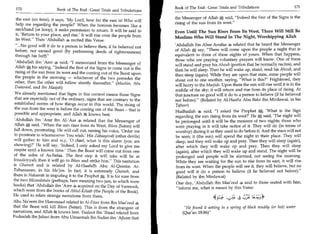 Book of The End : Great Trials and Tribulations                      171
 170	                   Book of The End : Great Trials and Tribulations
                                                                           the Messenger of Allah	     said, Indeed the first of the Signs is the
 the east (on time), it says, 'My Lord, how far the east is! Who will
                                                                           rising of the sun from its west.
 help me regarding the people?' When the horizon becomes like a
 neckband (or hoop), it seeks permission to return. It will be said to     Even Until The Sun Rises From Its West, There Will Still Be
 it, 'Return to your place, and rise.' It will rise over the people from   Muslims Who Will Stand In The Night, Worshipping Allah
 its West. Then 'Abdullah 4 recited this Verse:
 ...No good will it do to a person to believe then, if he believed not    'Abdullah ibn Abee Aoufaa 4 related that he heard the Messenger
 before, nor earned good (by performing deeds of righteousness)            of Allah say, There will come upon the people a night that is
 through his faith                                                        equivalent to three of these nights of yours. When that happens,
                                                                           those who are praying voluntary prayers will know. One of them
'Abdullah ibn 'Amr, said, I memorized from the Messenger of
                                                                           will stand and pray his Ahzub (portion that he normally recites), and
Allah his saying, Indeed the first of the Signs to come out is the        then he will sleep. Then he will wake up, stand, read his Ahzub, and
rising of the sun from its west and the coming out of the Beast upon       then sleep (again). While they are upon that state, some people will
the people in the morning — whichever of the two precedes the              shout out to one another, saying, What is this? Frightened, they
other, then the other will follow shortly thereafter. (Muslim, Abu
Daawood, and Ibn Maajah)                                                   will hurry to the Masjids. Upon them the sun will rise until it is in the
                                                                           middle of the sky; it will return and rise from its place of rising. At
We already mentioned that Signs in this context means those Signs          that juncture no good will it do to a person to believe (if he believed
that are especially out of the ordinary, signs that are contrary to the    not before). (Related by Al-Haafiz Abu Bakr ibn Mirdawai, in his
established norms of how things occur in this world. The rising of          Tafseer)
the sun from the west is before the coming out of the Beast - that is                                                          'What is the Sign
                                                                            Hudhaifah 4 said, I asked the Prophet 	
possible and appropriate, and Allah ft knows best.
                                                                            regarding the sun rising from its west?' He said, 'The night will
 'Abdullah ibn 'Amr ibn Al-'Aas related that the Messenger of               be prolonged until it will be the measure of two nights; those who
 Allah -4 said, When the sun rises from its West, Iblees (Satan) will
        ;
                                                                            were praying in it will take notice of it. They will do (in terms of
 fall down, prostrating. He will call out, raising his voice, 'Order me     worship) during it as they used to do before it. And the stars will not
 to prostrate to whomsoever You wish.' His Zabaayinah (other devils)        be seen; it (the sun) will spend the night in their place. They will
 will gather to him and say, '0 chief, what is this alarm (you are          sleep, and they will wake up and pray. Then they will sleep (again),
 showing)?' He will say, 'Indeed, I only asked my Lord to give me           after which they will wake up and pray. Then they will sleep
respite until a known time.' Then the Beast will come out from one          (again), after which they will wake up and stand. The night will be
of the sides of As-Safaa. The first step it will take will be at            prolonged and people will be alarmed, not seeing the morning.
Intaakiyyah; then it will go to Iblees and strike him. This narration      While they are waiting for the sun to rise from its east, it will rise
is Ghareeb and is related by Al-Haafidh Abu Al-Qaasim At-                   from its west. When the people will see it, they will believe, but no
Tabaraanee, in his Mo'jim. In fact, it is extremely Ghareeb, and            good will it do a person to believe (if he believed not before).
there is Nakaarah in imputing it to the Prophet It is for sure from         (Related by ibn Mirdawai)
the two Mizmalatain (perhaps, here meaning two jars, in which were
                                                                            One day, 'Abdullah ibn Mas'ood 4 said to those seated with him,
books) that 'Abdullah ibn 'Amr 4 acquired on the Day of Yarmook,
                                                                            Inform me, what is meant by this Verse:
which were from the books of Ahlul-Kitaab (the People of the Book).
He used to relate strange narrations from them.
Abu Na'eem ibn Hammaad related in Al-Fitan from Ibn Mas'ood 4
that the Beast will kill Iblees (Satan). This is from the strangest of          He found it setting in a spring of black muddy (or hot) water
narrations, and Allah ik knows best. Taaloot ibn 'Ibaad related from           (Qur'an 18:86)
Fudaalah ibn Jubari from Abu Umaamah ibn Sudan ibn 'Ajlaan that
 