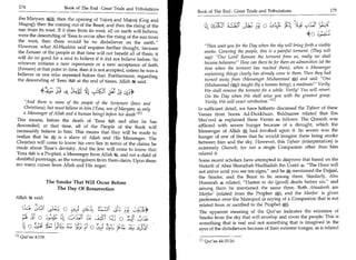 174                             Book of The End : Great Trials and Tribulations
                                                                                                    Book of The End : Great Trials and Tribulations 	                    175
               ibn Maryam a then the opening of Yajooj and Majooj (Gog and
                                                                                                                                       	                          1,'t
                                                                                                                                                                  
              Magog); then the coming out of the Beast; and then the rising of the                     IIS	         c ls_141	
                                                                                                                    A                 o
              sun from its west. If it rises from its west, all on earth will believe;
              were the descending of 'Eesa to occur after the rising of the sun from                                                                       4
              the west, then there would be no disbeliever on the earth.
              However, what Al-Haakim said requires further thought, because                            Then wait you for the Day when the sky will bring forth a visible
              the Eemaan of the people at that time will not benefit all of them; it                    smoke. Covering the people, this is a painful torment. (They will
              will do no good for a soul to believe if it did not believe before. So                    say): Our Lord! Remove the torment from us, really we shall
              whoever initiates a new repentance or a new acceptance of faith                           become believers! How can there be for them an admonition (at the
              (Eemaan) at that point in time, then it is not accepted, unless he was a                  time when the torment has reached them), when a Messenger
              believer or one who repented before that. Furthermore, regarding                          explaining things clearly has already come to them. Then they had
              the descending of 'Eesa I at the end of times, Allah said:                                turned away from (Messenger Muhammad A) and said: One
                                                                                                        (Muhammad (A)) taught (by a human being), a madman! Verily,
                                                                          1 31
                                                                        3;Le. - *                       We shall remove the torment for a while. Verily! You will revert.
                                                                                                        On the Day when We shall seize you with the greatest grasp.
                And there is none of the people of the Scripture (Jews and                             Verily, We will exact retribution.In
                Christians), but must believe in him ('Eesa, son of Maryam, as only                 In sufficient detail, we have hitherto discussed the Tafseer of these
                a Messenger of Allah and a human being) before his death' 411                       Verses from Soora Ad-Dukkhaan. Bukhaaree related that Ibn
             This means, before the death of 'Eesa1 and after he has                                Mas'ood 4 explained these Verses as follows: The Quraish was
             descended; at that time, all of the People of the Book will                            afflicted with severe hunger because of a drought, which the
            necessarily believe in him. This means that they will be made to                        Messenger of Allah, had invoked upon it. So severe was the
            realize that he A is a slave of Allah and His Messenger. The                            hunger of one of them that he would imagine there being smoke
            Christian will come to know his own lies in terms of the claims he                      between him and the sky. However, this Tafseer (interpretation) is
            made about 'Eesa's divinity. And the Jew will come to know that                         extremely Ghareeb, for not a single Companion other than him
            'Eesa I is a Prophet, a Messenger from Allah k, and not a child of                      related it.
            doubtful parentage, as the wrongdoers from them claim. Upon them                        Some recent scholars have attempted to disprove that based on the
            are many curses from Allah and His anger.                                               Hadeeth of Abee Shuraihah Hudhaifah ibn Usaid 4: The Hour will
                                                                                                    not arrive until you see ten signs, and he m1t mentioned the Dajjaal,
                                                                                                                                                  ;



                                                                                                    the Smoke, and the Beast to be among them. Similarly, Abu
                                        The Smoke That Will Occur Before                            Hurairah 4 related, Hasten to do (good) deeds before six, and
                                            The Day Of Resurrection                                  among them he mentioned the same three. Both Ahaadeeth are
                                                                                                    Marfoo' (related from the Prophet A), and the Marfoo' is given
            Allah	              said:                                                                preference over the Mawqoof (a saying of a Companion that is not
                                                                                                     related from or ascribed to the Prophet A).
      (),17 ;Of ,:2-C! 0	   b 91-1,	                                      ,-;•=s                     The apparent meaning of the Qur'an indicates the existence of
	O a,_14 4 ,C,■::31	                                                           o	         4 i.a;     Smoke from the sky that will envelop and cover the people. This is
                                                                                                     something that is real and not something that is imagined in the
      1;.!.) 4
             1            11;	 o	
                                        JP	   P

                                                                                    11;              eyes of the disbelievers because of their extreme hunger, as is related
            [1]   Qur'an 4:159.
                                                                                                     In Qur'an 44:10-16.
 