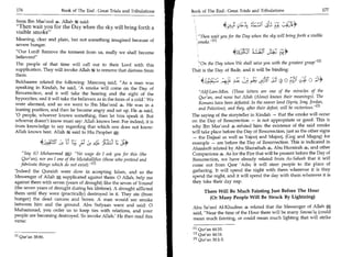 176	                   Book of The End : Great Trials and Tribulations 	   Book of The End : Great Trials and Tribulations 	                         177

from Ibn Mas'ood 4. Allah said:
Then wait you for the Day when the sky will bring forth a
visible smoke
                                                                              I, Then wait you for the Day when the sky will bring forth a visible
Meaning, clear and plain, but not something imagined because of
                                                                               smoke.
severe hunger.
Our Lord! Remove the torment from us, really we shall become
believers!
The people of that time will call out to their Lord with this                   On the Day when We shall seize you with the greatest grasp [Z1
supplication. They will invoke Allah it to remove that distress from        That is the Day of Badr, and it will be binding:
them.
Bukhaaree related the following: Masrooq said, As a man was                     46.px 	         eLz 4:3	-4          0 OC	                    ;4
speaking in Kindah, he said, 'A smoke will come on the Day of
Resurrection, and it will take the hearing and the sight of the                 Alif-Lam-Mim. (These letters are one of the miracles of the
hypocrites; and it will take the believers as in the form of a cold.' We        Qur'an, and none but Allah (Alone) knows their meanings). The
were alarmed, and so we went to Ibn Mas'ood He was in a                         Romans have been defeated. In the nearer land (Syria, Iraq, Jordan,
leaning position, and then he became angry and sat up. He 4 said,               and Palestine), and they, after their defeat, will be victorious. 131
'0 people, whoever knows something, then let him speak it. But              The saying of the storyteller in Kindah — that the smoke will occur
whoever doesn't know must say: Allah knows best. For indeed, it is          on the Day of Resurrection — is not appropriate or good. This is
from knowledge to say regarding that which one does not know:               why Ibn Mas'ood 4 refuted him: the existence of the said smoke
Allah knows best. Allah d4 said to His Prophet gt:                          will take place before the Day of Resurrection, just as the other signs

               4 iirpsic p se 4 =all;      -
                                                                            — the Dajjaal as well as Yajooj and Majooj, (Gog and Magog) for
                                                                            example — are before the Day of Resurrection. This is indicated in
                                                                            Ahaadeeth related by Abu Shuraihah 4, Abu Hurairah 4, and other
    Say (0 Muhammad S;): No wage do I ask you for this (the               Companions 4. As for the Fire that will be present before the Day of
    Qur'an), nor am I one of the Mutakallifun (those who pretend and        Resurrection, we have already related from As-Saheeh that it will
   fabricate things which do not exist). 111                               come out from Qasr 'Adn; it will steer people to the place of
'Indeed the Quraish were slow in accepting Islam, and so the                gathering. It will spend the night with them wherever it is they
Messenger of Allah, supplicated against them: 0 Allah, help me              spend the night, and it will spend the day with them wherever it is
against them with seven (years of drought) like the seven of Yousuf         they take their day nap.
(the seven years of drought during his lifetime). A drought afflicted
                                                                                   There Will Be Much Fainting Just Before The Hour
them until they were (practically) destroyed in it. They ate (from
hunger) the dead carcass and bones. A man would see smoke                            (Or Many People Will Be Struck By Lightning)
between him and the ground. Abu Sufyaan went and said: 0
                                                                            Abu Sa'eed Al-Khudree 4 related that the Messenger of Allah A                   .


Muhammad, you order us to keep ties with relations, and your                said, Near the time of the Hour there will be many Sawaa'iq (could
people are becoming destroyed. So invoke Allah.' He then read this          mean much fainting, or could mean much lighting that will strike
verse:
                                                                             M Qur'an 44:10.
                                                                             121 Qur'an 44:16.
[31 Qur'an 38:86.
                                                                             [31 Qur'an 30:1-3.
 