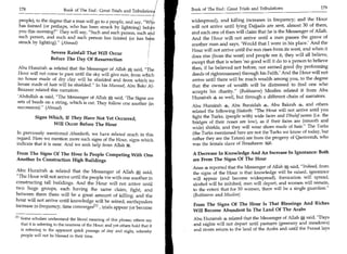 178	                                                                                Book of The End : Great Trials and Tribulations 	               179
                             Book of The End : Great Trials and Tribulation

 people), to the degree that a man will go to a people, and say,'                     widespread), and killing increases in frequency; and the Hour
 has fainted (or perhaps, who has been struck by lightning) bef                       will not arrive until lying Dajjaals are sent, almost 30 of them,
 you this morning? They will say, Such and such person, such a d                    and each one of then will claim that he is the Messenger of Allah.
 such person, and such and such person has fainted (or has b                          And the Hour will not arrive until a man passes the grave of
 struck by lighting). (Ahmad)                                                        another man and says, 'Would that I were in his place.' And the
                                                                                      Hour will not arrive until the sun rises from its west, and when it
                     Severe Rainfall That Will Occur
                                                                                      does rise (from the west) and people see it, they will all believe,
                     Before The Day Of Resurrection
                                                                                      except that that is when 'no good will it do to a person to believe
 Abu Hurairah 4 related that the Messenger of Allah ffi said, The                    then, if he believed not before, nor earned good (by performing
 Hour will not come to pass until the sky will give rain, from which                  deeds of righteousness) through his Faith.' And the Hour will not
 no house made of dry clay will be shielded and from which no                         arrive until there will be much wealth among you, to the degree
 house made of hair will be shielded. In his Musnad, Abu Bakr Al-                    that the owner of wealth will be distressed to find one who
 Bazzaar related this narration.                                                      accepts his charity. (Bukhaaree) Muslim related it from Abu
 'Abdullah 4 said, The Messenger of Allah said, 'The Signs are                       Hurairah 4 as well, but through a different chain of narrators.
 sets of beads on a string, which is cut. They follow one another (in
                                                                                      Abu Hurairah 4, Abu Buraidah 4, Abu Bakrah 4, and others
 succession). (Ahmed)
                                                                                      related the following Hadeeth: The Hour will not arrive until you
           Signs Which, If They Have Not Yet Occurred,                                fight the Turks, (people with) wide faces and Dhulaf noses (i.e. the
                                                                                      bridges of their noses are low), as if their faces are (smooth and
                  Will Occur Before The Hour
                                                                                      wide) shields, and they will wear shoes made of hair. The Turks
In previously mentioned Ahaadeeth, we have related much in this                       (the Turks mentioned here are not the Turks we know of today, but
regard. Here we mention more such signs of the Hour, signs which                      rather they are the Tatars) are from the progeny of Qantoorah, who
indicate that it is near. And we seek help from Allah It .                            was the female slave of Ibraaheem iMi.

From The Signs Of The Hour Is People Competing With One                               A Decrease In Knowledge And An Increase In Ignorance: Both
Another In Construction High Buildings                                                are From The Signs Of The Hour
                                                                                      Arias s reported that the Messenger of Allah ffi said, Indeed, from
Abu Hurairah 4 related that the Messenger of Allah g said,                            the signs of the Hour is that knowledge will be raised, ignorance
The Hour will not arrive until the people vie with one another in                    will appear (and become widespread), fornication will spread,
constructing tall buildings. And the Hour will not arrive until                       alcohol will be imbibed, men will depart, and women will remain,
two huge groups, each having the same claim, fight, and                               to the extent that for 50 women, there will be a single guardian.
between them there will be a great amount of killing; and the                         (Bukhaaree and Muslim)
hour will not arrive until knowledge will be seized, earthquakes
                                                                                      From The Signs Of The Hour Is That Blessings And Riches
increase in frequency, time convergesE l l , trials appear (or become
                                                                                      Will Become Abundant In The Land Of The Arabs
E l l Some scholars understand the literal meaning of this phrase; others say          Abu Hurairah 4 related that the Messenger of Allah ffi said, Days
      that it is referring to the nearness of the Hour; and yet others hold that it    and nights will not depart until pastures (greenery and meadows)
  is referring to the apparent quick passage of day and night, whereby                 and rivers return to the land of the Arabs and until the Furaat lays
  people will not be blessed in their time.
 