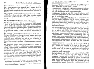Book of The End : Great Trials and Tribulations	                     185
 184	                      Book of The End : Great Trials and Tribulations
                                                                                       abundance. The Companions asked, Which Haraj, 0 Messenger of
Hour will not arrive until time convergesM , and so one year will be
like a month, a week will be like a day, and a day will be like an
                                                                                       Allah? He   *   said, Killing, killing. (Ahmad)
hour. And the Hour will be like the burning of palm leaves.                           The Messenger of Allah * said, The Hour will not arrive until two
(Ahmad) Suhail claimed that this chain fulfills the conditions of                      very large groups, each having the same claim, fight one another,
Muslim.                                                                                with there being a great deal of killing between them.
Abu Hurairah 4 reported that the Messenger of Allah * said, The                       The Messenger of Allah * said, The Hour will not arrive until
world will not depart until there will be Lakai ibn Lakai' (ignoble                    almost thirty lying Dajjaals are sent - every one of them claims that
one son of an ignoble one). The chain of this narration is good and                   he is the Messenger of Allah.
strong.                                                                                The Messenger of Allah said, The Hour will not arrive until the sun
                                                                                       rises from its west. And when it does rise (from its west), and when
The Base And Ignoble Person Has A Say In Matters                                       people see it, they will all believe. And that is when 'no good will it do
Abu Hurairah 4 reported that the Messenger of Allah * said,                            to a person to believe then, if he believed not before, nor earned good
                                                                                       (by performing deeds of righteousness) through his faith.' This is
Before the Hour are treacherous years; in them, the truthful person
will be disbelieved, and the liar will be believed; the trustworthy                    established in As-Saheeh.
one will be distrusted, and the treacherous one will be trusted. And                   Abu Hurairah 4 related that the Prophet * said, By the One Who
the base, ignoble one will speak in that time (i.e., he has a voice that               has sent me with the Truth, this world will not come to an end until
is heard by the people). (Ahmad) The chain of this narration is                       they are afflicted with Al-Khasf (the swallowing of the earth with
good.                                                                                  those who are on it), Al-Qadhf (strong winds that cause rocks to fly),
Abu Hurairah 4 reported that the Prophet             Ay
                                                   said, Indeed, from
                                                                                       and Al-Maskh (transformation of humans into apes and pigs). The
                                                                                       Companions asked, And when is that, 0 Messenger of Allah? He
the signs of the Hour are that the shepherds of sheep will be the
                                                                                        L4 said, When you see women riding private parts, when there will
heads of people (i.e., they will have status and power); the
                                                                                       be many female singers, when there will be much false testimony,
barefooted, naked, and hungry ones will vie with one another in
                                                                                       when men will suffice themselves with men, and when women will
construction; and the female slave will give birth to her master. The
                                                                                       suffice themselves with women. Al-Haafiz Abu Bakr Al-Bazzaar
chain of this narration is good, and it has been related in this form
only.                                                                                  related this narration.
                                                                                       'Abdullah ibn 'Umar 4 reported that the Messenger of Allah *
Abu Hurairah 4 reported that he heard the Messenger of Allah                 A     .
                                                                                        said, Indeed from the signs of the Hour is that minds will
say, The Hour will not arrive until the homed-animal refrains from
                                                                                        disappear (i.e. people will rule according to their desires) and Al-
striking with its horns the hornless animal. (Ahmad) Ahmad alone
related it, and its chain is okay.                                                     Ahlaam (those who do things in a deliberate and thought-out
                                                                                        manner; the sagacious ones) will decrease in number. At-
Abu Hurairah 4 reported that the Messenger of Allah             *
                                                          said, The                    Tabaraanee related this narration.
Hour will not arrive until wealth will be abundant among you, to
                                                                                        Taariq ibn Shihaab said, While we were seated with 'Abdullah ibn
the degree that the owner of wealth will be distressed to find one
                                                                                        Mas'ood 4, a man came and said, 'The prayer is about to
who accepts charity from his wealth; nor until knowledge is seized,
                                                                                        commence.' He stood, and we stood with him. When we entered
time converges, trials become widespread, and Al-Hamj will be in
                                                                                        the Masjid, we saw people bowing in the front of the Masjid. He
                                                                                        made Takbeer (to begin the prayer), and he bowed down; then we
[1] Some scholars hold to the literal meaning of this phrase; others say that it        made Takbeer, and we bowed down. He prostrated and we
    is referring to the nearness of the Hour; and yet others hold that it is
                                                                                        prostrated. Then he made (Tasleem) (i.e., to exit the state of prayer)
   referring to the apparent quick passage of day and night, whereby
   people will not be blessed in their time.
 