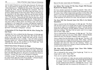 186	                   Book of The End : Great Trials and Tribulations
                                                                           Book of The End : Great Trials and Tribulations 	                    187
 and we made (Tasleem) (i.e. to exit the state of prayer). We did as he
 did. A man passed by quickly and said, 'Peace upon you, 0 Abu             Just Before The Coming Of The Hour People Will Become
 'Abdur-Rahmaan (i.e. 'Abdullah ibn Mas'ood 4): He 4 said, 'Allah          Bereft Of The Human Aspect
 has said the truth, and His Messenger has conveyed.' After we             We have already mentioned the following Hadeeth: Men will be
finished praying, we returned. He entered upon his family, and we          few, and women will be great in number, to the extent that for every
 sat down. Some among us said to the others, 'Did you not hear how         50 women, there will be a single (male) guardian, to whom they will
he responded to the man, saying: Allah has said the truth, and His         resort to. And they will do lewd acts in the streets just as beasts do.
Messenger has conveyed? Who among you will ask him?' Taariq                Since we have already mentioned the different chains and wordings
said, 'I will ask him.' Taariq did ask him when he came out, and in        of this narration, we will not do so here. And all praise is for Allah.
response, he mentioned that the Prophet said, Indeed before the
Hour Tasleem (greetings of peace) will be given to Al-Khaasah (those       The Hour Will Not Descend Upon One Who Is An Islamic
who have status or those whom one knows), trade will become                Monotheist
widespread, to the degree that a women will help her husband in
                                                                           Anas 4 reported that the Messenger of Allah a' said, The Hour
(his) business; ties of relation will be broken off; people will make
                                                                           will not arrive until it is no longer said on earth, Laa ilaaha illallaah
false testimony; truthful testimony will be kept hidden; and
ignorance will become widespread. (Ahmed)                                 (none has the right to be worshipped save Allah). (Ahmad) Muslim
                                                                           related the same Hadeeth, through different narrators, and with the
A Description Of The People Who Will Be Alive During The                   following wording: The Hour will not arrive until it is no longer
End Times                                                                  said on earth, Allah, Allah.
                                                                           Anas 4 reported that the Messenger of Allah S; said, The Hour
'Abdullah ibn 'Amr 4 related that the Messenger of Allah       e   said,   will not arrive upon one who says, 'Allah, Allah.' (Ahmad) Muslim
The Hour will not arrive until Allah takes His Shariah from the
                                                                           related the same, but through a different chain of narrators.
people of the earth, and the 'Ujaajah (the mob and the common
masses) will be left on it (i.e. on earth) — they will neither promote     Anas 4 related that the Messenger of Allah said, The Hour will
good nor forbid evil. (Ahmad) And the following was related by            not arrive until it is no longer said on earth, 'Allah, Allah.' (Ahmad)
'Abdullah Ibn 'Amr 4, who ascribed it to the Prophet a Until              This chain fulfills the conditions of both Bukhaaree and Muslim. At-
Allah takes His Shariah from the people.                                  Tirmidhee said about his chain for this narration, Hagan. At-
                                                                           Tirmidhee then related it as a saying of Anas 4 and then said, This
Indeed Some Forms Of Speech Are Magic                                      is more authentic than the first.
'Abdullah ibn Mas'ood 4 reported that he heard the Messenger of            The Hour Will Only Descend Upon Those Who Neither
Allah say, Indeed, some forms of speech are magic. And (only)             Promote Good Nor Forbid Evil
the worst of people will be alive when the Hour overtakes them and
those who take their graves (i.e. the graves of people from them) as       This is indicated by the saying of the Prophet Until it is no
Masaajid. (Ahmad) The chain of this narration is authentic.               longer said on earth, 'Allah, Allah.'
'Abdullah 4 said, The Messenger of Allah 0 said, 'The Hour will           There are two opinions regarding this:
not come except upon the most evil of people.' (Ahmad) Muslim             1) No one will forbid evil: when one sees another perpetrating an
related the same Hadeeth through a different chain.
                                                                               evil act, he will not reproach him. The Prophet expressed this
                                                                               by saying, Until it is no longer said..Allah, Allah. And we
                                                                               already mentioned this Hadeeth of 'Abdullah ibn 'Amr 4: And
                                                                               the 'Ujaajah (the mob, the common lot) will remain in it) — they
 