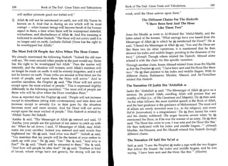 Book of The End : Great Trials and Tribulations 	               189
188	                     Book of The End : Great Trials and Tribulations

       will neither promote good nor forbid evil.                         weak, until the Hour arrives upon them.

2) Allah ft will not be mentioned on earth, nor will His Name be                        The Different Chains For The Hadeeth:
    known on it. And that is during an era which will be most                             I Have Been Sent And The Hour
    corrupt — when human beings will become bereft of the human                                    Like These Two
    aspect in them, a time when there will be widespread disbelief,
    wickedness, and disobedience of Allah And this meaning is              Anas ibn Maalik .4 went to Al-Waleed ibn 'Abdul-Malik, and the
    indicated in another Hadeeth: The Hour will not arrive until it is    latter asked of the former, What sayings have you heard from the
    no longer said on earth, Laailaaha illallaah (None has the right to    Messenger of Allah A in which he * mentioned the Hour? He 4
    be worshipped but Allah).                                             said, I heard the Messenger of Allah * say, 'You and the Hour are
                                                                           like these two (in other narrations, it is mentioned that he then
The Most Evil Of People Are Alive When The Hour Comes                      showed his index and middle finger, pointing to the closeness of the
 We already mentioned the following Hadeeth: Indeed the old man           two). (Ahmad) Though others related the Hadeeth, Ahmad alone
 will say, 'We were around when people in the past would say: None         related it with the chain for this specific narration.
 has the right to be worshipped but Allah.' Then the matter will           Through another chain, Imam Ahmad related from Anas ibn Maalik
 intensify, and the situation will worsen, until Allah's mention will      4 that the Prophet * said, I have been sent and the Hour like these
no longer be made on earth: it will be entirely forgotten, and it will      two. He 4f then pointed to his index and middle fingers. With its
not be known on earth. Those (who are around at that time) are the          different chains, Bukhaaree, Muslim, Ahmad, and At-Tirmidhee
worst of people, and upon them the Hour will arrive. And in                related this Hadeeth.
another narration, the Prophet * said, The Hour will not arrive
except upon the most wicked of people. This is expressed slightly         The Narration Of Jaabir Ibn 'Abdullah
differently in the following narration: The most evil of people are       Jaabir ibn 'Abdullah 4 said, The Messenger of Allah * gave us a
those who will be alive when the Hour overtakes them.                     sermon. He praised Allah, extolling Allah will praises that are
Anas ,4 reported that the Prophet * said, People will not increase        worthy of Him (i.e., of His Greatness and Majesty). He * then said,
except in miserliness (along with covetousness); and time does not         'As for what follows: the most truthful speech is the Book of Allah,
increase, except in severity (i.e. as time goes by, the situation          and the best guidance is the guidance of Muhammad. The most evil
becomes more and more severe). And the Hour will not arrive                of affairs are newly invented ones (i.e., in the religion), and every
except upon the most wicked of people. This Hadeeth is related by         Bid'ah (innovation) is a misguidance.' He * then raised his voice
'Abdul-'Azeez ibn Suhaib.                                                  and his cheeks reddened. His anger became severe when he
'Aaisha 4 said, The Messenger of Allah A entered and said, '0             mentioned the Hour, as if he was the warner of an army. He * then
'Aaisha, your people are the quickest of my nation to catch up with         said, 'The Hour has come to you. I was sent and the Hour like this.'
me.' When he sat down, I said, '0 Messenger of Allah, may Allah             He then indicated with his index and middle fingers...' (Ahmad)
make me your sacrifice. Indeed you entered and said words that              Muslim, An-Nasaaee, and Ibn Maajah related this Hadeeth through
frightened me' He A said, 'And what was that?Aishah 4 said,               different chains.
You maintain that my people will be the fastest of your nation to
catch up with you. He A said, Yes. She said, And why is                 The Narration Of Sahl Ibn Sa'ad
that? He * said, Death will be attracted to them. She 9 said,            Sahl 4 said, I saw the Prophet * make a sign with the two fingers
And how will people be after that? He *, said, Dubban (a kind            that follow the thumb: the index and middle fingers, and he was
of locust, whose wings have not grown), the strong will eat the             saying, 'I have been sent and the Hour like this.' (Muslim)
 