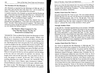 Book of The End : Great Trials and Tribulations 	                  191
 190	                   Book of The End : Great Trials and Tribulations
                                                                           before you is like the time between the 'Asr prayer and the setting of
 The Narration Of Abu Hurairah 4
                                                                           the sun (when compared to the entire day). Your example and the
 Abu Hurairah s reported that the Messenger of Allah 0 said, I            example of the Jews and the Christians... He then mentioned the
 have been sent and the Hour like these two, and he joined his            Hadeeth in its entirety. (Bukhaaree)
 fingers. Al-Haafiz Abu Ya'laa related this narration.
In another narration, Abu Hurairah 4 reported that the Prophet A
                                                                           Another Chain From Ibn 'Umar 4
said, I have been sent and the Hour like these two. (Bukhaaree) Ibn      Mujaahid related that Ibn 'Umar * said, We were seated with the
Maajah related it through a different chain. In his narration, he          Prophet 0 when the sun was over Qu'aiq'aan (a mountain beside
mentioned, And he joined his fingers together.                           Makkah Al-Mukarramah), after AI-'Asr. He, said, Your lives
Abu Bakr ibn Abee Ad-Dunyaa related this Hadeeth from Abu                  when compared to the lives of those who have passed is only like
Jabeerah ibn Ad-Dahhaak 4: I have been sent in the Qasam of the           what remains from this day when compared to what has passed
Hour. He said, When the first part of it appears. The chain of this     from it. (Ahmad) The chain of this narration is Hasan, good.
narration is good, though the narration is not mentioned in books,
nor did Ahmad Ibn Hanbal relate it.                                        Through Another Chain
                                                                           Al-Mutallib ibn 'Abdullah reported that on one occasion, 'Abdullah
             The Hadeeth -When Compared To The                             ibn 'Umar 4 was standing at 'Arafaat. He looked at the sun until it
              Time That Has Passed, The Day Of                             descended - like a shield - toward its setting. He 4 cried, and then
                  Resurrection Is Indeed Near                              his crying intensified. A man beside him said, 0 Abu 'Abdur-
                                                                           Rahmaan, you have stood beside me many times without doing the
 'Abdullah Ibn 'Umar s related that he heard the Messenger of Allah        same? He * said, 0 people, there does not remain from your
    say as he was standing on the Minbar (pulpit), Indeed, your           world when compared to what has passed from it except what
 remaining in comparison to those who came before you from the             remains from this day of yours compared to what has passed from
 nations is like the time between the 'Asr prayer and the setting of the   it. (Ahmad) Ahmad alone related this Hadeeth.
 sun. The People of the Torah were given the Torah, and they applied       Another Chain From Ibn 'Umar 4
it until the middle of the day, and then they became incapable. They
were given a Qeeraat (a measurement, indicating a great reward).           Ibn 'Umar 4 reported that the Messenger of Allah 0 said, Lo!
                                                                           Indeed, your period when compared to the periods of the nations
Then the people of the Injeel (Bible) were given the Injeel, and they
                                                                           before you is as the period between 'Asr prayer and the setting of
applied it until the 'Asr Prayer; they were given Qeeraat Qeeraat.         the sun (when compared to the rest of the day). (Ahmad) And
Then you were given the Qur'an, and you applied it until the setting       Bukhaaree related it through a different chain. Al-Haafiz Abu Al-
of the sun, and you were given two Qeeraats, two Qeeraats. The             Qaasim At-Tabaraanee related the same from Ibn 'Umar 4. All of
People of the Torah and the Inject said, 'Our Lord, these are less in      these narrations point to the little time remaining when compared to
work, but greater in reward' He 1g said, 'Did I wrong you in               the time that has passed by; however, none knows exactly how
anything regarding your wages?' They said, 'No' He ft said, 'Then          much time remains except for Allah 14. If any narration does specify
that is My Favor, which I bestow upon whomsoever I please.'               the time of the end, it has a chain that is not authentic. Nevertheless,
(Ahmad) Bukhaaree related it as well, but through a different chain.       we do know that it is only a short amount of time compared to the
                                                                           time that has passed by. Verses of the Qur'an and authentically
Ibn 'Umar 4 said, The Messenger of Allah 0; said, 'Indeed your
                                                                           reported sayings of the Prophet 0 clearly indicate that knowledge
period in comparison to the period of those nations who passed
 