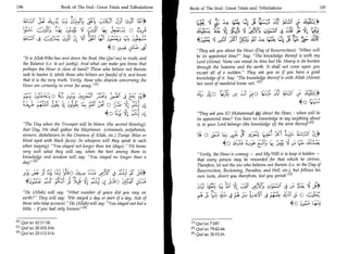 196	                          Book of The End: Great Trials and Tribulations   Book of The End: Great Trials and Tribulations 	                         197


                                   :t2_2 :4	         ,Cag51 j9 r^P                                                     4)4	       t cCi	
                                                                                                                                   4             ;;'
                                          4
                                      6_;-S,_ y)csiC (4,' 7:-.c	 °I t :9'                          16)
                                                                                                     ;(--;:k	          ))‹.3:6 :411; ;61i-IC Zi ;6 4 1 reit
                                                                                                                           •LC_; 4	
                                                                                                                                          -




                        4k:s1C	tilt [SI	
                        .                           (41 £1.41j	   Sfi F. st                        46_41 041	                                      sit t!i;
                                                                      4 0 5L:-51 3 21.0 4         They ask you about the Hour (Day of Resurrection): When will
                    It is Allah Who has sent down the Book (the Qur'an) in truth, and             be its appointed time? Say: The knowledge thereof is with my
                    the Balance (i.e. to act justly). And what can make you know that              Lord (Alone). None can reveal its time but He. Heavy is its burden
                    perhaps the Hour is close at hand? Those who believe not therein               through the heavens and the earth. It shall not come upon you
                    seek to hasten it, while those who believe are fearful of it, and know         except all of a sudden. They ask you as if you have a good
                    that it is the very truth. Verily, those who dispute concerning the            knowledge of it. Say: The knowledge thereof is with Allah (Alone)
                    Hour are certainly in error far away. 111                                     but most of mankind know not. 111

                            S)./ 0	
                                   ..            *city
                                                     :                                             4; ul 0 (4, 	              sl i)

                                                                 [:4‘ 0 1`3; 4 c;iL,i:(
                                                                         ,           1
                                                                                                                                                              40 Clig;
                                                                     40                            They ask you (0 Muhammad A) about the Hour, - when will be
                                                                                                   its appointed time? You have no knowledge to say anything about
  The Day when the Trumpet will be blown (the second blowing):                                    it, to your Lord belongs (the knowledge of) the term thereof ' 121
  that Day, We shall gather the Mujrimun (criminals, polytheists,
  sinners, disbelievers in the Oneness of Allah, etc.) Zurqa: (blue or              0	              L4,;(3 Lk sue.	        'x■	                   -3.
                                                                                                                                                  Ls
  blind eyed with black faces). In whispers will they speak to each
	4=10
  other (saying): You stayed not longer than ten (days). We know                                                 	    Lr. (1)4'	    C_r°
  very well what they will say, when the best among them in                     Verily, the Hour is coming — and My Will is to keep it hidden —
  knowledge and wisdom will say: You stayed no longer than a
                                                                                that every person may be rewarded for that which he strives.
  day! 12 I
                                                                                Therefore, let not the one who believes not therein (i.e. in the Day of
                          fit	
                             f                   5:I1	
                                                   7           ..r              Resurrection, Reckoning, Paradise, and Hell, etc.), but follows his
  -13! Oa.?	      Lai.LL1 3 5 ° 4'71;:ria LC Lei	
                          1                            (71 -fi's3- ? .3 (S . 7 own lusts, divert you therefrom, lest you perish [31
                   •  '/C 1	           ‘;'n ;LI	                CLAIC
                                                                                (-4 (4,4?. L9	                         C):114:3 4	         LA '1 34
  He (Allah) will say: What number of years did you stay on
  earth? They will say: We stayed a day or part of a day. Ask of                           0-1S,	f'	        E ' •	 • VI  1                         S:	
  those who keep account. He (Allah) will say: You stayed not but a                                                               4 0 4SINS
  little, - if you had only known! [31

                 In Qur'an 42:17-18.                                                            M Qur'an 7:187.
                 PI Qur'an 20:102-104.                                                          121 Qur'an 79:42-44.
                 [31 Qur'an 23:112-114.                                                         PI Qur'an 20:15,16.
 