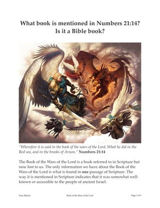 What book is mentioned in Numbers 21:14?
Is it a Bible book?
“Wherefore it is said in the book of the wars of the Lord, What he did in the
Red sea, and in the brooks of Arnon,” Numbers 21:14
The Book of the Wars of the Lord is a book referred to in Scripture but
now lost to us. The only information we have about the Book of the
Wars of the Lord is what is found in one passage of Scripture. The
way it is mentioned in Scripture indicates that it was somewhat well-
known or accessible to the people of ancient Israel.
Tony Mariot Book of the Wars of the Lord Page ! of !1 5
 
