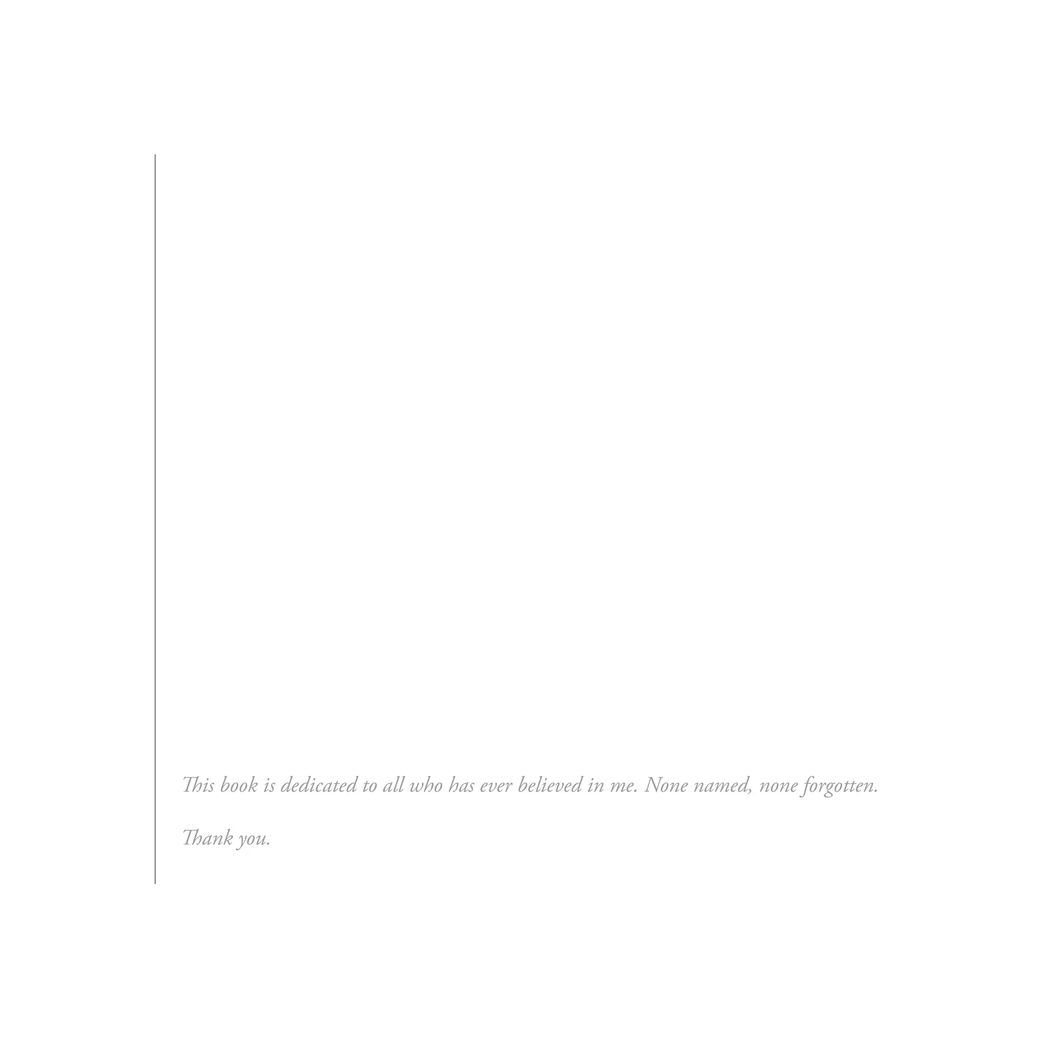 This book is dedicated to all who has ever believed in me. None named, none forgotten.

Thank you.
 