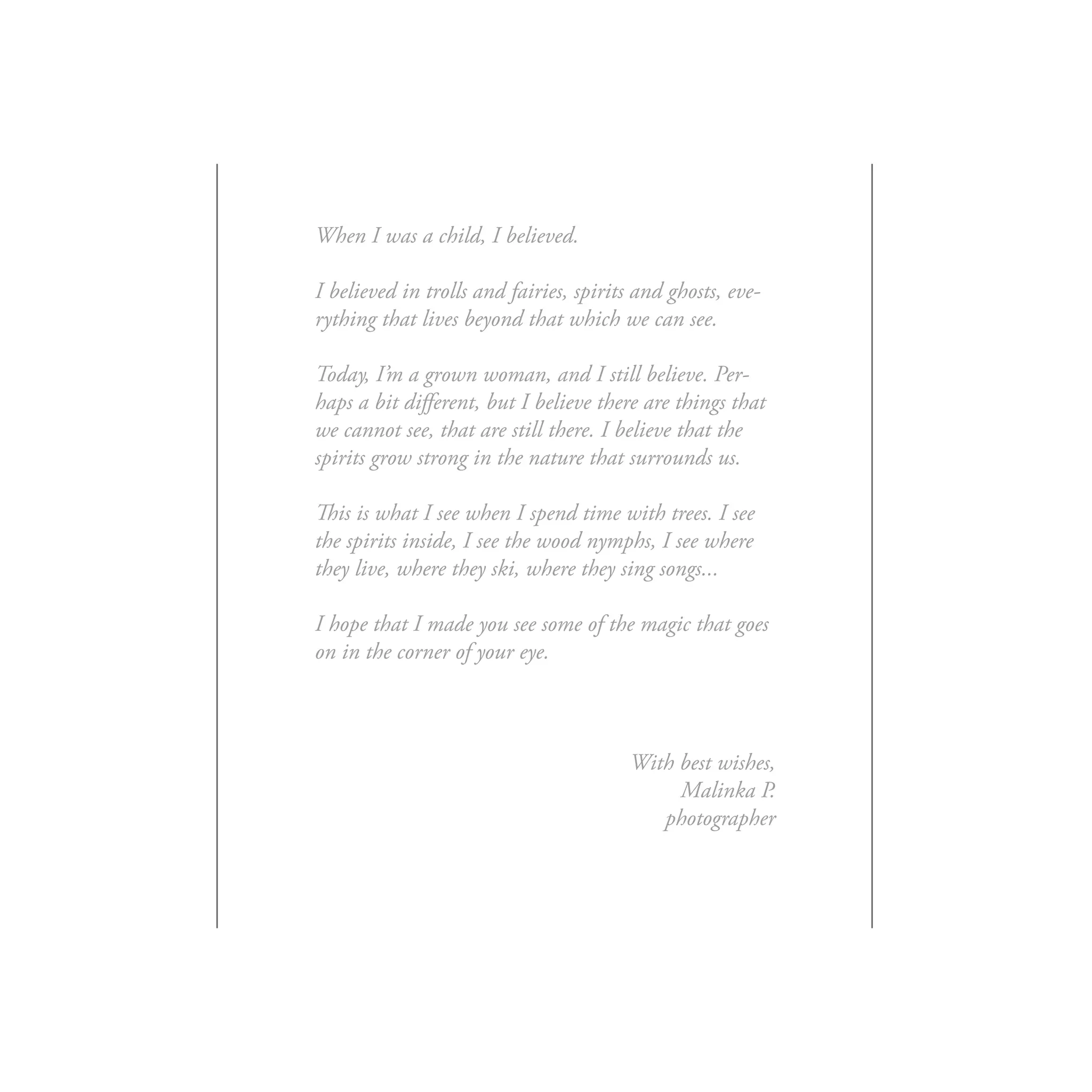 When I was a child, I believed.

I believed in trolls and fairies, spirits and ghosts, eve-
rything that lives beyond that which we can see.

Today, I’m a grown woman, and I still believe. Per-
haps a bit different, but I believe there are things that
we cannot see, that are still there. I believe that the
spirits grow strong in the nature that surrounds us.

This is what I see when I spend time with trees. I see
the spirits inside, I see the wood nymphs, I see where
they live, where they ski, where they sing songs...

I hope that I made you see some of the magic that goes
on in the corner of your eye.



                                         With best wishes,
                                              Malinka P.
                                            photographer
 