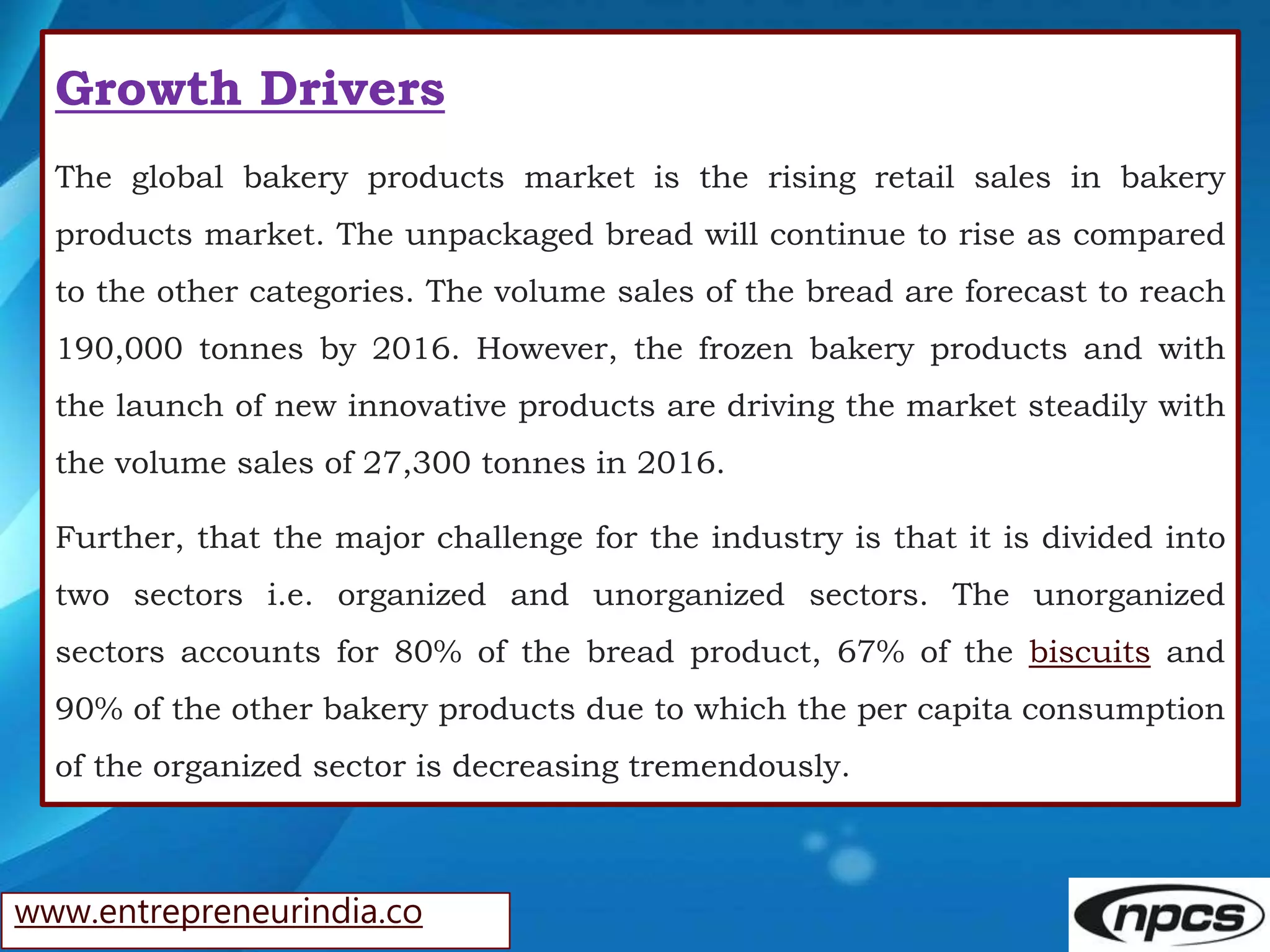 www.entrepreneurindia.co
Growth Drivers
The global bakery products market is the rising retail sales in bakery
products market. The unpackaged bread will continue to rise as compared
to the other categories. The volume sales of the bread are forecast to reach
190,000 tonnes by 2016. However, the frozen bakery products and with
the launch of new innovative products are driving the market steadily with
the volume sales of 27,300 tonnes in 2016.
Further, that the major challenge for the industry is that it is divided into
two sectors i.e. organized and unorganized sectors. The unorganized
sectors accounts for 80% of the bread product, 67% of the biscuits and
90% of the other bakery products due to which the per capita consumption
of the organized sector is decreasing tremendously.
 
