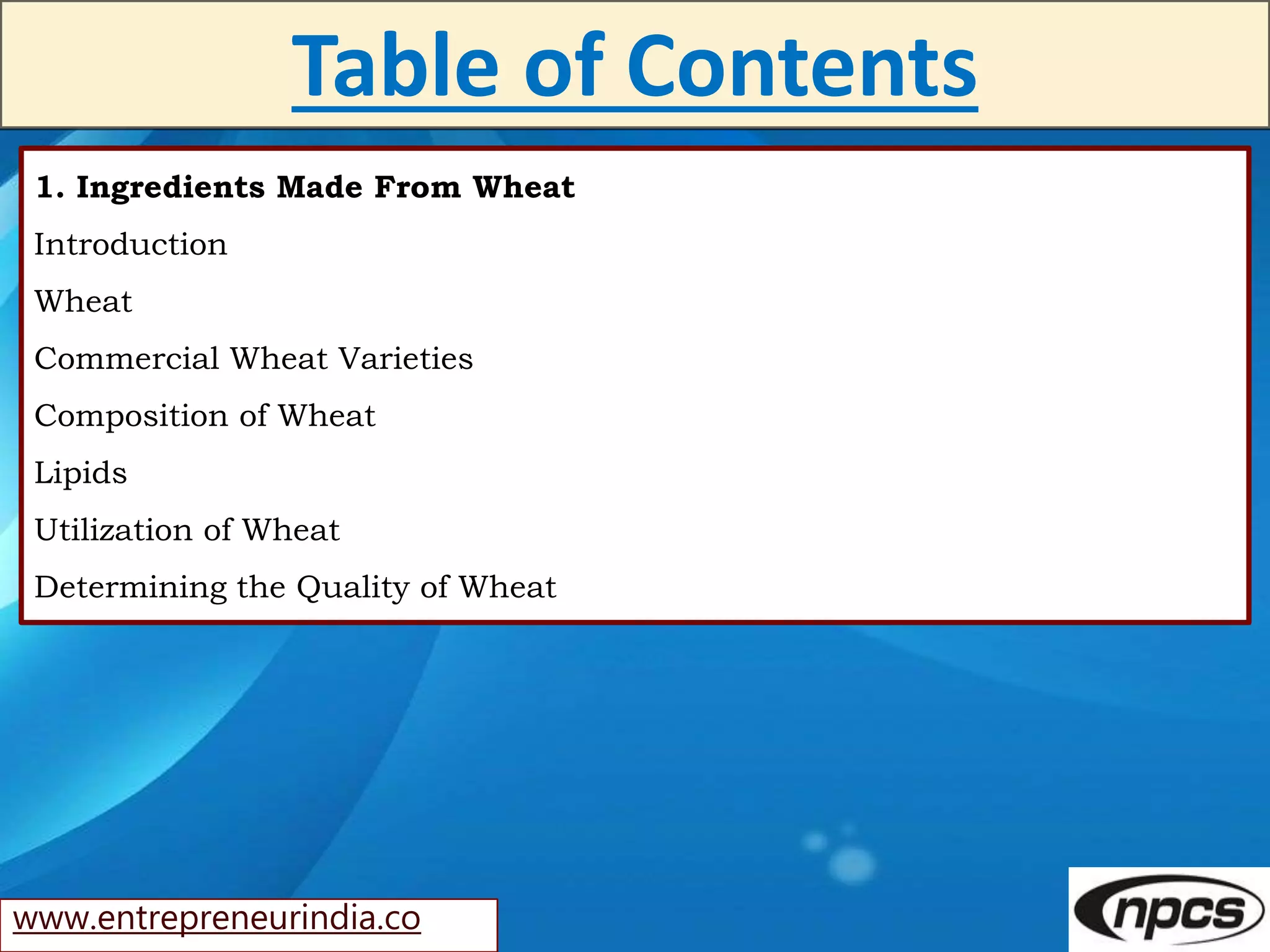 www.entrepreneurindia.co
Table of Contents
1. Ingredients Made From Wheat
Introduction
Wheat
Commercial Wheat Varieties
Composition of Wheat
Lipids
Utilization of Wheat
Determining the Quality of Wheat
 
