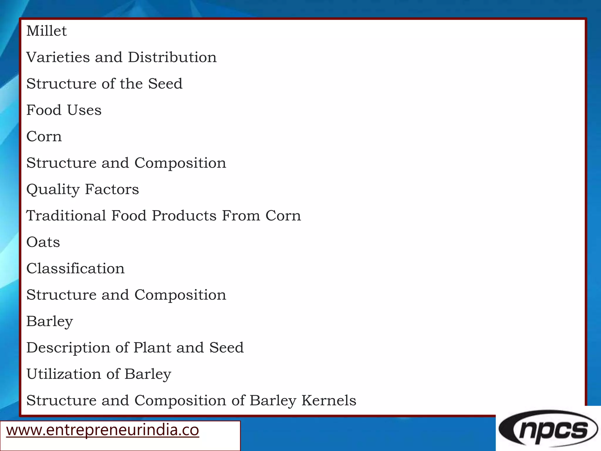 Millet
Varieties and Distribution
Structure of the Seed
Food Uses
Corn
Structure and Composition
Quality Factors
Traditional Food Products From Corn
Oats
Classification
Structure and Composition
Barley
Description of Plant and Seed
Utilization of Barley
Structure and Composition of Barley Kernels
www.entrepreneurindia.co
 