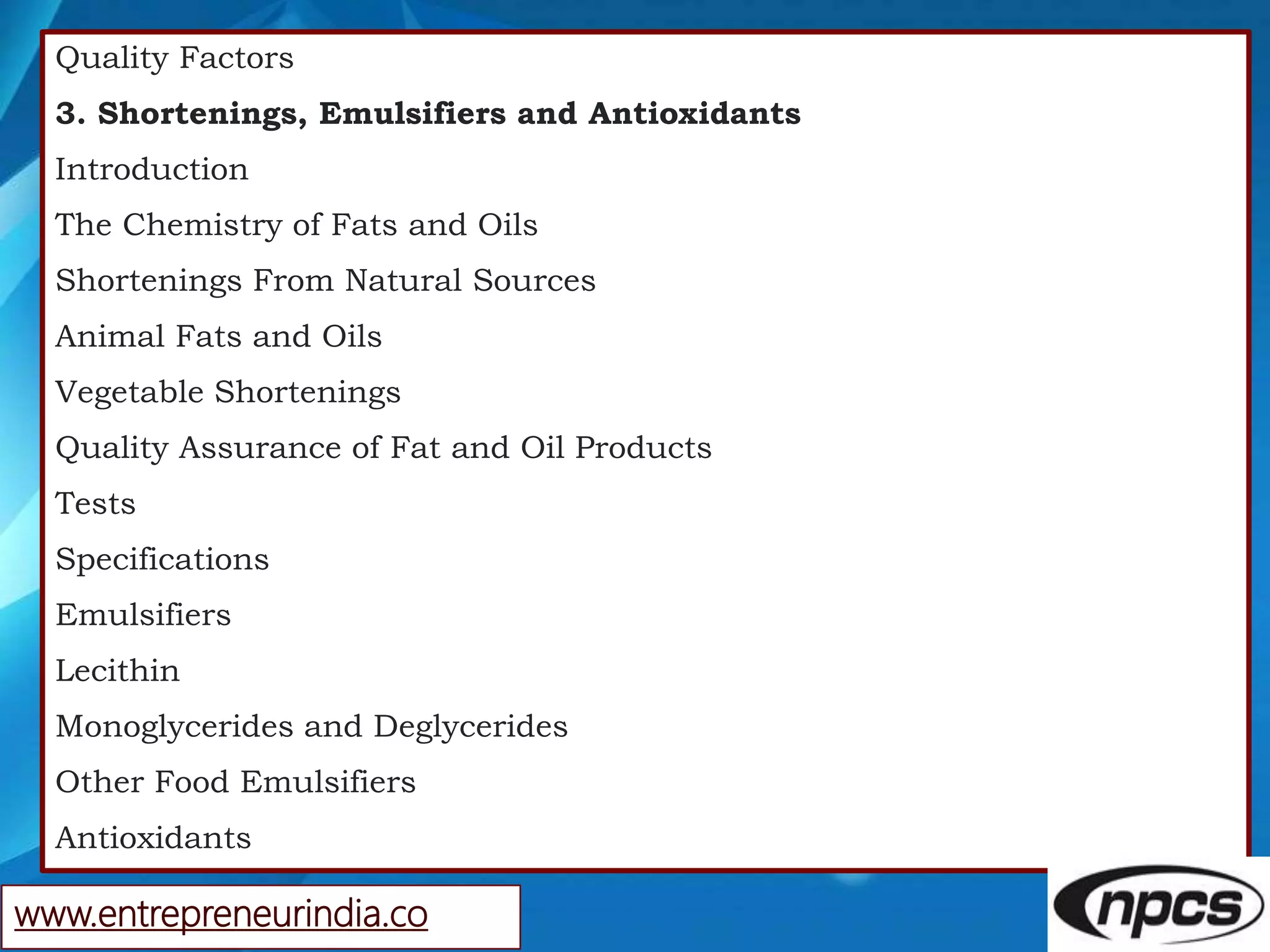 Quality Factors
3. Shortenings, Emulsifiers and Antioxidants
Introduction
The Chemistry of Fats and Oils
Shortenings From Natural Sources
Animal Fats and Oils
Vegetable Shortenings
Quality Assurance of Fat and Oil Products
Tests
Specifications
Emulsifiers
Lecithin
Monoglycerides and Deglycerides
Other Food Emulsifiers
Antioxidants
www.entrepreneurindia.co
 