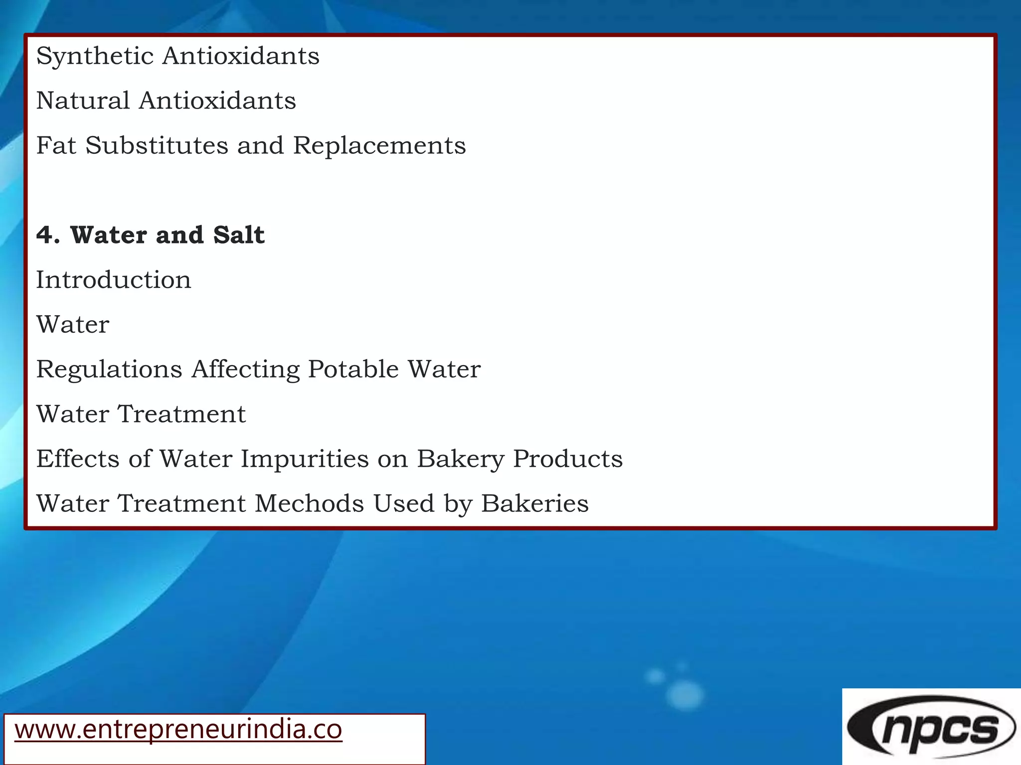 www.entrepreneurindia.co
Synthetic Antioxidants
Natural Antioxidants
Fat Substitutes and Replacements
4. Water and Salt
Introduction
Water
Regulations Affecting Potable Water
Water Treatment
Effects of Water Impurities on Bakery Products
Water Treatment Mechods Used by Bakeries
 