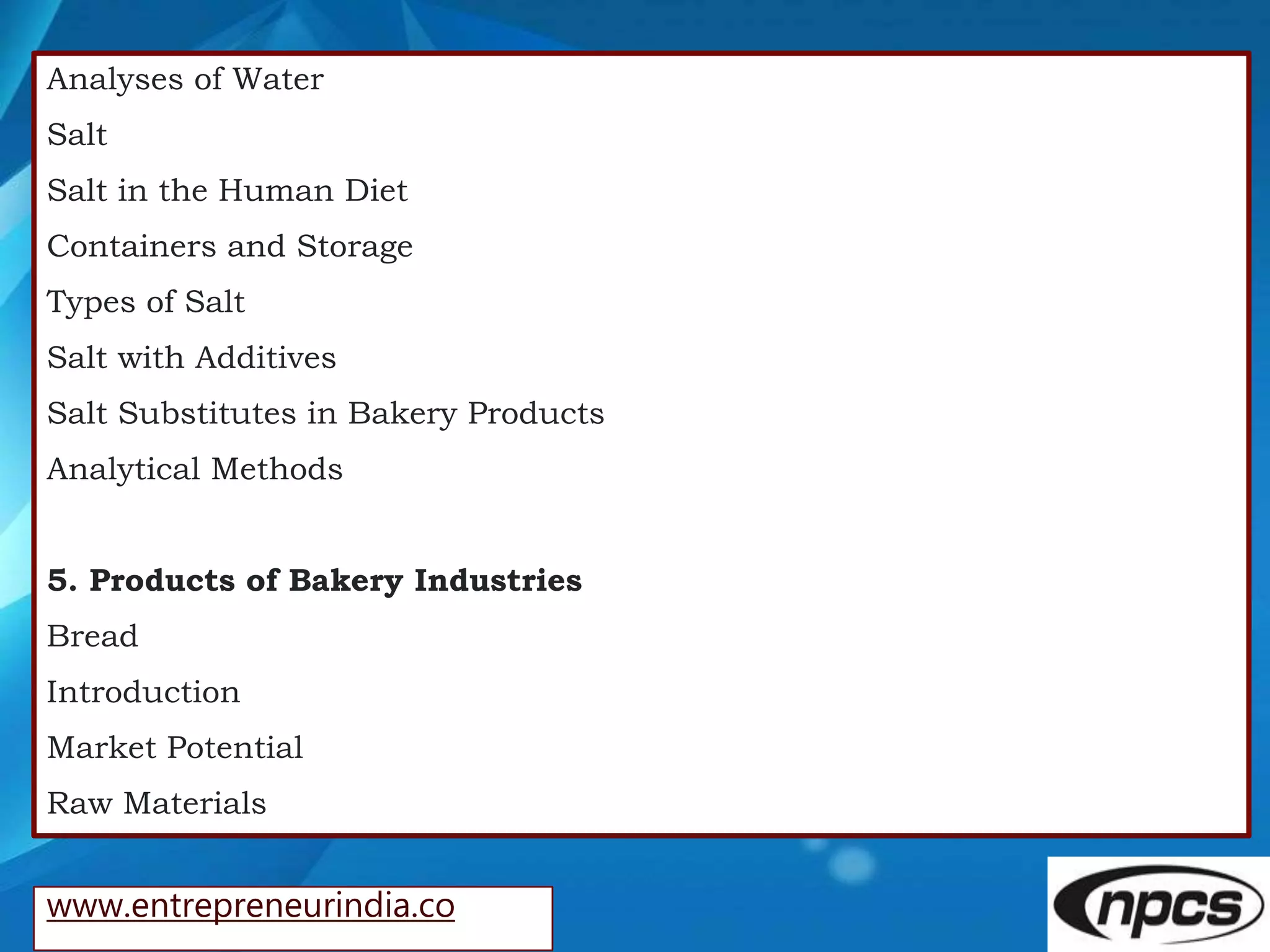 www.entrepreneurindia.co
Analyses of Water
Salt
Salt in the Human Diet
Containers and Storage
Types of Salt
Salt with Additives
Salt Substitutes in Bakery Products
Analytical Methods
5. Products of Bakery Industries
Bread
Introduction
Market Potential
Raw Materials
 