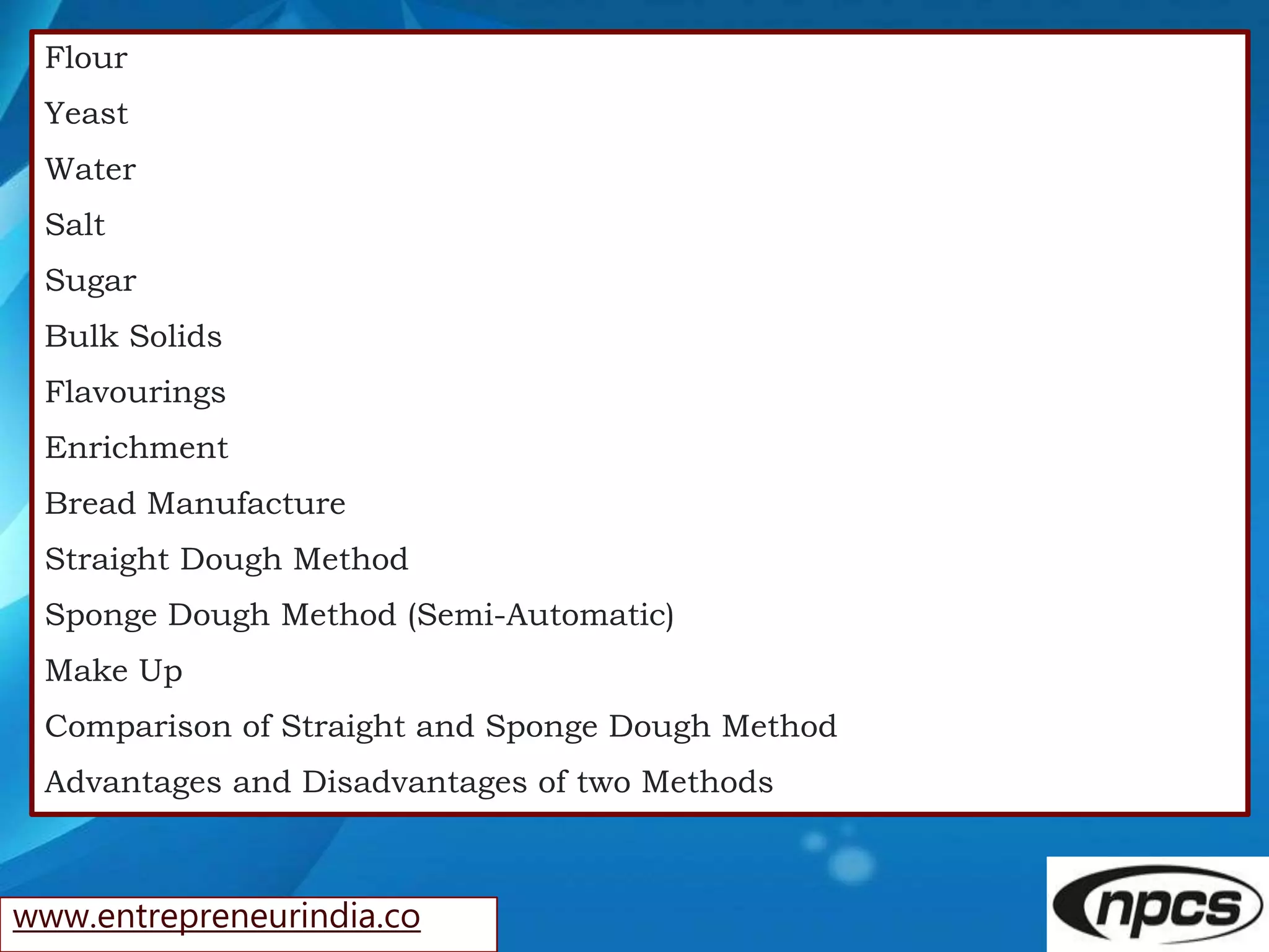 www.entrepreneurindia.co
Flour
Yeast
Water
Salt
Sugar
Bulk Solids
Flavourings
Enrichment
Bread Manufacture
Straight Dough Method
Sponge Dough Method (Semi-Automatic)
Make Up
Comparison of Straight and Sponge Dough Method
Advantages and Disadvantages of two Methods
 