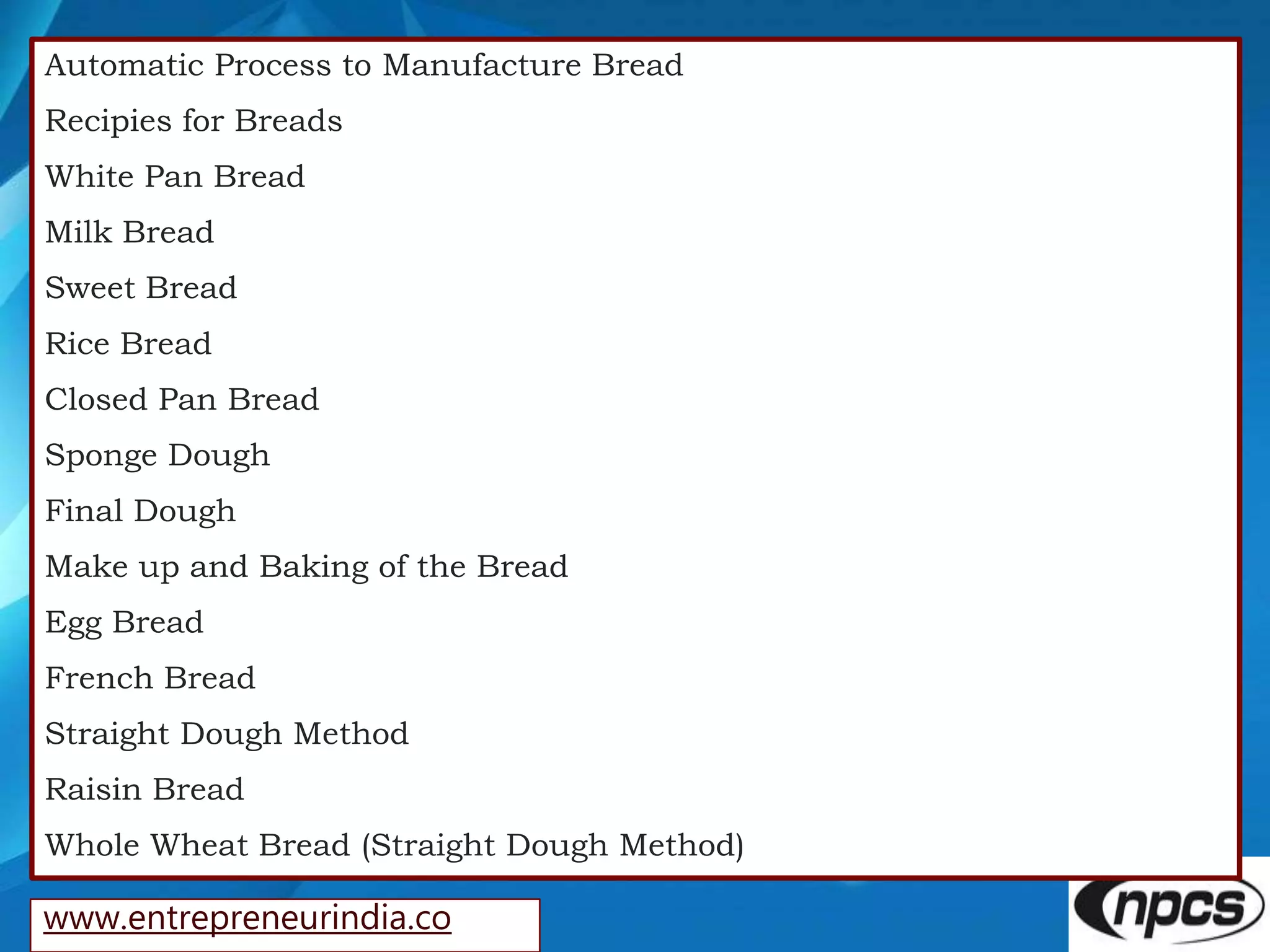 www.entrepreneurindia.co
Automatic Process to Manufacture Bread
Recipies for Breads
White Pan Bread
Milk Bread
Sweet Bread
Rice Bread
Closed Pan Bread
Sponge Dough
Final Dough
Make up and Baking of the Bread
Egg Bread
French Bread
Straight Dough Method
Raisin Bread
Whole Wheat Bread (Straight Dough Method)
 