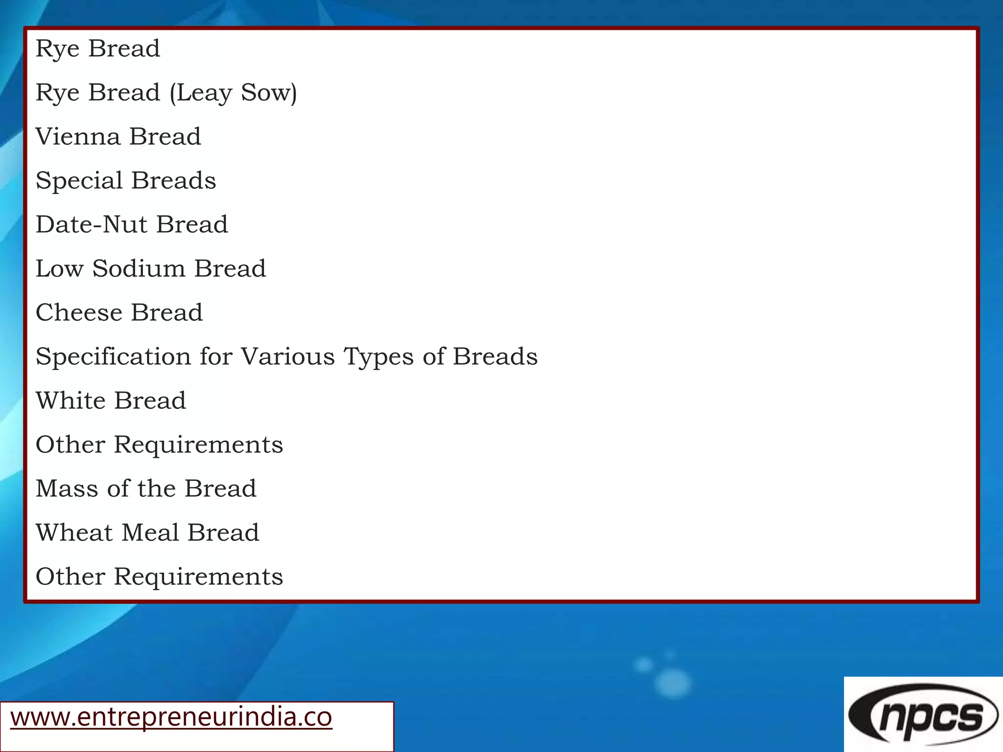 www.entrepreneurindia.co
Rye Bread
Rye Bread (Leay Sow)
Vienna Bread
Special Breads
Date-Nut Bread
Low Sodium Bread
Cheese Bread
Specification for Various Types of Breads
White Bread
Other Requirements
Mass of the Bread
Wheat Meal Bread
Other Requirements
 